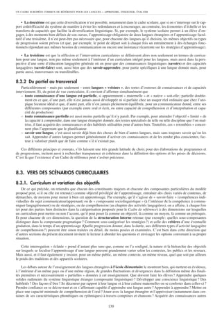 UN CADRE EUROPÉEN COMMUN DE RÉFÉRENCE POUR LES LANGUES      – APPRENDRE, ENSEIGNER, ÉVALUER


    • La deuxième est que cette diversification n’est possible, notamment dans le cadre scolaire, que si on s’interroge sur le rap-
port coût/efficacité du système de manière à éviter les redondances et à encourager, au contraire, les économies d’échelle et les
transferts de capacités que facilite la diversification linguistique. Si, par exemple, le système scolaire permet à un élève d’en-
gager, à des moments bien définis de son cursus, l’apprentissage obligatoire de deux langues étrangères et l’apprentissage facul-
tatif d’une troisième, il n’est peut-être pas nécessaire que, pour chacune des langues qu’il choisira, les mêmes objectifs ou types
de progression soient prévus (et que, par exemple, le point de départ soit à chaque fois un entraînement à des échanges fonc-
tionnels répondant aux mêmes besoins de communication ou encore une insistance récurrente sur les stratégies d’apprentissage).

    • La troisième est que la réflexion et l’intervention curriculaires se définissent alors non seulement en termes de curricu-
lum pour une langue, non pas même seulement à l’intérieur d’un curriculum intégré pour les langues, mais aussi dans la pers-
pective d’une sorte d’éducation langagière générale où on pose que des connaissances linguistiques (savoirs) et des capacités
langagières (savoir-faire) sont, aussi bien que des savoir-apprendre, pour partie spécifiques à une langue donnée mais, pour
partie aussi, transversaux ou transférables.

8.2.2 Du partiel au transversal
    Particulièrement – mais pas seulement – entre langues « voisines », des sortes d’osmoses de connaissances et de capacités
interviennent. Et, du point de vue curriculaire, il convient d’affirmer simultanément que
    – toute connaissance d’une langue est partielle, si apparemment « maternelle » et « native » soit-elle ; partielle double-
      ment en ce que, d’une part, elle n’est jamais aussi développée ni si parfaite chez un usager réel ordinaire que chez l’uto-
      pique locuteur idéal et que, d’autre part, elle n’est jamais pleinement équilibrée, pour un communicateur donné, entre ses
      différentes composantes (par exemple entre oral et écrit, ou entre capacité de compréhension et d’interprétation et capa-
      cité de production)
    – toute connaissance partielle est aussi moins partielle qu’il n’y paraît. Par exemple, pour atteindre l’objectif « limité » de
      la capacité à comprendre, dans une langue étrangère donnée, des textes spécialisés de telle ou telle discipline que l’on maî-
      trise, il faut acquérir des connaissances et des habiletés utilisables pour d’autres buts. Toutefois, ces « retombées » concer-
      nent plus l’apprenant que le planificateur
    – savoir une langue, c’est aussi savoir déjà bien des choses de bien d’autres langues, mais sans toujours savoir qu’on les
      sait. Apprendre d’autres langues permet généralement d’activer ces connaissances et de les rendre plus conscientes, fac-
      teur à valoriser plutôt que de faire comme s’il n’existait pas.

   Ces différents principes et constats, s’ils laissent une très grande latitude de choix pour des élaborations de programmes et
de progressions, incitent aussi à rechercher transparence et cohérence dans la définition des options et les prises de décisions.
C’est là que l’existence d’un Cadre de référence peut s’avérer précieuse.



8.3. VERS DES SCÉNARIOS CURRICULAIRES

8.3.1. Curriculum et variation des objectifs
    De ce qui précède, on retiendra que chacun des constituants majeurs et chacune des composantes particulières du modèle
proposé peut, si il ou elle est retenu(e) comme objectif privilégié de l’apprentissage, entraîner des choix variés de contenus, de
démarches, de moyens pour mener à bien cet apprentissage. Par exemple, qu’il s’agisse de « savoir-faire » (compétences indi-
viduelles du sujet communicateur/apprenant) ou de « composante sociolinguistique » (à l’intérieur de la compétence à commu-
niquer langagièrement) ou de stratégies, ou de compréhension (au chapitre des activités langagières), on a affaire, à chaque fois
(et pour des parties bien distinctes dans la catégorisation proposée pour le Cadre de référence) à des dimensions sur lesquelles
un curriculum peut mettre ou non l’accent, qu’il peut poser là comme un objectif, là comme un moyen, là comme un prérequis.
Et pour chacune de ces dimensions, la question de la structuration interne retenue (par exemple : quelles sous-composantes
distinguer dans la composante pragmatique ? Comment sous-catégoriser les stratégies ?) et celle des critères d’une éventuelle
gradation, dans le temps d’un apprentissage (Quelle progression donner, dans la durée, aux différents types d’activité langagière
de compréhension ?) peuvent être sinon traitées en détail, du moins posées et examinées. C’est bien dans cette direction que
d’autres sections du présent document invitent le lecteur à aborder les questions et envisager les options convenant à sa propre
situation.

    Cette interrogation « éclatée » prend d’autant plus sens que, comme on l’a souligné, la nature et la hiérarchie des objectifs
sur lesquels se focalise l’apprentissage d’une langue peuvent grandement varier selon les contextes, les publics et les niveaux.
Mais aussi, et il faut également y insister, pour un même public, un même contexte, un même niveau, quel que soit par ailleurs
le poids des traditions et des appareils scolaires.

    Les débats autour de l’enseignement des langues étrangères à l’école élémentaire le montrent bien, qui mettent en évidence,
à l’intérieur d’un même pays ou d’une même région, de grandes fluctuations et divergences dans la définition même des finali-
tés premières et nécessairement « partielles » données à cet enseignement. Que doivent faire les élèves ? Apprendre quelques
solides rudiments du système linguistique étranger (composante linguistique) ? Développer une conscience linguistique ? Des
habiletés ? Des façons d’être ? Se décentrer par rapport à leur langue et à leur culture maternelles ou se conforter dans celles-ci ?
Prendre confiance en se découvrant et en s’affirmant capable d’apprendre une langue autre ? Apprendre à apprendre ? Mettre en
place une capacité minimale de compréhension de l’oral ? Jouer avec la langue étrangère et l’apprivoiser (notamment dans cer-
taines de ses caractéristiques phonétiques ou rythmiques) à travers comptines et chansons ? Acquérir des connaissances autres

                                                                130
 