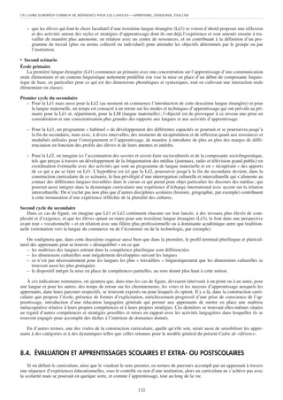 UN CADRE EUROPÉEN COMMUN DE RÉFÉRENCE POUR LES LANGUES     – APPRENDRE, ENSEIGNER, ÉVALUER


   – que les élèves qui font le choix facultatif d’une troisième langue étrangère (Lé3) se voient d’abord proposer une réflexion
     et des activités autour des styles et stratégies d’apprentissage dont ils ont déjà l’expérience et sont amenés ensuite à tra-
     vailler de manière plus autonome, en relation avec un centre de ressources, et en contribuant à la définition d’un pro-
     gramme de travail (plus ou moins collectif ou individuel) pour atteindre les objectifs déterminés par le groupe ou par
     l’institution.

• Second scénario
École primaire
    La première langue étrangère (Lé1) commence au primaire avec une concentration sur l’apprentissage d’une communication
orale élémentaire et un contenu linguistique nettement prédéfini (on vise la mise en place d’un début de composante linguis-
tique de base, en particulier pour ce qui est des dimensions phonétiques et syntaxiques, tout en cultivant une interaction orale
élémentaire en classe).

Premier cycle du secondaire
   – Pour la Lé1 mais aussi pour la Lé2 (au moment où commence l’introduction de cette deuxième langue étrangère) et pour
     la langue maternelle, un temps est consacré à un retour sur les modes et techniques d’apprentissage qui ont prévalu au pri-
     maire pour la Lé1 et, séparément, pour la LM (langue maternelle) ; l’objectif est de provoquer à ce niveau une prise en
     considération et une conscientisation plus grandes des rapports aux langues et aux activités d’apprentissage.

   – Pour la Lé1, un programme « habituel » de développement des différentes capacités se poursuit et se poursuivra jusqu’à
     la fin du secondaire, mais avec, à divers intervalles, des moments de récapitulation et de réflexion quant aux ressources et
     modalités utilisées pour l’enseignement et l’apprentissage, de manière à introduire de plus en plus des marges de diffé-
     renciation en fonction des profils des élèves et de leurs attentes et intérêts.

   – Pour la Lé2, on imagine ici l’accentuation des savoirs et savoir-faire socioculturels et de la composante sociolinguistique,
     tels que perçus à travers un développement de la fréquentation des médias (journaux, radio et télévision grand public) en
     coordination éventuelle avec des activités qui sont au programme de langue maternelle et en « récupérant » des apports
     de ce qui a pu se faire en Lé1. L’hypothèse est ici que la Lé2, poursuivie jusqu’à la fin du secondaire devient, dans la
     construction curriculaire de ce scénario, le lieu privilégié d’une interrogation culturelle et interculturelle qui s’alimente au
     contact des différentes langues travaillées dans le cursus et qui prend pour objet particulier les discours des médias ; qui
     pourrait aussi intégrer dans la dynamique curriculaire une expérience d’échange international avec accent sur la relation
     interculturelle. On n’exclut pas non plus que d’autres disciplines scolaires (histoire, géographie, par exemple) contribuent
     à cette instauration d’une expérience réfléchie de la pluralité des cultures.

Second cycle du secondaire
    Dans ce cas de figure, on imagine que Lé1 et Lé2 continuent chacune sur leur lancée, à des niveaux plus élevés de com-
plexité et d’exigence, et que les élèves optant en outre pour une troisième langue étrangère (Lé3), le font dans une perspective
avant tout « vocationnelle » et en relation avec une filière plus professionnelle ou à dominante académique autre que tradition-
nelle (orientation vers la langue du commerce ou de l’économie ou de la technologie, par exemple).

    On soulignera que, dans cette deuxième esquisse aussi bien que dans la première, le profil terminal plurilingue et pluricul-
turel des apprenants peut se trouver « déséquilibré » en ce que
    – les maîtrises des langues entrant dans la compétence plurilingue sont différenciées
    – les dimensions culturelles sont inégalement développées suivant les langues
    – ce n’est pas nécessairement pour les langues les plus « travaillées » linguistiquement que les dimensions culturelles se
       trouvent aussi les plus pratiquées
    – le dispositif intègre la mise en place de compétences partielles, au sens donné plus haut à cette notion.

    À ces indications sommaires, on ajoutera que, dans tous les cas de figure, devraient intervenir à un point ou à un autre, pour
une langue et pour les autres, des temps de retour sur les cheminements, les voies et les moyens d’apprentissage auxquels les
apprenants, dans leurs parcours respectifs, se trouvent exposés ou pour lesquels ils optent. Il y a là, dans la construction curri-
culaire que propose l’école, présence de formes d’explicitation, enrichissement progressif d’une prise de conscience de l’ap-
prentissage, introduction d’une éducation langagière générale qui permet aux apprenants de mettre en place une maîtrise
métacognitive relative à leurs propres compétences et à leurs propres stratégies. Ces dernières se trouvant elles-mêmes situées
au regard d’autres compétences et stratégies possibles et mises en rapport avec les activités langagières dans lesquelles ils se
trouvent engagés pour accomplir des tâches à l’intérieur de domaines donnés.

   En d’autres termes, une des visées de la construction curriculaire, quelle qu’elle soit, serait aussi de sensibiliser les appre-
nants à des catégories et à des dynamiques telles que celles retenues pour le modèle général du présent Cadre de référence.



8.4. ÉVALUATION ET APPRENTISSAGES SCOLAIRES ET EXTRA- OU POSTSCOLAIRES
    Si on définit le curriculum, ainsi que le voudrait le sens premier, en termes de parcours accompli par un apprenant à travers
une séquence d’expériences éducationnelles, sous le contrôle ou non d’une institution, alors un curriculum ne s’achève pas avec
la scolarité mais se poursuit en quelque sorte, et comme l’apprentissage, tout au long de la vie.

                                                                132
 