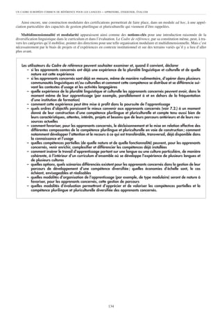 UN CADRE EUROPÉEN COMMUN DE RÉFÉRENCE POUR LES LANGUES     – APPRENDRE, ENSEIGNER, ÉVALUER


    Ainsi encore, une construction modulaire des certifications permettrait de faire place, dans un module ad hoc, à une appré-
ciation particulière des capacités de gestion plurilingue et pluriculturelle qui viennent d’être rappelées.

   Multidimensionnalité et modularité apparaissent ainsi comme des notions-clés pour une introduction raisonnée de la
diversification linguistique dans le curriculum et dans l’évaluation. Le Cadre de référence, par sa constitution même, peut, à tra-
vers les catégories qu’il mobilise, pointer des directions pour une telle organisation modulaire et multidimensionnelle. Mais c’est
nécessairement par le biais de projets et d’expériences en contexte institutionnel et sur des terrains variés qu’il y a lieu d’aller
plus avant.


    Les utilisateurs du Cadre de référence peuvent souhaiter examiner et, quand il convient, déclarer
       – si les apprenants concernés ont déjà une expérience de la pluralité linguistique et culturelle et de quelle
          nature est cette expérience
       – si les apprenants concernés sont déjà en mesure, même de manière rudimentaire, d’opérer dans plusieurs
          communautés linguistiques et/ou culturelles et comment cette compétence se distribue et se différencie sui-
          vant les contextes d’usage et les activités langagières
       – quelle expérience de la pluralité linguistique et culturelle les apprenants concernés peuvent avoir, dans le
          moment même de leur apprentissage (par exemple, parallèlement à et en dehors de la fréquentation
          d’une institution de formation)
       – comment cette expérience peut être mise à profit dans la poursuite de l’apprentissage
       – quels ordres d’objectifs paraissent le mieux convenir aux apprenants concernés (voir 7.2.) à un moment
          donné de leur construction d’une compétence plurilingue et pluriculturelle et compte tenu aussi bien de
          leurs caractéristiques, attentes, intérêts, projets et besoins que de leurs parcours antérieurs et de leurs res-
          sources actuelles
       – comment favoriser, pour les apprenants concernés, le décloisonnement et la mise en relation effective des
          différentes composantes de la compétence plurilingue et pluriculturelle en voie de construction ; comment
          notamment développer l’attention et le recours à ce qui est transférable, transversal, déjà disponible dans
          la connaissance et l’usage
       – quelles compétences partielles (de quelle nature et de quelle fonctionnalité) peuvent, pour les apprenants
          concernés, venir enrichir, complexifier et différencier les compétences déjà installées
       – comment insérer le travail d’apprentissage portant sur une langue ou une culture particulière, de manière
          cohérente, à l’intérieur d’un curriculum d’ensemble où se développe l’expérience de plusieurs langues et
          de plusieurs cultures
       – quelles options, quels scénarios différenciés existent pour les apprenants concernés dans la gestion de leur
          parcours de développement d’une compétence diversifiée ; quelles économies d’échelle sont, le cas
          échéant, envisageables et réalisables
       – quelles modalités d’organisation de l’apprentissage (par exemple, de type modulaire) seront de nature à
          favoriser, pour les apprenants concernés, cette gestion de parcours
       – quelles modalités d’évaluation permettront d’apprécier et de valoriser les compétences partielles et la
          compétence plurilingue et pluriculturelle diversifiée des apprenants concernés.




                                                                134
 