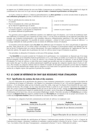 UN CADRE EUROPÉEN COMMUN DE RÉFÉRENCE POUR LES LANGUES      – APPRENDRE, ENSEIGNER, ÉVALUER


en rapport avec la fiabilité puisque des tests non fiables n’entreront pas en corrélation. Cependant, plus central est le degré de
communauté des deux tests en ce qui concerne ce qui est évalué et comment la performance est interprétée.

    Le Cadre commun de référence s’intéresse particulièrement à ces deux questions. La section suivante donne un aperçu des
trois utilisations principales possibles d’utilisation du Cadre de référence :

1. Pour la spécification du contenu des tests
   et examens                                                            }    ce qu’on évalue
2. Pour la formulation des critères qui déterminent
   qu’un objectif d’apprentissage est atteint                            }    comment on interprète la performance
3. Pour la description des niveaux de compétence dans les tests
   et examens existants, ce qui permet la comparaison
   de systèmes différents de qualification                               }    comment on peut comparer


    Ces questions sont en rapport de différentes manières avec différents types d’évaluation ; car il existe de nombreuses tradi-
tions différentes d’évaluation et des évaluations de toutes sortes. C’est une erreur de prétendre qu’une approche particulière (par
exemple, une évaluation institutionnelle) a des retombées éducatives obligatoirement supérieures à une autre approche (par
exemple, l’évaluation magistrale). Un ensemble de normes communes – comme le Cadre européen commun de référence – a
l’avantage indéniable de rendre possible la mise en relation de différentes formes d’évaluation.
    La troisième section du chapitre expose les choix entre différents types d’évaluation. Ces choix sont présentés en opposition
par deux. Dans chacun des cas, les termes utilisés sont définis et les avantages et inconvénients relatifs sont débattus par rap-
port au but de l’évaluation dans son contexte éducationnel. On expose également les implications de l’application de l’une ou
l’autre des options. On signale alors la pertinence du Cadre de référence pour le type d’évaluation en question.
   Une procédure ou démarche d’évaluation se doit aussi d’être pratique, faisable.
    • La faisabilité est un point essentiel de l’évaluation de la performance. Les examinateurs ne disposent que d’un temps
limité. Ils ne voient qu’un échantillon limité de performances et il y a des limites au nombre et à la nature des catégories qu’ils
peuvent manipuler comme critères. Le Cadre de référence vise à fournir des éléments de référence, et non un outil pratique
d’évaluation. Le Cadre de référence se doit d’être aussi complet que possible mais tous ses utilisateurs seront sélectifs. Ce qui
peut vouloir dire que l’on utilise un schéma opérationnel simplifié qui regroupe des catégories séparées dans le Cadre de réfé-
rence. Par exemple, les catégories utilisées dans les échelles d’exemples de descripteurs juxtaposées au texte dans les Chapitres
4 et 5 sont souvent infiniment plus simples que les catégories et les items dont il est question dans le texte même. La dernière
section de ce chapitre expose cette question et présente des exemples.



9.2 LE CADRE DE RÉFÉRENCE EN TANT QUE RESSOURCE POUR L’ÉVALUATION

9.2.1 Spécification du contenu des tests et des examens
    Lors de l’élaboration de la spécification des épreuves d’une évaluation communicative, on peut consulter la description de
« L’utilisation de la langue et l’utilisateur » du Chapitre 4 et, notamment, la Section 4.4 sur « Les activités langagières commu-
nicatives ». Il est désormais admis qu’une évaluation, pour être valide, exige que l’on dispose d’un échantillon de types repré-
sentatifs de discours. Par exemple, un test conçu récemment illustre ce point en ce qui concerne l’évaluation de l’expression
orale. On y trouve d’abord une Conversation simulée qui joue le rôle de mise en train ; ensuite une Discussion informelle sur
des sujets d’ordre général pour lesquels le candidat déclare son intérêt ; suivie d’une phase de Transaction, activité de recherche
d’information soit en face à face, soit en conversation téléphonique simulée. Vient alors une phase de Production qui se réalise
à travers un Rapport écrit dans lequel le candidat fournit une Description de son domaine et de ses projets universitaires. Il y
a enfin une Coopération finalisée, tâche de recherche de consensus entre deux candidats.

   En résumé, les catégories d’activités communicatives du Cadre de référence ici employées sont :

                                     Interaction                                                Production
                        (spontanée, courtes prises de parole)                      (préparée, longues prises de parole)

 Oral                               Conversation                                 Description de son domaine universitaire
                                Discussion informelle
                                Coopération finalisée

 Écrit                                                                       Rapport/Description de son domaine universitaire


    Pour l’élaboration détaillée des spécifications de l’épreuve, l’utilisateur peut consulter la Section 4.1 sur le « Contexte de
l’utilisation de la langue » (domaines, conditions et contraintes, contexte mental), la Section 4.6 sur les « Textes » et le Chapitre
7 sur « Les tâches et leur rôle dans l’enseignement », notamment la Section 7.3 sur la « Difficulté de la tâche ».



                                                                136
 