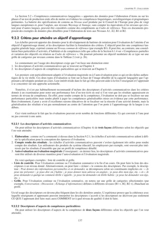 CHAPITRE   9 : ÉVALUATION


    La Section 5.2 « Compétences communicatives langagières » apportera des données pour l’élaboration d’items ou sur les
phases d’un test de production orale afin de mettre en évidence les compétences linguistiques, sociolinguistique et pragmatiques
pertinentes. La batterie des spécifications de contenu au Niveau seuil produite par le Conseil de l’Europe pour plus de vingt
langues européennes et, pour l’anglais, aux niveaux Waystage et Vantage, sans compter les équivalents et les niveaux qui exis-
tent pour d’autres langues, peuvent être considérés comme des compléments au Cadre de référence. Tous ces documents pro-
posent des exemples de données plus détaillées pour l’élaboration de tests aux Niveaux A1, A2, B1 et B2.

9.2.2 Critères pour atteindre un objectif d’apprentissage
    Les échelles peuvent apporter des données pour le développement de barèmes de notation pour l’évaluation de l’atteinte d’un
objectif d’apprentissage donné, et les descripteurs faciliter la formulation des critères. L’objectif peut être une compétence lan-
gagière générale large, exprimé comme un Niveau commun de référence (par exemple B1). Il peut être, au contraire, une constel-
lation bien particulière d’activités, d’habiletés et de compétences telle que celles de la Section 6.1.4 sur « Compétences partielles
et variation des objectifs en relation au Cadre de référence ». On pourrait présenter un objectif modulaire de ce type sur une
grille de catégories par niveaux comme dans le Tableau 2 (voir p. 26).

    Le commentaire sur l’usage des descripteurs exige que l’on fasse une distinction entre
1. les descripteurs d’activités communicatives qui se trouvent au Chapitre 4
2. les descripteurs d’aspects de compétences particulières qui se trouvent au Chapitre 5.

    Les premiers sont particulièrement adaptés à l’évaluation magistrale ou à l’auto-évaluation pour ce qui est des tâches authen-
tiques de la vie réelle. Ces deux types d’évaluation se font sur la base de l’image détaillée de la capacité langagière que l’ap-
prenant a développée pendant un cours. Leur intérêt réside dans le fait qu’elles peuvent aider à la fois l’enseignant et l’apprenant
à se concentrer sur une approche actionnelle.

   Toutefois, il n’est pas habituellement recommandé d’inclure des descripteurs d’activités communicatives dans les critères
donnés à un examinateur pour noter une performance lors d’un test écrit ou oral si l’on veut que les résultats apparaissent en
termes de niveau de compétence. En effet, pour rendre compte de la compétence, l’évaluation ne doit pas se focaliser sur une
performance particulière mais tendre plutôt à juger les compétences généralisables mises en évidence par cette performance.
Bien évidemment, il peut y avoir d’excellentes raisons éducatives de se focaliser sur la réussite d’une activité donnée, mais la
généralisation des résultats n’est pas normalement au centre de l’attention que l’on porte à l’apprentissage de la langue à ses
débuts.

   Ceci vient renforcer le fait que les évaluations peuvent avoir nombre de fonctions différentes. Ce qui convient à l’une peut
ne pas convenir à une autre.

9.2.2.1 Les descripteurs d’activités communicatives
    On peut utiliser les descripteurs d’activités communicatives (Chapitre 4) de trois façons différentes selon les objectifs que
l’on veut atteindre.

1. Élaboration : comme on l’a commenté ci-dessus dans la Section 9.2.1, les échelles d’activités communicatives aident à défi-
   nir la spécification pour la conception des épreuves d’évaluation.
2. Compte rendu des résultats : les échelles d’activités communicatives peuvent s’avérer également très utiles pour rendre
   compte des résultats. Les utilisateurs des produits du système éducatif, les employeurs par exemple, sont souvent plus inté-
   ressés par les résultats d’ensemble que par un profil de compétence détaillé.
3. Auto-évaluation ou évaluation magistrale (l’enseignant) : en dernier lieu, les descripteurs d’activités communicatives peu-
   vent être utilisés de diverses manières pour l’auto-évaluation et l’évaluation magistrale.

   En voici quelques exemples : liste de contrôle et grille.
– Liste de contrôle. Pour l’évaluation continue ou l’évaluation sommative à la fin d’un cours. On peut faire la liste des des-
  cripteurs à un niveau donné. Alternativement, on peut faire « éclater » le contenu des descripteurs. Par exemple, le descrip-
  teur : Peut donner des informations personnelles et en demander, se décomposera selon ses constituants implicites en : « Je
  peux me présenter ; je peux dire où j’habite ; je peux donner mon adresse en anglais ; je peux dire mon âge, etc. » et « Je
  peux demander à quelqu’un comment il/elle s’appelle ; je peux lui demander où il/elle habite ; je peux lui demander son âge,
  etc. »
– Grille. Pour l’évaluation continue ou l’évaluation sommative, on notera sur une grille de catégories sélectionnées (par
  exemple, Conversation ; Discussion ; Échange d’informations) définies à différents niveaux (B1 +, B2, B2 +), ébauchant un
  profil.

Un tel usage des descripteurs est devenu plus fréquent dans les dix dernières années. L’expérience prouve que la cohérence avec
laquelle enseignants et apprenants peuvent interpréter les descripteurs s’accroît si les descripteurs ne décrivent pas seulement
CE QUE l’apprenant doit faire mais aussi COMMENT (et à quel niveau de qualité) il doit le faire.

9.2.2.2 Descripteurs d’aspects de compétences particulières
    On peut utiliser les descripteurs d’aspects de la compétence de deux façons différentes selon les objectifs que l’on veut
atteindre.

                                                                137
 