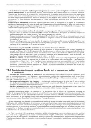 UN CADRE EUROPÉEN COMMUN DE RÉFÉRENCE POUR LES LANGUES        – APPRENDRE, ENSEIGNER, ÉVALUER



1. Auto-évaluation ou évaluation (de l’enseignant) magistrale : à condition que les descripteurs soient formulés pour être
   positifs et indépendants, on peut les inclure dans des listes de contrôle pour l’auto-évaluation ou l’évaluation magistrale.
   Toutefois, une des faiblesses de la majorité des échelles est que la formulation des descripteurs est souvent négative aux
   niveaux inférieurs et normative à mi-parcours. Souvent aussi, la distinction entre les niveaux est purement verbale ; elle se
   fait par le remplacement d’un ou deux mots de la description la plus proche et perd l’essentiel de son sens si on la sort de
   son contexte. La façon d’énoncer les descripteurs en évitant ces problèmes fait l’objet d’un bref commentaire dans
   l’Annexe A.
2. Évaluation de la performance : l’utilisation la plus évidente des échelles de descripteurs sur les aspects de la compétence
   du Chapitre 5 est de proposer des points de départ pour l’élaboration de critères d’évaluation. En aidant à la transformation
   d’impressions personnelles et subjectives en jugements motivés, de tels descripteurs peuvent faciliter la mise en place d’un
   cadre de référence partagé par les membres d’un même jury.

   Il y a fondamentalement trois manières de présenter les descripteurs pour les utiliser comme critères d’évaluation.
   – On peut d’abord les présenter sous forme d’échelle – souvent en combinant des descripteurs de différentes catégories en
      un paragraphe global pour chaque niveau. Il s’agit là d’une approche très courante.
   – On peut ensuite les présenter sous forme de liste de contrôle (check-list), une, en général, par niveau pertinent et souvent
      en les regroupant sous un intitulé – comme, par exemple, les catégories. Les listes de contrôle sont moins fréquentes pour
      l’évaluation en face à face.
   – On peut enfin les présenter sous forme de grilles de catégories sélectionnées, en fait comme des échelles parallèles pour
      chaque catégorie. Cette approche permet d’esquisser un profil diagnostique. Il y a néanmoins des limites au nombre de
      catégories qu’un examinateur est en mesure de dominer.

   On peut obtenir une grille d’échelles secondaires de deux manières distinctes et différentes.
   – Échelle de compétence : en réalisant une grille de profil définissant les niveaux pertinents pour certaines catégories, par
     exemple les Niveaux A2 et B2. L’évaluation se fait alors directement en référence à ces niveaux, quitte à utiliser éven-
     tuellement des systèmes d’affinement comme une décimale ou des + lorsqu’on souhaite une différenciation plus grande.
     Ainsi, même si le test de performance visait le Niveau B1, et même si aucun des apprenants n’a atteint le Niveau B2, les
     plus forts d’entre eux pourront être crédités d’un B1 +, B1 ++ ou B1, 8.
   – Échelle de notation : en sélectionnant ou en définissant un descripteur pour chaque catégorie pertinente qui décrit la
     norme de réussite souhaitée ou la norme pour un module ou un examen donnés dans cette catégorie. Ce descripteur cor-
     respond alors à « Admis » ou à « 3 » et l’échelle s’organise autour de cette norme (un résultat faible = « 1 », un excellent
     résultat = « 5 »). La formulation de « 1 » et de « 5 » peut provenir d’autres descripteurs ou être l’adaptation de niveaux
     proches sur l’échelle dans la section appropriée du Chapitre 5, ou encore la formulation du descripteur peut se faire rela-
     tivement à celle du descripteur « 3 ».

9.2.3 Description des niveaux de compétence dans les tests et examens pour faciliter
      la comparaison
    Les échelles des Niveaux communs de référence ont pour but de faciliter la description du niveau de compétence atteint
dans les certifications existantes – et d’aider ainsi à la comparaison des systèmes. Les études spécialisées sur la mesure identi-
fient cinq façons de relier des évaluations distinctes : 1. l’appariement ; 2. le calibrage ; 3. l’harmonisation statistique ; 4. le repé-
rage et 5. l’harmonisation sociale.
    – Les trois premières méthodes sont classiques : 1. production de versions alternatives du même test ; 2. mise en relation
       des résultats de tests différents et d’une échelle commune et, 3. correction de la difficulté de certaines épreuves ou de la
       sévérité d’un examinateur (harmonisation statistique).
    – Les deux suivantes supposent que l’on parvienne à un consensus par la discussion (harmonisation sociale) et que l’on
       compare des échantillons de travail à des définitions normalisées et à des exemples (repérage).

    Soutenir la démarche qui aboutit à un consensus est l’un des buts du Cadre de référence. C’est pour cette raison que les
échelles de descripteurs à utiliser dans ce but ont été normalisées selon une méthodologie rigoureuse. Dans le domaine de l’édu-
cation, on décrit de plus en plus cette approche comme une évaluation centrée sur la norme ; mais on reconnaît généralement
que la mise en place de cette approche centrée sur la norme prend du temps parce que les différents partenaires acquièrent le
sens des normes par une démarche d’exemplifications et l’échange d’opinions.

    On peut objecter que cette approche est, potentiellement, la méthode de mise en relation la plus solide parce qu’elle implique
l’élaboration et la validation d’un point de vue commun sur le concept hypothétique (ou construct). La principale raison qui rend
difficile la mise en relation d’évaluations en langues, et ce en dépit de la magie statistique des techniques traditionnelles, c’est
que les évaluations, en règle générale, testent des choses radicalement différentes même quand elles prétendent couvrir le même
domaine. Ceci est dû, d’une part, a. à une conceptualisation et à une opérationalisation insuffisantes du construct et, d’autre part,
b. à l’interférence de la méthode d’évaluation.

    Le Cadre européen de référence propose une tentative guidée méthodique pour trouver une solution au premier problème
sous-jacent relatif à l’apprentissage des langues vivantes en contexte européen. Les Chapitres 4 et 7 entrent dans un schéma des-
criptif qui essaie de conceptualiser l’utilisation de la langue, les compétences et les méthodes d’apprentissage et d’enseignement
d’une façon pratique qui aidera les partenaires à opérationnaliser la capacité communicative langagière que nous souhaitons pro-
mouvoir.


                                                                  138
 