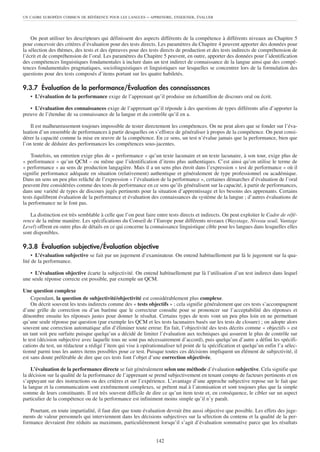 UN CADRE EUROPÉEN COMMUN DE RÉFÉRENCE POUR LES LANGUES      – APPRENDRE, ENSEIGNER, ÉVALUER



    On peut utiliser les descripteurs qui définissent des aspects différents de la compétence à différents niveaux au Chapitre 5
pour concevoir des critères d’évaluation pour des tests directs. Les paramètres du Chapitre 4 peuvent apporter des données pour
la sélection des thèmes, des tests et des épreuves pour des tests directs de production et des tests indirects de compréhension de
l’écrit et de compréhension de l’oral. Les paramètres du Chapitre 5 peuvent, en outre, apporter des données pour l’identification
des compétences linguistiques fondamentales à inclure dans un test indirect de connaissance de la langue ainsi que des compé-
tences fondamentales pragmatiques, sociolinguistiques et linguistiques sur lesquelles se concentrer lors de la formulation des
questions pour des tests composés d’items portant sur les quatre habiletés.

9.3.7 Évaluation de la performance/Évaluation des connaissances
   • L’évaluation de la performance exige de l’apprenant qu’il produise un échantillon de discours oral ou écrit.

   • L’évaluation des connaissances exige de l’apprenant qu’il réponde à des questions de types différents afin d’apporter la
preuve de l’étendue de sa connaissance de la langue et du contrôle qu’il en a.

    Il est malheureusement toujours impossible de tester directement les compétences. On ne peut alors que se fonder sur l’éva-
luation d’un ensemble de performances à partir desquelles on s’efforce de généraliser à propos de la compétence. On peut consi-
dérer la capacité comme la mise en œuvre de la compétence. En ce sens, un test n’évalue jamais que la performance, bien que
l’on tente de déduire des performances les compétences sous-jacentes.

    Toutefois, un entretien exige plus de « performance » qu’un texte lacunaire et un texte lacunaire, à son tour, exige plus de
« performance » qu’un QCM – ou même que l’identification d’items plus authentiques. C’est ainsi qu’on utilise le terme de
« performance » au sens de production langagière. Mais il a un sens plus étroit dans l’expression « test de performance » où il
signifie performance adéquate en situation (relativement) authentique et généralement de type professionnel ou académique.
Dans un sens un peu plus relâché de l’expression « l’évaluation de la performance », certaines démarches d’évaluation de l’oral
peuvent être considérées comme des tests de performance en ce sens qu’ils généralisent sur la capacité, à partir de performances,
dans une variété de types de discours jugés pertinents pour la situation d’apprentissage et les besoins des apprenants. Certains
tests équilibrent évaluation de la performance et évaluation des connaissances du système de la langue ; d’autres évaluations de
la performance ne le font pas.

   La distinction est très semblable à celle que l’on peut faire entre tests directs et indirects. On peut exploiter le Cadre de réfé-
rence de la même manière. Les spécifications du Conseil de l’Europe pour différents niveaux (Waystage, Niveau seuil, Vantage
Level) offrent en outre plus de détails en ce qui concerne la connaissance linguistique cible pour les langues dans lesquelles elles
sont disponibles.

9.3.8 Évaluation subjective/Évaluation objective
     • L’évaluation subjective se fait par un jugement d’examinateur. On entend habituellement par là le jugement sur la qua-
lité de la performance.

   • L’évaluation objective écarte la subjectivité. On entend habituellement par là l’utilisation d’un test indirect dans lequel
une seule réponse correcte est possible, par exemple un QCM.

Une question complexe
    Cependant, la question de subjectivité/objectivité est considérablement plus complexe.
    On décrit souvent les tests indirects comme des « tests objectifs » ; cela signifie généralement que ces tests s’accompagnent
d’une grille de correction ou d’un barème que le correcteur consulte pour se prononcer sur l’acceptabilité des réponses et
dénombre ensuite les réponses justes pour donner le résultat. Certains types de tests vont un peu plus loin en ne permettant
qu’une seule réponse par question (par exemple les QCM et les tests lacunaires basés sur les tests de closure) ; on adopte alors
souvent une correction automatique afin d’éliminer toute erreur. En fait, l’objectivité des tests décrits comme « objectifs » est
un tant soit peu surfaite puisque quelqu’un a décidé de limiter l’évaluation aux techniques qui assurent le plus de contrôle sur
le test (décision subjective avec laquelle tous ne sont pas nécessairement d’accord), puis quelqu’un d’autre a défini les spécifi-
cations du test, un rédacteur a rédigé l’item qui vise à opérationnaliser tel point de la spécification et quelqu’un enfin l’a sélec-
tionné parmi tous les autres items possibles pour ce test. Puisque toutes ces décisions impliquent un élément de subjectivité, il
est sans doute préférable de dire que ces tests font l’objet d’une correction objectivée.

    L’évaluation de la performance directe se fait généralement selon une méthode d’évaluation subjective. Cela signifie que
la décision sur la qualité de la performance de l’apprenant se prend subjectivement en tenant compte de facteurs pertinents et en
s’appuyant sur des instructions ou des critères et sur l’expérience. L’avantage d’une approche subjective repose sur le fait que
la langue et la communication sont extrêmement complexes, se prêtent mal à l’atomisation et sont toujours plus que la simple
somme de leurs constituants. Il est très souvent difficile de dire ce qu’un item teste et, en conséquence, le cibler sur un aspect
particulier de la compétence ou de la performance est infiniment moins simple qu’il n’y paraît.

   Pourtant, en toute impartialité, il faut dire que toute évaluation devrait être aussi objective que possible. Les effets des juge-
ments de valeur personnels qui interviennent dans les décisions subjectives sur la sélection du contenu et la qualité de la per-
formance devraient être réduits au maximum, particulièrement lorsqu’il s’agit d’évaluation sommative parce que les résultats


                                                                 142
 