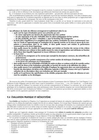 CHAPITRE   9 : ÉVALUATION


complément utile à l’évaluation par l’enseignant et par les examens. La justesse de l’auto-évaluation augmente
    a. si elle se fait en référence à des descripteurs qui définissent clairement des normes de capacité et/ou
    b. si l’évaluation est en relation avec une expérience particulière – qui peut être celle de la passation de tests.
    Elle est probablement d’autant plus exacte que les apprenants reçoivent une formation adéquate. Une auto-évaluation struc-
turée peut se rapprocher de l’évaluation magistrale ou apportée par les tests dans la même proportion que se rapprochent habi-
tuellement les évaluations des enseignants, des tests ou des enseignants et des tests.
    Toutefois le plus grand intérêt de l’auto-évaluation réside dans ce qu’elle est un facteur de motivation et de prise de
conscience : elle aide les apprenants à connaître leurs points forts et reconnaître leurs points faibles et à mieux gérer ainsi leur
apprentissage.


    Les utilisateurs du Cadre de référence envisageront et expliciteront selon le cas
       – quels sont les types d’évaluation parmi ceux présentés qui sont
          – les mieux appropriés aux besoins des apprenants dans leur système
          – les plus appropriés et les plus réalisables dans la culture pédagogique de leur système
          – les plus productifs, par leurs « retombées », pour la formation des enseignants
       – la façon dont s’équilibrent et se complètent dans leur système l’évaluation du savoir (achievement ) (cen-
          trée sur l’école et l’apprentissage) et l’évaluation de la capacité (centrée sur la mise en œuvre de la com-
          pétence à communiquer dans la vie réelle), et dans quelle mesure sont évalués la performance
          communicative et le savoir linguistique
       – dans quelle mesure les résultats de l’apprentissage sont évalués en fonction des normes et des critères
          définis (référence aux critères) et dans quelle mesure les notes et appréciations sont attribuées en fonction
          de la classe dans laquelle l’apprenant se trouve (référence à la norme)
       – la façon dont
          – on informe les enseignants sur les normes (par exemple les descripteurs communs, des échantillons de
              performances)
          – on les encourage à prendre connaissance d’un certain nombre de techniques d’évaluation
          – on les forme aux techniques et à l’interprétation
       – dans quelle mesure il est souhaitable et faisable de mettre en place un système articulé de contrôle continu
          du travail de classe et des évaluations ponctuelles en fonction de normes et de définitions de critères
       – dans quelle mesure il est souhaitable et faisable d’impliquer les apprenants dans une auto-évaluation en
          fonction des descripteurs de tâches et des différentes capacités à différents niveaux ainsi qu’à l’opératio-
          nalisation de ces descripteurs dans une évaluation par série par exemple
       – quelle est la pertinence des spécifications et des échelles proposées dans le Cadre de référence et com-
          ment les compléter ou les développer.


    On trouvera des grilles d’évaluation pour l’auto-évaluation et pour l’examinateur dans les Tableaux 2 et 3 du Chapitre 3. La
différence la plus frappante entre les deux (mise à part la formulation « Je peux faire… » ou « Est capable de… ») réside dans
le fait que, tandis que le Tableau 2 se concentre sur les activités communicatives, le Tableau 3 se concentre, lui, sur les aspects
génériques de la compétence apparents dans toute performance orale. On peut toutefois imaginer une version légèrement modi-
fiée de la version pour l’auto-évaluation du Tableau 3. L’expérience tend à prouver qu’au moins les apprenants adultes se révè-
lent capables de tels jugements qualitatifs sur leur compétence.



9.4 ÉVALUATION PRATIQUE ET MÉTASYSTÈME
    Les échelles qui émaillent les Chapitres 4 et 5 apportent un exemple de batterie de catégories opérationnelles simplifiées en
rapport avec le schéma descriptif plus complet du texte de ces mêmes chapitres. Il n’est pas dans l’intention des auteurs que qui-
conque utilise simultanément toutes les échelles à tous les niveaux dans une pratique d’évaluation. Les examinateurs éprouvent
des difficultés à mettre en œuvre en même temps un nombre important de catégories et, en outre, il se peut que la gamme com-
plète des niveaux présentés ne soit pas appropriée au contexte donné. La batterie se veut plutôt outil de référence.

    Quelle que soit l’approche adoptée, toute pratique de l’évaluation doit réduire le nombre de catégories possibles à un
nombre manipulable. L’expérience montre qu’au-delà de quatre ou cinq catégories on est cognitivement saturé et que sept caté-
gories constituent un seuil psychologique à ne pas dépasser. Il faut donc faire des choix.
    Si l’on prend l’exemple de l’évaluation de l’oral et si, comme indiqué plus haut, on considère que les stratégies d’interac-
tion sont un aspect qualitatif de la communication pertinent dans l’évaluation de l’oral, alors les exemples d’échelles contien-
nent quatorze catégories qualitatives relatives à l’évaluation de l’oral.
    – Stratégies de prises de parole                       – Précision
    – Stratégies de coopération                            – Compétence sociolinguistique
    – Demande de clarification                             – Domaine général
    – Aisance                                              – Étendue du vocabulaire
    – Souplesse                                            – Exactitude grammaticale
    – Cohérence                                            – Contrôle du vocabulaire

                                                                145
 