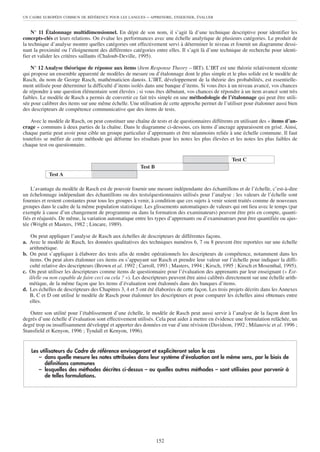 UN CADRE EUROPÉEN COMMUN DE RÉFÉRENCE POUR LES LANGUES      – APPRENDRE, ENSEIGNER, ÉVALUER


    N° 11 Étalonnage multidimensionnel. En dépit de son nom, il s’agit là d’une technique descriptive pour identifier les
concepts-clés et leurs relations. On évalue les performances avec une échelle analytique de plusieurs catégories. Le produit de
la technique d’analyse montre quelles catégories ont effectivement servi à déterminer le niveau et fournit un diagramme dessi-
nant la proximité ou l’éloignement des différentes catégories entre elles. Il s’agit là d’une technique de recherche pour identi-
fier et valider les critères saillants (Chaloub-Deville, 1995).

    N° 12 Analyse théorique de réponse aux items (Item Response Theory – IRT). L’IRT est une théorie relativement récente
qui propose un ensemble apparenté de modèles de mesure ou d’étalonnage dont le plus simple et le plus solide est le modèle de
Rasch, du nom de George Rasch, mathématicien danois. L’IRT, développement de la théorie des probabilités, est essentielle-
ment utilisée pour déterminer la difficulté d’items isolés dans une banque d’items. Si vous êtes à un niveau avancé, vos chances
de répondre à une question élémentaire sont élevées ; si vous êtes débutant, vos chances de répondre à un item avancé sont très
faibles. Le modèle de Rasch a permis de convertir ce fait très simple en une méthodologie de l’étalonnage qui peut être utili-
sée pour calibrer des items sur une même échelle. Une utilisation de cette approche permet de l’utiliser pour étalonner aussi bien
des descripteurs de compétence communicative que des items de tests.

    Avec le modèle de Rasch, on peut constituer une chaîne de tests et de questionnaires différents en utilisant des « items d’an-
crage » communs à deux parties de la chaîne. Dans le diagramme ci-dessous, ces items d’ancrage apparaissent en grisé. Ainsi,
chaque partie peut avoir pour cible un groupe particulier d’apprenants et être néanmoins reliée à une échelle commune. Il faut
toutefois se méfier de cette méthode qui déforme les résultats pour les notes les plus élevées et les notes les plus faibles de
chaque test ou questionnaire.

                                                                                                     Test C
                                                        Test B
            Test A

    L’avantage du modèle de Rasch est de pouvoir fournir une mesure indépendante des échantillons et de l’échelle, c’est-à-dire
un échelonnage indépendant des échantillons ou des tests/questionnaires utilisés pour l’analyse : les valeurs de l’échelle sont
fournies et restent constantes pour tous les groupes à venir, à condition que ces sujets à venir soient traités comme de nouveaux
groupes dans le cadre de la même population statistique. Les glissements automatiques de valeurs qui ont lieu avec le temps (par
exemple à cause d’un changement de programme ou dans la formation des examinateurs) peuvent être pris en compte, quanti-
fiés et réajustés. De même, la variation automatique entre les types d’apprenants ou d’examinateurs peut être quantifiée ou ajus-
tée (Wright et Masters, 1982 ; Lincare, 1989).

    On peut appliquer l’analyse de Rasch aux échelles de descripteurs de différentes façons.
a. Avec le modèle de Rasch, les données qualitatives des techniques numéros 6, 7 ou 8 peuvent être reportées sur une échelle
   arithmétique.
b. On peut s’appliquer à élaborer des tests afin de rendre opérationnels les descripteurs de compétence, notamment dans les
   items. On peut alors étalonner ces items en s’appuyant sur Rasch et prendre leur valeur sur l’échelle pour indiquer la diffi-
   culté relative des descripteurs (Brown et al. 1992 ; Carroll, 1993 ; Masters, 1994 ; Kirsch, 1995 ; Kirsch et Mosenthal, 1995).
c. On peut utiliser les descripteurs comme items de questionnaire pour l’évaluation des apprenants par leur enseignant (« Est-
   il/elle ou non capable de faire ceci ou cela ? »). Les descripteurs peuvent être ainsi calibrés directement sur une échelle arith-
   métique, de la même façon que les items d’évaluation sont étalonnés dans des banques d’items.
d. Les échelles de descripteurs des Chapitres 3, 4 et 5 ont été élaborées de cette façon. Les trois projets décrits dans les Annexes
   B, C et D ont utilisé le modèle de Rasch pour étalonner les descripteurs et pour comparer les échelles ainsi obtenues entre
   elles.

   Outre son utilité pour l’établissement d’une échelle, le modèle de Rasch peut aussi servir à l’analyse de la façon dont les
degrés d’une échelle d’évaluation sont effectivement utilisés. Cela peut aider à mettre en évidence une formulation relâchée, un
degré trop ou insuffisamment développé et apporter des données en vue d’une révision (Davidson, 1992 ; Milanovic et al. 1996 ;
Stansfield et Kenyon, 1996 ; Tyndall et Kenyon, 1996).


    Les utilisateurs du Cadre de référence envisageront et expliciteront selon le cas
       – dans quelle mesure les notes attribuées dans leur système d’évaluation ont le même sens, par le biais de
          définitions communes
       – lesquelles des méthodes décrites ci-dessus – ou quelles autres méthodes – sont utilisées pour parvenir à
          de telles formulations.




                                                                 152
 