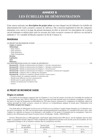 ANNEXE B
                      LES ÉCHELLES DE DÉMONSTRATION

Cette annexe présente une description du projet suisse au cours duquel ont été élaborées les échelles de
démonstration du Cadre européen commun de référence. On y trouvera également la liste des catégories
étalonnées avec renvoi à la page du présent document où elles se trouvent. Les descripteurs de ce projet
ont été étalonnés et utilisés pour créer les niveaux du Cadre européen commun de référence en suivant la
méthode n° 12 c (modèle de Rasch) exposée à la fin de l’Annexe A.

PANORAMA
LE PROJET DE RECHERCHE SUISSE . . . . . . . . . . . . . . . . . . . . . . . . . . . . . . . . . . . . . . . . . . . . . . . . . . . . . . . . . . . . . . . .   155
    Origine et contexte
    Méthodologie
    – Étape intuitive
    – Étape qualitative
    – Étape quantitative
    – Étape d’interprétation
    Résultats
    Exploitation
    Suivi
    Références
LES DESCRIPTEURS DANS LE CADRE DE RÉFÉRENCE . . . . . . . . . . . . . . . . . . . . . . . . . . . . . . . . . . . . . . . . . . . . . . .                       158
    Document B1 – Échelles de démonstration du Chapitre 4 : Activités communicatives
    Document B2 – Échelles de démonstration du Chapitre 4 : Stratégies communicatives
    Document B3 – Échelles de démonstration du Chapitre 4 : Travail discursif
    Document B4 – Échelles de démonstration du Chapitre 5 : Compétence communicative langagière
    Document B5 – Cohérence dans le calibrage des descripteurs
    Document B6 – Échelles de compétence générale utilisées comme sources :
    – Échelles globales de compétence générale en expression orale
    – Échelles pour différentes activités communicatives
    – Échelles pour les quatre aptitudes de base
    – Échelles de notation pour l’évaluation orale
    – Sources



LE PROJET DE RECHERCHE SUISSE

Origine et contexte
    Les échelles de descripteurs contenues dans les Chapitres 3, 4 et 5 ont été conçues sur la base de l’ensemble des résultats de
la recherche menée entre 1993 et 1996 dans le cadre d’un projet du Fonds national suisse de recherche scientifique. Ce projet a
été lancé à la suite du Symposium de Rüschlikon de 1991 pour énoncer clairement les compétences de différents aspects du
schéma descriptif du Cadre européen commun de référence et, éventuellement, préparer le terrain pour l’élaboration d’un
« Portfolio européen des langues ».

    Une étude datée de 1994 portait sur Interaction et Production et se limitait à l’anglais langue étrangère et à l’évaluation assu-
rée par les enseignants. En 1995, une deuxième étude reprend partiellement la précédente en y ajoutant la Réception mais, outre
l’anglais, les capacités en français et en allemand y sont étudiées et l’on ajoute à l’évaluation par les enseignants, l’auto-éva-
luation et des informations provenant d’examens divers (Cambridge ; Gœthe ; DELF/DALF).

    Environ 300 professeurs et 2 800 apprenants, représentant approximativement 500 classes, ont été impliqués dans les deux
études. La population faisant l’objet de l’étude comprenait des apprenants du premier et du second cycles du secondaire, de l’en-
seignement technique et de la formation continue dans les proportions suivantes.

                           Premier cycle                        Second cycle
                                                                                              Enseignement technique                  Formation continue
                           du secondaire                        du secondaire
     1994                        35 %                                19 %                                 15 %                                 31 %
     1995                        24 %                                31 %                                 17 %                                 28 %


                                                                                155
 