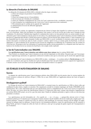 UN CADRE EUROPÉEN COMMUN DE RÉFÉRENCE POUR LES LANGUES               – APPRENDRE, ENSEIGNER, ÉVALUER


La démarche d’évaluation de DIALANG
    La démarche d’évaluation de DIALANG se déroule selon les étapes suivantes :
       1. Choix de la langue de passation (14 possibilités)
       2. Inscription
       3. Choix de la langue du test (14 possibilités)
       4. Test de niveau sur l’étendue du vocabulaire
       5. Choix de l’habileté (compréhension de l’écrit, de l’oral, expression écrite, vocabulaire, structures)
       6. Auto-évaluation (en compréhension de l’écrit et de l’oral et expression écrite seulement)
       7. Pré-estimation par le système de la capacité de l’apprenant
       8. Administration d’un test de difficulté appropriée
       9. Feed-back

    En entrant dans le système, les apprenants commencent par choisir la langue dans laquelle ils veulent recevoir les instruc-
tions et le feed-back. Après leur inscription, les utilisateurs sont soumis à un test de niveau qui évalue aussi l’étendue de leur
vocabulaire. Ils choisissent l’habileté pour laquelle ils souhaitent être testés et on leur présente alors un certain nombre de spé-
cifications pour l’auto-évaluation avant de passer le test choisi. Ces spécifications pour l’auto-évaluation couvrent l’habileté en
question et l’apprenant doit décider si il/elle pense pouvoir réaliser l’activité décrite dans chaque énoncé. L’auto-évaluation n’est
pas disponible pour les deux autres domaines évalués par DIALANG, à savoir vocabulaire et structures, parce que les spécifi-
cations nécessaires n’existent pas dans le Cadre européen commun. Après le test, et comme partie du feed-back, on dit aux
apprenants si l’auto-évaluation qu’ils ont faite de leur niveau de compétence est différente de l’évaluation issue du système au
vu de leur test. On propose alors aux utilisateurs d’examiner pour quelles raisons potentielles il y a disparité entre leur auto-éva-
luation et les résultats du test au moment du feed-back et du compte rendu explicatif.

Le but de l’auto-évaluation avec DIALANG
  Les spécifications pour l’auto-évaluation sont utilisées pour deux raisons dans le système DIALANG.
  Tout d’abord, on considère que l’auto-évaluation est une activité importante en elle-même. On pense que, par l’encourage-
ment à l’apprentissage autonome, les apprenants renforcent la maîtrise ainsi que la conscience qu’ils ont de leur apprentissage.

    Le deuxième but de l’auto-évaluation avec DIALANG est plus « technique » : le système utilise le Test de niveau sur l’É-
tendue du vocabulaire ainsi que les résultats de l’auto-évaluation pour faire une pré-estimation de la capacité de l’apprenant et
l’orienter ensuite vers le test dont le niveau de difficulté correspond le mieux à sa capacité.



LES ÉCHELLES D’AUTO-ÉVALUATION DE DIALANG

Sources
    La plupart des spécifications pour l’auto-évaluation utilisées dans DIALANG ont été puisées dans la version anglaise du
Cadre européen commun de référence (Projet 2, 1996). En ce sens, DIALANG est l’application directe du Cadre eu égard à
l’évaluation.

Développement qualitatif
    Le Groupe de travail sur l’auto-évaluation de DIALANG1 a examiné toutes les spécifications en 1998 et choisi celles qui
semblaient les plus claires, simples et concrètes. On a également consulté les résultats empiriques de North (1996/2000) sur les
spécifications. On a ainsi sélectionné plus de cent spécifications pour la compréhension de l’oral et de l’écrit et l’expression
écrite. En outre, on a aussi choisi des spécifications relatives à l’expression orale mais, comme cette dernière n’appartient pas
au système DIALANG actuel, on ne les a pas fait entrer dans l’étude de validation présentée ci-après et elles ne sont donc pas
présentées en annexe.

    Les spécifications ont été reformulées de « Est capable de… » en « Je peux… » puisqu’elles doivent servir à l’auto-
évaluation plutôt qu’à l’évaluation par l’enseignant. Certains énoncés ont été modifiés afin de les rendre plus simples pour l’uti-
lisateur potentiel ; lorsque le contenu du Cadre de référence était insuffisant, de nouveaux énoncés ont été rédigés (ils appa-
raissent en italiques dans les tableaux). Avant d’arriver à la formulation définitive, toutes les spécifications ont été soumises à
Brian North, qui était à l’origine de celles du Cadre de référence, ainsi qu’à un groupe de quatre experts de l’enseignement et
de l’évaluation.




1. Le groupe était composé de Alex Teasdale (Président), Neus Figueras, Ari Huhta, Fellyanka Kaftandjieva, Mats Oscarson et Sauli Takala.


                                                                          162
 