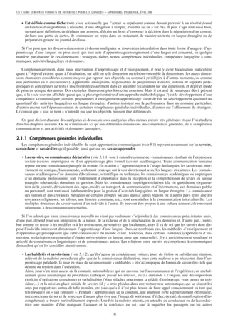 UN CADRE EUROPÉEN COMMUN DE RÉFÉRENCE POUR LES LANGUES      – APPRENDRE, ENSEIGNER, ÉVALUER


   • Est définie comme tâche toute visée actionnelle que l’acteur se représente comme devant parvenir à un résultat donné
     en fonction d’un problème à résoudre, d’une obligation à remplir, d’un but qu’on s’est fixé. Il peut s’agir tout aussi bien,
     suivant cette définition, de déplacer une armoire, d’écrire un livre, d’emporter la décision dans la négociation d’un contrat,
     de faire une partie de cartes, de commander un repas dans un restaurant, de traduire un texte en langue étrangère ou de
     préparer en groupe un journal de classe.

   Si l’on pose que les diverses dimensions ci-dessus soulignées se trouvent en interrelation dans toute forme d’usage et d’ap-
prentissage d’une langue, on pose aussi que tout acte d’apprentissage/enseignement d’une langue est concerné, en quelque
manière, par chacune de ces dimensions : stratégies, tâches, textes, compétences individuelles, compétence langagière à com-
muniquer, activités langagières et domaines.

    Complémentairement, dans toute intervention d’apprentissage et d’enseignement, il peut y avoir focalisation particulière
quant à l’objectif et donc quant à l’évaluation, sur telle ou telle dimension ou tel sous-ensemble de dimensions (les autres dimen-
sions étant alors considérées comme moyens par rapport aux objectifs, ou comme à privilégier à d’autres moments, ou comme
non pertinentes en la circonstance). Apprenants, enseignants, responsables de programmes d’études, auteurs de supports péda-
gogiques et concepteurs de tests s’inscrivent nécessairement dans ce jeu entre focalisation sur une dimension, et degré et mode
de prise en compte des autres. Des exemples illustreront plus loin cette assertion. Mais il est aisé de remarquer dès à présent
que, si la visée souvent affichée (parce que la plus représentative d’une approche méthodologique ?) est le développement d’une
compétence à communiquer, certains programmes d’enseignement/apprentissage visent de fait un développement qualitatif ou
quantitatif des activités langagières en langue étrangère, d’autres insistent sur la performance dans un domaine particulier,
d’autres encore sur l’épanouissement de certaines compétences générales individuelles, d’autres sur l’affinement de stratégies.
Le constat que « tout se tient » n’interdit pas que les objectifs puissent être différenciés.

   On peut diviser chacune des catégories ci-dessus en sous-catégories elles-mêmes encore très générales et que l’on étudiera
dans les chapitres suivants. On ne s’intéressera ici qu’aux différentes dimensions des compétences générales, de la compétence
communicative et aux activités et domaines langagiers.

2.1.1 Compétences générales individuelles
   Les compétences générales individuelles du sujet apprenant ou communiquant (voir 5.1) reposent notamment sur les savoirs,
savoir-faire et savoir-être qu’il possède, ainsi que sur ses savoir-apprendre.

   • Les savoirs, ou connaissance déclarative (voir 5.1.1) sont à entendre comme des connaissances résultant de l’expérience
     sociale (savoirs empiriques) ou d’un apprentissage plus formel (savoirs académiques). Toute communication humaine
     repose sur une connaissance partagée du monde. En relation à l’apprentissage et à l’usage des langues, les savoirs qui inter-
     viennent ne sont pas, bien entendu, seulement ceux qui ont à voir directement avec les langues et cultures. Les connais-
     sances académiques d’un domaine éducationnel, scientifique ou technique, les connaissances académiques ou empiriques
     d’un domaine professionnel sont évidemment d’importance dans la réception et la compréhension de textes en langue
     étrangère relevant des domaines en question. Mais les connaissances empiriques relatives à la vie quotidienne (organisa-
     tion de la journée, déroulement des repas, modes de transport, de communication et d’information), aux domaines public
     ou personnel, sont tout aussi fondamentales pour la gestion d’activités langagières en langue étrangère. La connaissance
     des valeurs et des croyances partagées de certains groupes sociaux dans d’autres régions ou d’autres pays telles que les
     croyances religieuses, les tabous, une histoire commune, etc., sont essentielles à la communication interculturelle. Les
     multiples domaines du savoir varient d’un individu à l’autre. Ils peuvent être propres à une culture donnée ; ils renvoient
     néanmoins à des constantes universelles.

    Si l’on admet que toute connaissance nouvelle ne vient pas seulement s’adjoindre à des connaissances préexistantes mais,
d’une part, dépend pour son intégration de la nature, de la richesse et de la structuration de ces dernières et, d’autre part, contri-
bue comme en retour à les modifier et à les restructurer, ne serait-ce que localement, alors il va de soi que les savoirs dont dis-
pose l’individu intéressent directement l’apprentissage d’une langue. Dans de nombreux cas, les méthodes d’enseignement et
d’apprentissage présupposent que cette connaissance du monde existe. Toutefois, dans certains contextes (expériences d’im-
mersion, scolarisation ou poursuite d’études universitaires en langue autre que maternelle), il y a enrichissement simultané et
articulé de connaissances linguistiques et de connaissances autres. Les relations entre savoirs et compétence à communiquer
demandent qu’on les considère attentivement.

   • Les habiletés et savoir-faire (voir 5.1.2), qu’il s’agisse de conduire une voiture, jouer du violon ou présider une réunion,
     relèvent de la maîtrise procédurale plus que de la connaissance déclarative, mais cette maîtrise a pu nécessiter, dans l’ap-
     prentissage préalable, la mise en place de savoirs ensuite « oubliables » et s’accompagne de formes de savoir-être, tels que
     détente ou tension dans l’exécution.
     Ainsi, pour s’en tenir au cas de la conduite automobile ce qui est devenu, par l’accoutumance et l’expérience, un enchaî-
     nement quasi automatique de procédures (débrayer, passer les vitesses, etc.) a demandé à l’origine, une décomposition
     explicite d’opérations conscientes et verbalisables (Vous relâchez doucement la pédale d’embrayage, vous passez en troi-
     sième…) et la mise en place initiale de savoirs (il y a trois pédales dans une voiture non automatique, qui se situent les
     unes par rapport aux autres de telle manière, etc.) auxquels il n’est plus besoin de faire appel consciemment en tant que
     tels lorsque l’on « sait conduire ». Pendant l’apprentissage de la conduite, une attention forte a généralement été requise,
     une conscience de soi et de son corps d’autant plus vive que l’image de soi (risque d’échec, de raté, de manifestation d’in-
     compétence) se trouve particulièrement exposée. Une fois la maîtrise atteinte, on attendra du conducteur ou de la conduc-
     trice une manière d’être marquant l’aisance et la confiance en soi, sauf à inquiéter les passagers ou les autres

                                                                 16
 