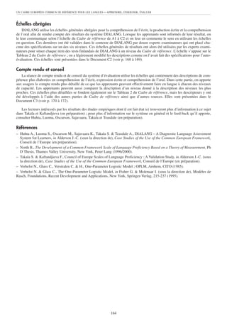 UN CADRE EUROPÉEN COMMUN DE RÉFÉRENCE POUR LES LANGUES      – APPRENDRE, ENSEIGNER, ÉVALUER


Échelles abrégées
    DIALANG utilise les échelles générales abrégées pour la compréhension de l’écrit, la production écrite et la compréhension
de l’oral afin de rendre compte des résultats du système DIALANG. Lorsque les apprenants sont informés de leur résultat, on
le leur communique selon l’échelle du Cadre de référence de A1 à C2 et on leur en commente le sens en utilisant les échelles
en question. Ces dernières ont été validées dans le contexte de DIALANG par douze experts examinateurs qui ont placé cha-
cune des spécifications sur un des six niveaux. Ces échelles générales de résultats ont alors été utilisées par les experts exami-
nateurs pour situer chaque item des tests finlandais de DIALANG à un niveau du Cadre de référence. L’échelle s’appuie sur le
Tableau 2 du Cadre de référence ; on a légèrement modifié les descriptions comme on l’avait fait des spécifications pour l’auto-
évaluation. Ces échelles sont présentées dans le Document C2 (voir p. 168 à 169).

Compte rendu et conseil
    La séance de compte rendu et de conseil du système d’évaluation utilise les échelles qui contiennent des descriptions de com-
pétence plus élaborées en compréhension de l’écrit, expression écrite et compréhension de l’oral. Dans cette partie, on apporte
aux usagers le compte rendu plus détaillé de ce que les apprenants peuvent effectivement faire en langue à chacun des niveaux
de capacité. Les apprenants peuvent aussi comparer la description d’un niveau donné à la description des niveaux les plus
proches. Ces échelles plus détaillées se fondent également sur le Tableau 2 du Cadre de référence, mais les descripteurs y ont
été développés à l’aide des autres parties de Cadre de référence ainsi que d’autres sources. Elles sont présentées dans le
Document C3 (voir p. 170 à 172).

   Les lecteurs intéressés par les résultats des études empiriques dont il est fait état ici trouveront plus d’information à ce sujet
dans Takala et Kaftandjieva (en préparation) ; pour plus d’information sur le système en général et le feed-back qu’il apporte,
consulter Huhta, Luoma, Oscarson, Sajavaara, Takala et Teasdale (en préparation).

Références
– Huhta A., Luoma S., Oscarson M., Sajavaara K., Takala S. & Teasdale A., DIALANG – A Diagnostic Language Assessment
  System for Learners, in Alderson J.-C. (sous la direction de), Case Studies of the Use of the Common European Framework,
  Conseil de l’Europe (en préparation).
– North B., The Development of a Common Framework Scale of Language Proficiency Based on a Theory of Measurement, Ph
  D Thesis, Thames Valley University, New York, Peter Lang (1996/2000).
– Takala S. & Kaftandjieva F., Council of Europe Scales of Language Proficiency ; A Validation Study, in Alderson J.-C. (sous
  la direction de), Case Studies of the Use of the Common European Framework, Conseil de l’Europe (en préparation).
– Verhelst N., Glass C., Verstralen C. & H., One-Parameter Logistic Model ; OPLM, Arnhem, CITO (1985).
– Verhelst N. & Glass C., The One-Parameter Logistic Model, in Fisher G. & Molenaar I. (sous la direction de), Modèles de
Rasch, Foundations, Recent Development and Applications, New York, Springer-Verlag, 215-237 (1995).




                                                                164
 