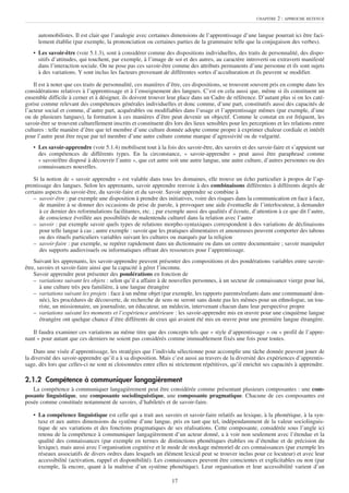 CHAPITRE   2 : APPROCHE RETENUE


     automobilistes. Il est clair que l’analogie avec certaines dimensions de l’apprentissage d’une langue pourrait ici être faci-
     lement établie (par exemple, la prononciation ou certaines parties de la grammaire telle que la conjugaison des verbes).
   • Les savoir-être (voir 5.1.3), sont à considérer comme des dispositions individuelles, des traits de personnalité, des dispo-
     sitifs d’attitudes, qui touchent, par exemple, à l’image de soi et des autres, au caractère introverti ou extraverti manifesté
     dans l’interaction sociale. On ne pose pas ces savoir-être comme des attributs permanents d’une personne et ils sont sujets
     à des variations. Y sont inclus les facteurs provenant de différentes sortes d’acculturation et ils peuvent se modifier.

    Il est à noter que ces traits de personnalité, ces manières d’être, ces dispositions, se trouvent souvent pris en compte dans les
considérations relatives à l’apprentissage et à l’enseignement des langues. C’est en cela aussi que, même si ils constituent un
ensemble difficile à cerner et à désigner, ils doivent trouver leur place dans un Cadre de référence. D’autant plus si on les caté-
gorise comme relevant des compétences générales individuelles et donc comme, d’une part, constitutifs aussi des capacités de
l’acteur social et comme, d’autre part, acquérables ou modifiables dans l’usage et l’apprentissage mêmes (par exemple, d’une
ou de plusieurs langues), la formation à ces manières d’être peut devenir un objectif. Comme le constat en est fréquent, les
savoir-être se trouvent culturellement inscrits et constituent dès lors des lieux sensibles pour les perceptions et les relations entre
cultures : telle manière d’être que tel membre d’une culture donnée adopte comme propre à exprimer chaleur cordiale et intérêt
pour l’autre peut être reçue par tel membre d’une autre culture comme marque d’agressivité ou de vulgarité.
   • Les savoir-apprendre (voir 5.1.4) mobilisent tout à la fois des savoir-être, des savoirs et des savoir-faire et s’appuient sur
     des compétences de différents types. En la circonstance, « savoir-apprendre » peut aussi être paraphrasé comme
     « savoir/être disposé à découvrir l’autre », que cet autre soit une autre langue, une autre culture, d’autres personnes ou des
     connaissances nouvelles.

    Si la notion de « savoir apprendre » est valable dans tous les domaines, elle trouve un écho particulier à propos de l’ap-
prentissage des langues. Selon les apprenants, savoir apprendre renvoie à des combinaisons différentes à différents degrés de
certains aspects du savoir-être, du savoir-faire et du savoir. Savoir apprendre se combine à
    – savoir-être : par exemple une disposition à prendre des initiatives, voire des risques dans la communication en face à face,
      de manière à se donner des occasions de prise de parole, à provoquer une aide éventuelle de l’interlocuteur, à demander
      à ce dernier des reformulations facilitantes, etc. ; par exemple aussi des qualités d’écoute, d’attention à ce que dit l’autre,
      de conscience éveillée aux possibilités de malentendu culturel dans la relation avec l’autre
    – savoir : par exemple savoir quels types de relations morpho-syntaxiques correspondent à des variations de déclinaisons
      pour telle langue à cas ; autre exemple : savoir que les pratiques alimentaires et amoureuses peuvent comporter des tabous
      ou des rituels particuliers variables suivant les cultures ou marqués par la religion
    – savoir-faire : par exemple, se repérer rapidement dans un dictionnaire ou dans un centre documentaire ; savoir manipuler
      des supports audiovisuels ou informatiques offrant des ressources pour l’apprentissage.
    Suivant les apprenants, les savoir-apprendre peuvent présenter des compositions et des pondérations variables entre savoir-
être, savoirs et savoir-faire ainsi que la capacité à gérer l’inconnu.
    Savoir apprendre peut présenter des pondérations en fonction de
    – variations suivant les objets : selon qu’il a affaire à de nouvelles personnes, à un secteur de connaissance vierge pour lui,
       à une culture très peu familière, à une langue étrangère
    – variations suivant les projets : face à un même objet (par exemple, les rapports parents/enfants dans une communauté don-
       née), les procédures de découverte, de recherche de sens ne seront sans doute pas les mêmes pour un ethnologue, un tou-
       riste, un missionnaire, un journaliste, un éducateur, un médecin, intervenant chacun dans leur perspective propre
    – variations suivant les moments et l’expérience antérieure : les savoir-apprendre mis en œuvre pour une cinquième langue
       étrangère ont quelque chance d’être différents de ceux qui avaient été mis en œuvre pour une première langue étrangère.

   Il faudra examiner ces variations au même titre que des concepts tels que « style d’apprentissage » ou « profil de l’appre-
nant » pour autant que ces derniers ne soient pas considérés comme immuablement fixés une fois pour toutes.

    Dans une visée d’apprentissage, les stratégies que l’individu sélectionne pour accomplir une tâche donnée peuvent jouer de
la diversité des savoir-apprendre qu’il a à sa disposition. Mais c’est aussi au travers de la diversité des expériences d’apprentis-
sage, dès lors que celles-ci ne sont ni cloisonnées entre elles ni strictement répétitives, qu’il enrichit ses capacités à apprendre.

2.1.2 Compétence à communiquer langagièrement
   La compétence à communiquer langagièrement peut être considérée comme présentant plusieurs composantes : une com-
posante linguistique, une composante sociolinguistique, une composante pragmatique. Chacune de ces composantes est
posée comme constituée notamment de savoirs, d’habiletés et de savoir-faire.

   • La compétence linguistique est celle qui a trait aux savoirs et savoir-faire relatifs au lexique, à la phonétique, à la syn-
     taxe et aux autres dimensions du système d’une langue, pris en tant que tel, indépendamment de la valeur sociolinguis-
     tique de ses variations et des fonctions pragmatiques de ses réalisations. Cette composante, considérée sous l’angle ici
     retenu de la compétence à communiquer langagièrement d’un acteur donné, a à voir non seulement avec l’étendue et la
     qualité des connaissances (par exemple en termes de distinctions phonétiques établies ou d’étendue et de précision du
     lexique), mais aussi avec l’organisation cognitive et le mode de stockage mémoriel de ces connaissances (par exemple les
     réseaux associatifs de divers ordres dans lesquels un élément lexical peut se trouver inclus pour ce locuteur) et avec leur
     accessibilité (activation, rappel et disponibilité). Les connaissances peuvent être conscientes et explicitables ou non (par
     exemple, là encore, quant à la maîtrise d’un système phonétique). Leur organisation et leur accessibilité varient d’un

                                                                  17
 
