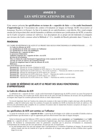 ANNEXE D
                                  LES SPÉCIFICATIONS DE ALTE

Cette annexe présente les spécifications en termes de « capacités de faire » et les seuils fonctionnels
d’apprentissage de l’Association des centres d’évaluation en langue en Europe ALTE (Association of
Language Teachers in Europe). Le but et la nature de ces spécifications y sont décrits. On y rend compte
ensuite de la façon dont elles ont été formulées et définies en relation aux certifications de ALTE, et ancrées
sur le Cadre européen commun de référence. Les descripteurs de ce projet ont été étalonnés et comparés
aux niveaux du Cadre commun selon la Méthode n° 12 c. (modèle de Rasch) présentée dans l’Annexe A.

PANORAMA
LE CADRE DE RÉFÉRENCE DE ALTE ET LE PROJET DES SEUILS FONCTIONNELS D’APPRENTISSAGE . . . .                                                                         173
   Le Cadre de référence de ALTE
   Les spécifications de ALTE sont centrées sur l’utilisateur
   Les spécifications de ALTE sont multilingues
   Organisation des « capacités de faire »
   Le processus d’élaboration
   Validation empirique des « capacités de faire » de ALTE
   Révision de la formulation
   Mise en relation des seuils fonctionnels d’apprentissage et des examens de ALTE
   Ancrage au Cadre de référence du Conseil de l’Europe
   Niveaux de compétence dans le Cadre de référence de ALTE
   Références
LES DESCRIPTEURS DU PROJET . . . . . . . . . . . . . . . . . . . . . . . . . . . . . . . . . . . . . . . . . . . . . . . . . . . . . . . . . . . . . . . . . . .   178
   Document D1 – Résumé des niveaux d’habileté de ALTE
   Document D2 – Résumé des niveaux d’habileté de ALTE relatives à « Vie sociale et tourisme »
   Document D3 – Spécifications de ALTE relatives à « Vie sociale et tourisme » – Panorama des intérêts et activités traités
   Document D4 – Résumé des spécifications de ALTE relatives au « Travail »
   Document D5 – Spécifications de ALTE relatives au « Travail » – Panorama des intérêts et activités traités
   Document D6 – Résumé des spécifications de ALTE relatives aux « Études »
   Document D7 – Spécifications de ALTE relatives aux « Études » – Panorama des intérêts et activités traités



LE CADRE DE RÉFÉRENCE DE ALTE ET LE PROJET DES SEUILS FONCTIONNELS
D’APPRENTISSAGE

Le Cadre de référence de ALTE
    La définition des « capacités de faire » et des seuils fonctionnels d’apprentissage de ALTE se trouve au cœur d’un projet de
recherche à long terme, mis en place par ALTE, dont le but est de créer un Cadre de référence de niveaux clés de performance
en langues dans lequel les examens puissent être décrits et situés objectivement.

    Un travail important, basé sur l’analyse du contenu des examens et des types de tâches exigées ainsi que celle du profil des
candidats, a déjà été réalisé pour situer les systèmes d’examen des membres de ALTE en fonction du Cadre de référence. On
trouvera une présentation plus complète de ces systèmes d’examens dans le manuel des Examens européens de langue et sys-
tèmes d’évaluation (voir p. 2 à 3).

Les spécifications de ALTE sont centrées sur l’utilisateur
    Le projet de recherche sur les « capacités de faire » a pour but de développer et de valider un ensemble d’échelles relatives
à la performance qui décriraient ce que les apprenants peuvent effectivement faire dans la langue étrangère.

    Selon la distinction que fait Alderson (1991) entre les échelles centrées sur le concepteur, sur l’examinateur et sur l’utili-
sateur, les « capacités de faire » et les seuils fonctionnels d’apprentissage, dans leur conception initiale, sont centrés sur l’uti-
lisateur. Ils facilitent la communication entre les partenaires concernés par le processus d’évaluation et, notamment,
l’interprétation des résultats par des non spécialistes. En tant que tels, ils fournissent
    a. un outil pratique pour ceux qui sont engagés dans l’enseignement et l’évaluation d’étudiants en langues. Ils peuvent être
       utilisés comme une liste de contrôle de ce que les utilisateurs de la langue sont capables de faire et définir ainsi à quelle
       étape ils en sont


                                                                                 173
 