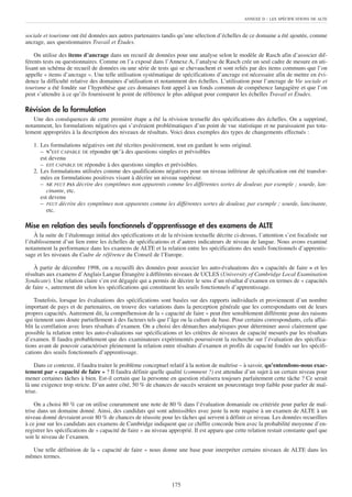 ANNEXE D   : LES SPÉCIFICATIONS DE ALTE


sociale et tourisme ont été données aux autres partenaires tandis qu’une sélection d’échelles de ce domaine a été ajoutée, comme
ancrage, aux questionnaires Travail et Études.

    On utilise des items d’ancrage dans un recueil de données pour une analyse selon le modèle de Rasch afin d’associer dif-
férents tests ou questionnaires. Comme on l’a exposé dans l’Annexe A, l’analyse de Rasch crée un seul cadre de mesure en uti-
lisant un schéma de recueil de données ou une série de tests qui se chevauchent et sont reliés par des items communs que l’on
appelle « items d’ancrage ». Une telle utilisation systématique de spécifications d’ancrage est nécessaire afin de mettre en évi-
dence la difficulté relative des domaines d’utilisation et notamment des échelles. L’utilisation pour l’ancrage de Vie sociale et
tourisme a été fondée sur l’hypothèse que ces domaines font appel à un fonds commun de compétence langagière et que l’on
peut s’attendre à ce qu’ils fournissent le point de référence le plus adéquat pour comparer les échelles Travail et Études.

Révision de la formulation
   Une des conséquences de cette première étape a été la révision textuelle des spécifications des échelles. On a supprimé,
notamment, les formulations négatives qui s’avéraient problématiques d’un point de vue statistique et ne paraissaient pas tota-
lement appropriées à la description des niveaux de résultats. Voici deux exemples des types de changements effectués :

   1. Les formulations négatives ont été récrites positivement, tout en gardant le sens original.
      – N’EST CAPABLE DE répondre QU’à des questions simples et prévisibles
      est devenu
      – EST CAPABLE DE répondre à des questions simples et prévisibles.
   2. Les formulations utilisées comme des qualifications négatives pour un niveau inférieur de spécification ont été transfor-
      mées en formulations positives visant à décrire un niveau supérieur.
      – NE PEUT PAS décrire des symptômes non apparents comme les différentes sortes de douleur, par exemple ; sourde, lan-
         cinante, etc.
      est devenu
      – PEUT décrire des symptômes non apparents comme les différentes sortes de douleur, par exemple ; sourde, lancinante,
         etc.

Mise en relation des seuils fonctionnels d’apprentissage et des examens de ALTE
    À la suite de l’étalonnage initial des spécifications et de la révision textuelle décrite ci-dessus, l’attention s’est focalisée sur
l’établissement d’un lien entre les échelles de spécifications et d’autres indicateurs de niveau de langue. Nous avons examiné
notamment la performance dans les examens de ALTE et la relation entre les spécifications des seuils fonctionnels d’apprentis-
sage et les niveaux du Cadre de référence du Conseil de l’Europe.

    À partir de décembre 1998, on a recueilli des données pour associer les auto-évaluations des « capacités de faire » et les
résultats aux examens d’Anglais Langue Étrangère à différents niveaux de UCLES (University of Cambridge Local Examination
Syndicate). Une relation claire s’en est dégagée qui a permis de décrire le sens d’un résultat d’examen en termes de « capacités
de faire », autrement dit selon les spécifications qui constituent les seuils fonctionnels d’apprentissage.

    Toutefois, lorsque les évaluations des spécifications sont basées sur des rapports individuels et proviennent d’un nombre
important de pays et de partenaires, on trouve des variations dans la perception générale que les correspondants ont de leurs
propres capacités. Autrement dit, la compréhension de la « capacité de faire » peut être sensiblement différente pour des raisons
qui tiennent sans doute partiellement à des facteurs tels que l’âge ou la culture de base. Pour certains correspondants, cela affai-
blit la corrélation avec leurs résultats d’examen. On a choisi des démarches analytiques pour déterminer aussi clairement que
possible la relation entre les auto-évaluations sur spécifications et les critères de niveaux de capacité mesurés par les résultats
d’examen. Il faudra probablement que des examinateurs expérimentés poursuivent la recherche sur l’évaluation des spécifica-
tions avant de pouvoir caractériser pleinement la relation entre résultats d’examen et profils de capacité fondés sur les spécifi-
cations des seuils fonctionnels d’apprentissage.

    Dans ce contexte, il faudra traiter le problème conceptuel relatif à la notion de maîtrise – à savoir, qu’entendons-nous exac-
tement par « capacité de faire » ? Il faudra définir quelle qualité (comment ?) est attendue d’un sujet à un certain niveau pour
mener certaines tâches à bien. Est-il certain que la personne en question réalisera toujours parfaitement cette tâche ? Ce serait
là une exigence trop stricte. D’un autre côté, 50 % de chances de succès seraient un pourcentage trop faible pour parler de maî-
trise.

    On a choisi 80 % car on utilise couramment une note de 80 % dans l’évaluation domaniale ou critériée pour parler de maî-
trise dans un domaine donné. Ainsi, des candidats qui sont admissibles avec juste la note requise à un examen de ALTE à un
niveau donné devraient avoir 80 % de chances de réussite pour les tâches qui servent à définir ce niveau. Les données recueillies
à ce jour sur les candidats aux examens de Cambridge indiquent que ce chiffre concorde bien avec la probabilité moyenne d’en-
registrer les spécifications de « capacité de faire » au niveau approprié. Il est apparu que cette relation restait constante quel que
soit le niveau de l’examen.

  Une telle définition de la « capacité de faire » nous donne une base pour interpréter certains niveaux de ALTE dans les
mêmes termes.



                                                                  175
 