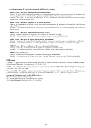ANNEXE D    : LES SPÉCIFICATIONS DE ALTE


   Les traits principaux de chacun des niveaux de ALTE sont les suivants

   • ALTE Niveau 5 (Locuteur autonome ou de niveau de maîtrise)
     Capacité de traiter des documents universitaires ou exigeants au plan cognitif et à savoir tirer avantage de la langue à un
     niveau de performance qui peut, à certains égards, être supérieur à celui d’un locuteur natif moyen.
     Exemple : EST CAPABLE DE parcourir des textes pour en tirer l’information pertinente et en saisir l’essentiel en lisant
     presque aussi vite qu’un locuteur natif.

   • ALTE Niveau 4 (Locuteur compétent ou de niveau supérieur)
     Capacité de communiquer en mettant l’accent sur ce qui compte en termes de pertinence et de sensibilité et à traiter des
     sujets inhabituels.
     Exemple : EST CAPABLE DE répondre avec assurance à des questions inamicales. EST CAPABLE DE prendre et de garder son
     tour de parole.

   • ALTE Niveau 3 (Locuteur indépendant ou de niveau avancé)
     Capacité à atteindre la plupart de ses buts et de s’exprimer sur une variété de sujets.
     Exemple : EST CAPABLE DE conduire des visiteurs et de faire une description détaillée d’un lieu.

   • ALTE Niveau 2 (Locuteur de Niveau seuil ou niveau intermédiaire)
     Capacité à s’exprimer de manière limitée dans des situations courantes et de traiter en gros une information inhabituelle.
     Exemple : EST CAPABLE DE demander l’ouverture d’un compte en banque à condition que la démarche soit simple.

   • ALTE Niveau 1 (Locuteur débutant ou de niveau élémentaire, Waystage)
     Capacité à traiter une information directe et simple et à s’exprimer en contexte connu.
     Exemple : EST CAPABLE DE participer à une conversation courante sur des sujets simples et prévisibles.

   • ALTE Niveau Breakthrough
     Capacité élémentaire à communiquer et à échanger simplement des informations.
     Exemple : EST CAPABLE DE poser des questions simples au sujet d’un menu et de comprendre des réponses simples.

Références
Alderson J.-C., Bands and scores, in Alderson J.-C. and North B. (sous la direction de), Language testing in the 1990s, London,
British Council/Macmillan, Developments in ELT, 71-86 (1991).
North B., The development of a commun framework scale of language proficiency, PhD Thesis, Thames Valley University, New
York, Peter Lang, 1996, rééd. 2000.
Document ALTE : Descriptif des examens et systèmes d’évaluation organisés par l’Association des Centres d’Évaluation en
Langues en Europe (ALTE) (disponible auprès du secrétariat de ALTE à UCLES ou à L’Alliance française de Paris).
Pour plus d’information sur le projet ALTE, s’adresser à :
Marianne Hirtzel, Hirtzel.m@ucles.org.uk
ou à la Direction de l’École de Paris de l’Alliance française
101, boulevard Raspail 75006 Paris. Tél. ; 01 42 84 90 00




                                                                177
 
