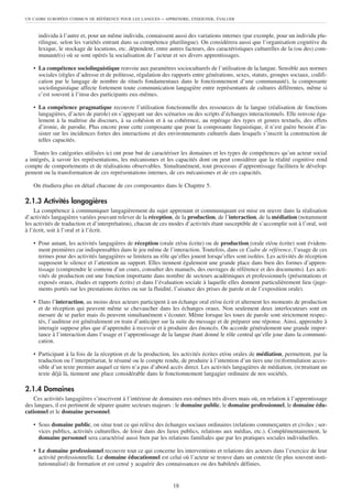 UN CADRE EUROPÉEN COMMUN DE RÉFÉRENCE POUR LES LANGUES      – APPRENDRE, ENSEIGNER, ÉVALUER


     individu à l’autre et, pour un même individu, connaissent aussi des variations internes (par exemple, pour un individu plu-
     rilingue, selon les variétés entrant dans sa compétence plurilingue). On considérera aussi que l’organisation cognitive du
     lexique, le stockage de locutions, etc. dépendent, entre autres facteurs, des caractéristiques culturelles de la (ou des) com-
     munauté(s) où se sont opérés la socialisation de l’acteur et ses divers apprentissages.

   • La compétence sociolinguistique renvoie aux paramètres socioculturels de l’utilisation de la langue. Sensible aux normes
     sociales (règles d’adresse et de politesse, régulation des rapports entre générations, sexes, statuts, groupes sociaux, codifi-
     cation par le langage de nombre de rituels fondamentaux dans le fonctionnement d’une communauté), la composante
     sociolinguistique affecte fortement toute communication langagière entre représentants de cultures différentes, même si
     c’est souvent à l’insu des participants eux-mêmes.

   • La compétence pragmatique recouvre l’utilisation fonctionnelle des ressources de la langue (réalisation de fonctions
     langagières, d’actes de parole) en s’appuyant sur des scénarios ou des scripts d’échanges interactionnels. Elle renvoie éga-
     lement à la maîtrise du discours, à sa cohésion et à sa cohérence, au repérage des types et genres textuels, des effets
     d’ironie, de parodie. Plus encore pour cette composante que pour la composante linguistique, il n’est guère besoin d’in-
     sister sur les incidences fortes des interactions et des environnements culturels dans lesquels s’inscrit la construction de
     telles capacités.

    Toutes les catégories utilisées ici ont pour but de caractériser les domaines et les types de compétences qu’un acteur social
a intégrés, à savoir les représentations, les mécanismes et les capacités dont on peut considérer que la réalité cognitive rend
compte de comportements et de réalisations observables. Simultanément, tout processus d’apprentissage facilitera le dévelop-
pement ou la transformation de ces représentations internes, de ces mécanismes et de ces capacités.

   On étudiera plus en détail chacune de ces composantes dans le Chapitre 5.

2.1.3 Activités langagières
    La compétence à communiquer langagièrement du sujet apprenant et communiquant est mise en œuvre dans la réalisation
d’activités langagières variées pouvant relever de la réception, de la production, de l’interaction, de la médiation (notamment
les activités de traduction et d’interprétation), chacun de ces modes d’activités étant susceptible de s’accomplir soit à l’oral, soit
à l’écrit, soit à l’oral et à l’écrit.

   • Pour autant, les activités langagières de réception (orale et/ou écrite) ou de production (orale et/ou écrite) sont évidem-
     ment premières car indispensables dans le jeu même de l’interaction. Toutefois, dans ce Cadre de référence, l’usage de ces
     termes pour des activités langagières se limitera au rôle qu’elles jouent lorsqu’elles sont isolées. Les activités de réception
     supposent le silence et l’attention au support. Elles tiennent également une grande place dans bien des formes d’appren-
     tissage (comprendre le contenu d’un cours, consulter des manuels, des ouvrages de référence et des documents). Les acti-
     vités de production ont une fonction importante dans nombre de secteurs académiques et professionnels (présentations et
     exposés oraux, études et rapports écrits) et dans l’évaluation sociale à laquelle elles donnent particulièrement lieu (juge-
     ments portés sur les prestations écrites ou sur la fluidité, l’aisance des prises de parole et de l’exposition orale).

   • Dans l’interaction, au moins deux acteurs participent à un échange oral et/ou écrit et alternent les moments de production
     et de réception qui peuvent même se chevaucher dans les échanges oraux. Non seulement deux interlocuteurs sont en
     mesure de se parler mais ils peuvent simultanément s’écouter. Même lorsque les tours de parole sont strictement respec-
     tés, l’auditeur est généralement en train d’anticiper sur la suite du message et de préparer une réponse. Ainsi, apprendre à
     interagir suppose plus que d’apprendre à recevoir et à produire des énoncés. On accorde généralement une grande impor-
     tance à l’interaction dans l’usage et l’apprentissage de la langue étant donné le rôle central qu’elle joue dans la communi-
     cation.

   • Participant à la fois de la réception et de la production, les activités écrites et/ou orales de médiation, permettent, par la
     traduction ou l’interprétariat, le résumé ou le compte rendu, de produire à l’intention d’un tiers une (re)formulation acces-
     sible d’un texte premier auquel ce tiers n’a pas d’abord accès direct. Les activités langagières de médiation, (re)traitant un
     texte déjà là, tiennent une place considérable dans le fonctionnement langagier ordinaire de nos sociétés.

2.1.4 Domaines
    Ces activités langagières s’inscrivent à l’intérieur de domaines eux-mêmes très divers mais où, en relation à l’apprentissage
des langues, il est pertinent de séparer quatre secteurs majeurs : le domaine public, le domaine professionnel, le domaine édu-
cationnel et le domaine personnel.

   • Sous domaine public, on situe tout ce qui relève des échanges sociaux ordinaires (relations commerçantes et civiles ; ser-
     vices publics, activités culturelles, de loisir dans des lieux publics, relations aux médias, etc.). Complémentairement, le
     domaine personnel sera caractérisé aussi bien par les relations familiales que par les pratiques sociales individuelles.

   • Le domaine professionnel recouvre tout ce qui concerne les interventions et relations des acteurs dans l’exercice de leur
     activité professionnelle. Le domaine éducationnel est celui où l’acteur se trouve dans un contexte (le plus souvent insti-
     tutionnalisé) de formation et est censé y acquérir des connaissances ou des habiletés définies.


                                                                 18
 
