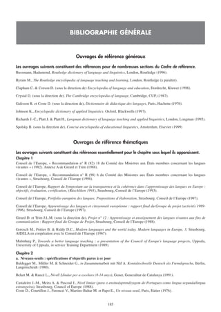 BIBLIOGRAPHIE GÉNÉRALE


                                        Ouvrages de référence généraux

Les ouvrages suivants constituent des références pour de nombreuses sections du Cadre de référence.
Bussmann, Hadumond, Routledge dictionary of language and linguistics, London, Routledge (1996).

Byram M., The Routledge encyclopedia of language teaching and learning, London, Routledge (à paraître).

Clapham C. & Corson D. (sous la direction de) Encyclopedia of language and education, Dordrecht, Kluwer (1998).

Crystal D. (sous la direction de), The Cambridge encyclopedia of language, Cambridge, CUP, (1987).

Galisson R. et Coste D. (sous la direction de), Dictionnaire de didactique des langages, Paris, Hachette (1976).

Johnson K., Encyclopedic dictionary of applied linguistics. Oxford, Blackwells (1997).

Richards J.-C., Platt J. & Platt H., Longman dictionary of language teaching and applied linguistics, London, Longman (1993).

Spolsky B. (sous la direction de), Concise encyclopedia of educational linguistics, Amsterdam, Elsevier (1999)



                                      Ouvrages de référence thématiques

Les ouvrages suivants constituent des références essentiellement pour le chapitre sous lequel ils apparaissent.
Chapitre 1
Conseil de l’Europe, « Recommandation n° R (82) 18 du Comité des Ministres aux États membres concernant les langues
vivantes » (1982). Annexe A de Girard et Trim (1988).

Conseil de l’Europe, « Recommandation n° R (98) 6 du Comité des Ministres aux États membres concernant les langues
vivantes », Strasbourg, Conseil de l’Europe (1998).

Conseil de l’Europe, Rapport du Symposium sur la transparence et la cohérence dans l’apprentissage des langues en Europe :
objectifs, évaluation, certification, (Rüschlikon 1991), Strasbourg, Conseil de l’Europe (1993).

Conseil de l’Europe, Portfolio européen des langues. Propositions d’élaboration, Strasbourg, Conseil de l’Europe (1997).

Conseil de l’Europe, Apprentissage des langues et citoyenneté européenne : rapport final du Groupe de projet (activités 1989-
1996), Strasbourg, Conseil de l’Europe (1997).

Girard D. et Trim J.L.M. (sous la direction de), Projet n° 12 : Apprentissage et enseignement des langues vivantes aux fins de
communication : Rapport final du Groupe de Projet, Strasbourg, Conseil de l’Europe (1988).

Gorosch M., Pottier B. & Riddy D.C., Modern languages and the world today. Modern languages in Europe, 3, Strasbourg,
AIDELA en coopération avec le Conseil de l’Europe (1967).

Malmberg P., Towards a better language teaching : a presentation of the Council of Europe’s language projects, Uppsala,
University of Uppsala, in service Training Department (1989).

Chapitre 2
a. Niveaux-seuils : spécifications d’objectifs parus à ce jour
Baldegger M., Müller M. & Schneider G., in Zusammenarbeit mit Näf A. Kontaktschwelle Deutsch als Fremdsprache, Berlin,
Langenscheidt (1980).

Belart M. & Rancé L., Nivell Llindar per a escolars (8-14 anys), Gener, Generalitat de Catalunya (1991).

Castaleiro J.-M., Meira A. & Pascoal J., Nivel limiar (para o ensino/aprendizagem do Portugues como lingua segunda/lingua
estrangeira), Strasbourg, Council of Europe (1988).
Coste D., Courtillon J., Ferenczi V., Martins-Baltar M. et Papo E., Un niveau-seuil, Paris, Hatier (1976).


                                                             185
 