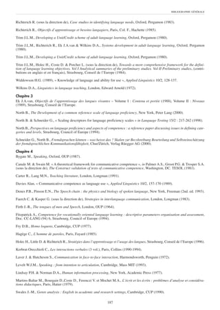 BIBLIOGRAPHIE GÉNÉRALE



Richterich R. (sous la direction de), Case studies in identifying language needs, Oxford, Pergamon (1983).

Richterich R., Objectifs d’apprentissage et besoins langagiers, Paris, Col. F., Hachette (1985).

Trim J.L.M., Developing a Unit/Credit scheme of adult language learning, Oxford, Pergamon (1980).

Trim J.L.M., Richterich R., Ek J.A.van & Wilkins D.A., Systems development in adult language learning, Oxford, Pergamon
(1980).

Trim J.L.M., Developing a Unit/Credit scheme of adult language learning, Oxford, Pergamon (1980).

Trim J.L.M., Holec H., Coste D. & Porcher L. (sous la direction de), Towards a more comprehensive framework for the defini-
tion of language learning objectives. Vol I Analytical summaries of the preliminary studies. Vol II Preliminary studies, (contri-
butions en anglais et en français), Strasbourg, Conseil de l’Europe (1984).

Widdowson H.G. (1989), « Knowledge of language and ability for use », Applied Linguistics 10/2, 128-137.

Wilkins D.A., Linguistics in language teaching, London, Edward Arnold (1972).

Chapitre 3
Ek J.A.van, Objectifs de l’apprentissage des langues vivantes – Volume I : Contenu et portée (1988), Volume II : Niveaux
(1989), Strasbourg, Conseil de l’Europe.

North B., The Development of a common reference scale of language proficiency, New York, Peter Lang (2000).

North B. & Schneider G., « Scaling descriptors for language proficiency scales » in Language Testing 15/2 : 217-262 (1998).

North B., Perspectives on language proficiency and aspects of competence : a reference paper discussing issues in defining cate-
gories and levels, Strasbourg, Council of Europe (1994).

Schneider G., North B., Fremdsprachen können – was heisst das ? Skalen zur Becshreibung Beurteilung und Selbsteinschätzung
der fremdsprachlichen Kommunikationsfähigkeit, Chur/Zürich, Verlag Rüegger AG (2000).

Chapitre 4
Bygate M., Speaking, Oxford, OUP (1987).

Canale M. & Swain M. « A theoretical framework for communicative competence », in Palmer A.S., Groot P.G. & Trosper S.A.
(sous la direction de), The Construct validation of tests of communicative competence, Washington, DC. TESOL (1981).

Carter R., Lang M.N., Teaching literature, London, Longman (1991).

Davies Alan, « Communicative competence as language use », Applied Linguistics 10/2, 157-170 (1989).

Denes P.B., Pinson E.N., The Speech chain : the physics and biology of spoken language, New York, Freeman (2nd. ed. 1993).

Faerch C. & Kasper G. (sous la direction de), Strategies in interlanguage communication, London, Longman (1983).

Firth J.-R., The tongues of men and Speech, London, OUP (1964).

Fitzpatrick A., Competence for vocationally oriented language learning : descriptive parameters organisation and assessment,
Doc. CC-LANG (94) 6, Strasbourg, Council of Europe (1994).

Fry D.B., Homo loquens, Cambridge, CUP (1977).

Hagège C., L’homme de paroles, Paris, Fayard (1985).

Holec H., Little D. & Richterich R., Stratégies dans l’apprentissage et l’usage des langues, Strasbourg, Conseil de l’Europe (1996).

Kerbrat-Orecchioli C., Les interactions verbales (3 vol.), Paris, Collins (1990-1994).

Laver J. & Hutcheson S., Communication in face-to-face interaction, Harmondsworth, Penguin (1972).

Levelt W.J.M., Speaking : from intention to articulation, Cambridge, Mass MIT (1993).

Lindsay P.H. & Norman D.A., Human information processing, New York, Academic Press (1977).

Martins-Baltar M., Bourgain D.,Coste D., Ferenczi V. et Mochet M.A., L’écrit et les écrits : problèmes d’analyse et considéra-
tions didactiques, Paris, Hatier (1979).

Swales J.-M., Genre analysis : English in academic and research settings, Cambridge, CUP (1990).

                                                                187
 