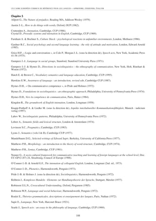 UN CADRE EUROPÉEN COMMUN DE RÉFÉRENCE POUR LES LANGUES   – APPRENDRE, ENSEIGNER, ÉVALUER


Chapitre 5
Allport G., The Nature of prejudice, Reading MA, Addison-Wesley (1979).

Austin J.-L., How to do things with words, Oxford, OUP (1962).

Cruttenden A., Intonation, Cambridge, CUP (1986).
Crystal D., Prosodic systems and intonation in English, Cambridge, CUP (1969).

Furnham A. & Bochner S., Culture Shock : psychological reactions in unfamiliar environments, London, Methuen (1986).

Gardner R.C., Social psychology and second language learning : the role of attitude and motivation, London, Edward Arnold
(1985).

Grice H.P., « Logic and conversation », in Cole P., Morgan J.-L. (sous la direction de), Speech acts, New York, Academic Press
41-58 (1975).

Gumperz J.-J., Language in social groups, Stamford, Stamford University Press (1971).

Gumperz J.-J. & Hymes D., Directions in sociolinguistics : the ethnography of communication, New York, Holt, Rinehart &
Wiston (1972).

Hatch E. & Brown C., Vocabulary semantics and language education, Cambridge, CUP (1995).

Hawkins E.W., Awareness of language : an introduction, revised edn, Cambridge CUP (1987).

Hymes D.H., « On communicative competence », in Pride and Holmes (1972).

Hymes D., Foundations in sociolinguistics : an ethnographic approach, Philadelphia, University of Pennsylvania Press (1974).

Hymes D.H., Vers la compétence de communication, Paris, Hatier (1984).

Kingdon R., The groundwork of English intonation, London, Longman (1958).

Knapp-Potthoff A. & Liedke M. (sous la direction de), Aspekte interkultureller Kommunikationsfähigkeit, Munich : iudicium
verlag (1997).

Labov W., Sociolinguistic patterns, Philadelphia, University of Pennsylvania Press (1972).

Lehrer A., Semantic fields and lexical structure, London & Amsterdam (1974).

Levinson S.C., Pragmatics, Cambridge, CUP (1983).

Lyons J., Semantics (vols I & II), Cambridge CUP (1977).

Mandelbaum D.G., Selected writings of Edward Sapir, Berkeley, University of California Press (1977).

Matthews P.H., Morphology : an introduction to the theory of word-structure, Cambridge, CUP (1974).

Matthews P.H., Syntax, Cambridge, CUP (1981).

Neuner G., A socio-cultural framework for communicative teaching and learning of foreign languages at the school level, Doc.
CC-GP12 (87) 24, Strasbourg, Council of Europe (1988).

O’Connor J.-D. & Arnold G.F., The intonation of colloquial English, London, Longman (2nd. ed., 1973).

O’Connor J.-D., Phonetics, Harmondsworth, Penguin (1973).

Pride J.-B. & Holmes J. (sous la direction de), Sociolinguistics, Harmondsworth, Penguin (1972).

Rehbein J., Komplexes Handeln : Elemente zur Handlungstheorie der Sprache, Stuttgart, Metzler (1977).

Robinson G.L.N., Crosscultural Understanding, Oxford, Pergamon (1985).

Robinson W.P., Language and social behaviour, Harmondsworth, Penguin (1972).

Roulet E., Théories grammaticales, descriptions et enseignement des langues, Paris, Nathan (1972).

Sapir E., Language, New York, Harcourt Brace (1921).

Searle J., Speech acts : an essay in the philosophy of language, Cambridge, CUP (1969).


                                                             188
 