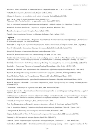 BIBLIOGRAPHIE GÉNÉRALE



Searle J.-R., « The classification of illocutionary acts », Language in society, vol.51, n° 1, 1-24 (1976).

Trudgill P., Sociolinguistics, Harmondsworth, Penguin (2nd. ed., 1983).

Ullmann S., Semantics : an introduction to the science of meaning, Oxford, Blackwell (1962).

Wells J.-C. & Colson G., Practical phonetics, Bath, Pitman (1971).
Widdowson H.G., Practical stylistics : an approach to poetry, Oxford, OUP (1992).

Wray A., « Formulaic language in learners and native speakers », Language teaching 32,4, Cambridge, CUP (1999).

Wunderlich D. (sous la direction de), Linguistische Pragmatik, Frankfurt, Athenäum (1972).

Zarate G., Enseigner une culture étrangère, Paris, Hachette (1986).

Zarate G., Représentations de l’étranger et didactique des langues, Paris, Hachette (1993).

Chapitre 6
Berthoud A.-C. (sous la direction de), « Acquisition des compétences discursives dans un contexte plurilingue », Bulletin Suisse
de linguistique appliquée, VALS/ASLA 64 (1996).

Berthoud A.-C. et Py B., Des linguistes et des enseignants. Maîtrise et acquisition des langues secondes, Bern, Lang (1993).

Besse H. et Porquier R., Grammaire et didactique des langues, Paris, Collection L.A.L, Hatier (1984).

Bloom B.S., Taxonomy of educational objectives, London, Longman (1956).

Bloom B.S., Human characteristics and school learning, New York, McGraw (1976).

Broeder P. (sous la direction de), Processes in the developing lexicon. Vol. III of Final Report of the European Science
Foundation Project « Second language acquisition by adult immigrants », Strasbourg, Tilburg and Göteborg, ESF (1988).

Brumfit C., Communicative Methodology in Language Teaching. The roles of fluency and accuracy, Cambridge, CUP (1984).

Brumfit C., « Concepts and Categories in Language Teaching Methodology », AILA Review 4 25-31 (1987).

Brumfit C. & Johnson K (sous la direction de), The communicative approach to language teaching, Oxford, OUP (1979).

Byram M., Teaching and assessing intercultural communicative competence, Clevedon, Multilingual Matters (1997).

Byram M., Cultural Studies and Foreign Language Education, Clevedon, Multilingual Matters (1989).

Byram M., Teaching and Assessing Intercultural Communicative Competence, Clevedon, Multilingual Matters (1997).

Byram M., Zarate G. & Neuner G., Sociocultural competences in foreign language teaching and learning, Strasbourg, Council
of Europe (1997).

Callamand M., Méthodologie de la prononciation, Paris, CLE International (1981).

Canale M. & Swain M., « Theoretical bases of communicative approaches to second language teaching and testing », Applied
linguistics, vol. 1, n° 1 (1980).

Conférence suisse des directeurs cantonaux de l’instuction publique (sous la direction de), Enseignement des langues étrangères
– Recherche dans le domaine des langues et pratique de l’enseignement des langues étrangères, Dossier 52. Berne, CDIP (1998).

Cormon F., L’enseignement des langues, Paris, Chronique sociale (1992).

Coste D., « Éduquer pour une Europe des langues et des cultures », Êtudes de linguistique appliquée 98 (1997).

Coste D. Moore D. & Zarate G., Compétence plurilingue et pluriculturelle, Strasbourg, Conseil de l’Europe (1997).

Cunningsworth A., Evaluating and selecting EFL materials, London, Heinemann (1984).

Dalgaian G., Lieutaud S. et Weiss F., Pour un nouvel enseignement des langues, Paris, CLE International (1981).

Dickinson L., Self-instruction in language learning, Cambridge, CUP (1987).

Gaotrac L., Théorie d’apprentissage et acquisition d’une langue étrangère, Collection L.A.L. Paris, Hatier (1987).

Gardner R.C. & MacIntyre P.D., « A student’s contribution to second language learning » : Part I « cognitive variables » & Part


                                                               189
 