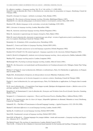UN CADRE EUROPÉEN COMMUN DE RÉFÉRENCE POUR LES LANGUES    – APPRENDRE, ENSEIGNER, ÉVALUER


II « affective variables », Language teaching, Vol. 25, n° 4 & vol.26, n° 1 (1992-1993).
Girard D. (sous la direction de), Choix et distribution des contenus dans les programmes de langues, Strasbourg, Conseil de
l’Europe (1988).

Girard D., Enseigner les langues : méthodes et pratiques, Paris, Bordas (1995).

Grauberg W., The elements of foreign language teaching, Clevedon, Multilingual Matters (1997).
Hameline D., Les objectifs pédagogiques en formation initiale et en formation continue, Paris, ESF (1979)

Hawkins E.W., Modern languages in the curriculum, revised edn, Cambridge, CUP (1987).

Hill J., Literature in language teaching, London, Macmillan (1986).

Holec H., Autonomy and foreign language learning, Oxford, Pergamon (1981).

Holec H., Autonomie et apprentissage des langues étrangères, Paris, Hatier (1982).

Holec H. (sous la direction de), Autonomie et apprentissage auto-dirigé : terrains d’application actuels (contributions en fran-
çais et en anglais), Strasbourg, Conseil de l’Europe (1988).

Komensky J.A. (Comenius), Orbis sensualium pictus, Nuremberg (1658).

Kramsch C., Context and Culture in Language Teaching, Oxford, OUP (1993).

Krashen S.D., Principles and practice of second language acquisition, Oxford, Pergamon (1982)

Krashen S.D. & Terrell T. D, The natural approach : language acquisition in the classroom, Oxford, Pergamon (1983).

Little D., Devitt S. & Singleton D., Authentic texts in foreign language teaching : theory and practice, Dublin, Authentik (1988).

MacKay W.F., Language teaching analysis, London, Longman (1965).

McDonough S.H., Psychology in foreign language teaching, London, Allen & Unwin (1981).

Melde W., Zur Integration von Landeskunde und Kommunikation im Fremdsprachenunterricht, Tübingen, Gunter Narr Verlag
(1987).

Pêcheur J. & Vigner G. (sous la direction de), Méthodes et méthodologies, Paris, Col. Recherches et applications, Le Français
dans le monde (1995).

Piepho H.E., Kommunikative Kompetenz als übergeordnetes Lernziel, München, Frankonius (1974).

Porcher L., Interrogations sur les besoins langagiers en contextes scolaires, Strasbourg, Conseil de l’Europe (1980).

Porcher L. (sous la direction de), Les auto-apprentissages, Paris, Col. Recherches et applications, Le Français dans le monde
(1992).

Py B. (sous la direction de), « L’acquisition d’une langue seconde. Quelques développements récents », Bulletin suisse de lin-
guistique appliquée, VALS/ASLA (1994).

Rampillon U. & Zimmermann G. (sous la direction de), Strategien und Techniken beim Erwerb fremder Sprachen, Ismaning,
Hueber (1997).

Savignon S. J., Communicative competence : Theory and Classroom Practice, Reading (Mass.), Addison-Wesley (1983).

Sheils J., La communication dans la classe de langue, (disponible également en allemand, lithuanien et russe) Strasbourg,
Conseil de l’Europe (1988).

Schmidt R. W., « The Role of Consciousness in Second Language Learning », Applied Linguistics 11/2, 129-158 (1990).

Skehan P., Individual differences in second language learning, London, Arnold (1987).

Spolsky B., Conditions for second language learning, Oxford, OUP (1989).

Stern H.H., Fundamental concepts of language teaching, Oxford, OUP (1983).

Stern H.H. & Weinrib A., « Foreign languages for younger children : trends and assessment », Language teaching and linguis-
tics : Abstracts 10, 5 – 25 (1977).

The British Council, The teaching of comprehension, London, British Council (1978).
Trim J.L.M., « Criteria for the evaluation of classroom-based materials for the learning and teaching of languages for commu-

                                                               190
 