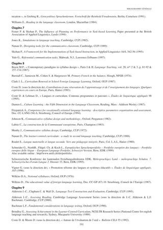 BIBLIOGRAPHIE GÉNÉRALE



nication », in Grebing R., Grenzenlöses Sprachenlernen. Festschrift für Reinhold Freudenstein, Berlin, Cornelsen (1991).

Williams E., Reading in the language classroom, London, Macmillan (1984).

Chapitre 7
Foster P. & Skehan P., The Influence of Planning on Performance in Task-based Learning, Paper presented at the British
Association of Applied Linguistics, Leeds (1994).

Jones K., Simulations in language teaching, Cambridge, CUP (1982).

Nunan D., Designing tasks for the communicative classroom, Cambridge, CUP (1989).

Skehan P., A Framework for the Implementatiion of Task-based Instruction, in Applied Linguistics 16/4, 542-56 (1995).

Yule G., Referential communication tasks, Mahwah, N.J., Lawrence Erlbaum (1997).

Chapitre 8
Breen M.P., « Contemporary paradigms in syllabus design », Parts I & II, Language Teaching, vol. 20, nos 2 & 3, p. 81-92 &
157-174 (1987).

Burstall C., Jamieson M., Cohen S. & Hargreaves M. Primary French in the balance, Slough, NFER (1974).

Clark J. L., Curriculum Renewal in School Foreign Language Learning, Oxford, OUP (1987).

Coste D. (sous la direction de), Contributions à une rénovation de l’apprentissage et de l’enseignement des langages. Quelques
expériences en cours en Europe, Paris, Hatier (1983).

Coste D. & Lehman D., « Langues et curriculum. Contenus programmes et parcours », Études de linguistique appliquée 98
(1995).

Damen L., Culture Learning : the Fifth Dimension in the Language Classroom, Reading, Mass : Addison Wesley (1987).

Fitzpatrick A., Competence for vocationally oriented language learning : descriptive parameters organisation and assessment,
Doc. CC-LANG (94) 6, Strasbourg, Council of Europe (1994).

Johnson K., Communicative syllabus design and methodology., Oxford, Pergamon (1982).

Labrie C., La construction de la Communauté européenne, Paris, Champion (1983).

Munby J., Communicative syllabus design, Cambridge, CUP (1972).

Nunan D., The learner-centred curriculum : a study in second language teaching, Cambridge, CUP (1988).

Roulet E., Langue maternelle et langue seconde. Vers une pédagogie intégrée, Paris, Col. L.A.L, Hatier (1980).

Schneider G., NorthB., Flügel. Ch. & Koch L., Europäisches Sprachenportfolio – Portfolio européen des langues – Portfolio
europeo delle lingue – European Language Portfolio, Schweizer Version, Bern, EDK (1999).
Also avaiable online : http//www.unifr.ch/ids/portfolio.

Schweizerische Konferenz der kantonalen Erziehungsdirektoren EDK, Mehrsprachiges Land – mehrsprachige Schulen. 7.
Schweizerisches Forum Langue 2. Dossier 33, Bern, EDK (1995).

Vigner G. (sous la direction de), « Promotion réforme des langues et systèmes éducatifs ». Études de linguistique appliquée,
103 (1996).

Wilkins D.A., Notional syllabuses, Oxford, OUP (1976).

Wilkins D., The educational value of foreign language learning, Doc. CC-GP (87) 10. Strasbourg, Conseil de l’Europe (1987).

Chapitre 9
Alderson J.-C., Clapham C. & Wall D., Language Test Construction and Evaluation, Cambridge, CUP (1995).

Alderson J.-C., Assessing Reading, Cambridge Language Assessment Series (sous la direction de J.-C. Alderson & L.F.
Bachman). Cambridge, CUP (2000).

Bachman L.F., Fundamental considerations in language testing, Oxford, OUP (1990).

Brindley G., Assessing Achievement in the Learner-Centred Curriculum, NCELTR Research Series (National Centre for english
language teaching and research), Sydney, Macquarie University (1989).

Coste D. & Moore D. (sous la direction de), « Autour de l’évaluation de l’oral ». Bulletin CILA 55 (1992).
                                                             191
 