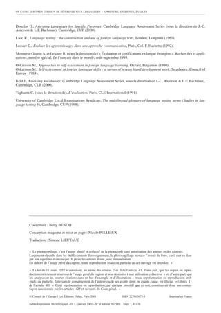 UN CADRE EUROPÉEN COMMUN DE RÉFÉRENCE POUR LES LANGUES             – APPRENDRE, ENSEIGNER, ÉVALUER



Douglas D., Assessing Languages for Specific Purposes. Cambridge Language Assessment Series (sous la direction de J.-C.
Alderson & L.F. Bachman), Cambridge, CUP (2000).

Lado R., Language testing : the construction and use of foreign language tests, London, Longman (1961).

Lussier D., Évaluer les apprentissages dans une approche communicative, Paris, Col. F. Hachette (1992).

Monnerie-Goarin A. et Lescure R. (sous la direction de) « Évaluation et certifications en langue étrangère ». Recherches et appli-
cations, numéro spécial, Le Français dans le monde, août-septembre 1993.

Oskarsson M., Approaches to self-assessment in foreign language learning, Oxford, Pergamon (1980).
Oskarsson M., Self-assessment of foreign language skills : a survey of research and development work, Strasbourg, Council of
Europe (1984).

Reid J., Assessing Vocabulary, (Cambridge Language Assessment Series, sous la direction de J.-C. Alderson & L.F. Bachman),
Cambridge, CUP (2000).

Tagliante C. (sous la direction de), L’évaluation, Paris, CLE International (1991).

University of Cambridge Local Examinations Syndicate, The multilingual glossary of language testing terms (Studies in lan-
guage testing 6), Cambridge, CUP (1998).




         Couverture : Nelly BENOIT

         Conception maquette et mise en page : Nicole PELLIEUX

         Traduction : Simone LIEUTAUD


         « Le photocopillage, c’est l’usage abusif et collectif de la photocopie sans autorisation des auteurs et des éditeurs.
         Largement répandu dans les établissements d’enseignement, le photocopillage menace l’avenir du livre, car il met en dan-
         ger son équilibre économique. Il prive les auteurs d’une juste rémunération.
         En dehors de l’usage privé du copiste, toute reproduction totale ou partielle de cet ouvrage est interdite. »

         « La loi du 11 mars 1957 n’autorisant, au terme des alinéas 2 et 3 de l’article 41, d’une part, que les copies ou repro-
         ductions strictement réservées à l’usage privé du copiste et non destinées à une utilisation collective » et, d’autre part, que
         les analyses et les courtes citations dans un but d’exemple et d’illustration, « toute représentation ou reproduction inté-
         grale, ou partielle, faite sans le consentement de l’auteur ou de ses ayants droit ou ayants cause, est illicite. » (alinéa 11
         de l’article 40) « Cette représentation ou reproduction, par quelque procédé que ce soit, constituerait donc une contre-
         façon sanctionnée par les articles 425 et suivants du Code pénal. »

         © Conseil de l’Europe / Les Éditions Didier, Paris 2001                   ISBN 227805075-3                   Imprimé en France

         Aubin Imprimeur, 86240 Ligugé - D. L. janvier 2001 - N° d’éditeur 5075/01 - Impr. L 61176
 