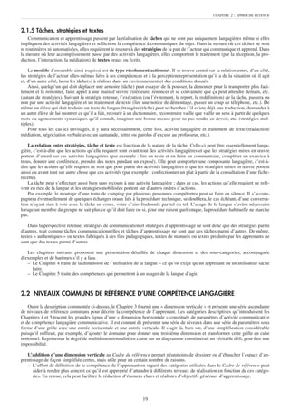 CHAPITRE   2 : APPROCHE RETENUE


2.1.5 Tâches, stratégies et textes
    Communication et apprentissage passent par la réalisation de tâches qui ne sont pas uniquement langagières même si elles
impliquent des activités langagières et sollicitent la compétence à communiquer du sujet. Dans la mesure où ces tâches ne sont
ni routinières ni automatisées, elles requièrent le recours à des stratégies de la part de l’acteur qui communique et apprend. Dans
la mesure où leur accomplissement passe par des activités langagières, elles comportent le traitement (par la réception, la pro-
duction, l’interaction, la médiation) de textes oraux ou écrits.

    Le modèle d’ensemble ainsi esquissé est de type résolument actionnel. Il se trouve centré sur la relation entre, d’un côté,
les stratégies de l’acteur elles-mêmes liées à ses compétences et à la perception/représentation qu’il a de la situation où il agit
et, d’un autre côté, la ou les tâche(s) à réaliser dans un environnement et des conditions donnés.
    Ainsi, quelqu’un qui doit déplacer une armoire (tâche) peut essayer de la pousser, la démonter pour la transporter plus faci-
lement et la remonter, faire appel à une main-d’œuvre extérieure, renoncer et se convaincre que ça peut attendre demain, etc.
(autant de stratégies). Suivant la stratégie retenue, l’exécution (ou l’évitement, le report, la redéfinition) de la tâche, passera ou
non par une activité langagière et un traitement de texte (lire une notice de démontage, passer un coup de téléphone, etc.). De
même un élève qui doit traduire un texte de langue étrangère (tâche) peut rechercher s’il existe déjà une traduction, demander à
un autre élève de lui montrer ce qu’il a fait, recourir à un dictionnaire, reconstruire vaille que vaille un sens à partir de quelques
mots ou agencements syntaxiques qu’il connaît, imaginer une bonne excuse pour ne pas rendre ce devoir, etc. (stratégies mul-
tiples).
    Pour tous les cas ici envisagés, il y aura nécessairement, cette fois, activité langagière et traitement de texte (traduction/
médiation, négociation verbale avec un camarade, lettre ou paroles d’excuse au professeur, etc.).

    La relation entre stratégies, tâche et texte est fonction de la nature de la tâche. Celle-ci peut être essentiellement langa-
gière, c’est-à-dire que les actions qu’elle requiert sont avant tout des activités langagières et que les stratégies mises en œuvre
portent d’abord sur ces activités langagières (par exemple : lire un texte et en faire un commentaire, compléter un exercice à
trous, donner une conférence, prendre des notes pendant un exposé). Elle peut comporter une composante langagière, c’est-à-
dire que les actions qu’elle requiert ne sont que pour partie des activités langagières et que les stratégies mises en œuvre portent
aussi ou avant tout sur autre chose que ces activités (par exemple : confectionner un plat à partir de la consultation d’une fiche-
recette).
    La tâche peut s’effectuer aussi bien sans recours à une activité langagière ; dans ce cas, les actions qu’elle requiert ne relè-
vent en rien de la langue et les stratégies mobilisées portent sur d’autres ordres d’actions.
    Par exemple, le montage d’une tente de camping par plusieurs personnes compétentes peut se faire en silence. Il s’accom-
pagnera éventuellement de quelques échanges oraux liés à la procédure technique, se doublera, le cas échéant, d’une conversa-
tion n’ayant rien à voir avec la tâche en cours, voire d’airs fredonnés par tel ou tel. L’usage de la langue s’avère nécessaire
lorsqu’un membre du groupe ne sait plus ce qu’il doit faire ou si, pour une raison quelconque, la procédure habituelle ne marche
pas.

    Dans la perspective retenue, stratégies de communication et stratégies d’apprentissage ne sont donc que des stratégies parmi
d’autres, tout comme tâches communicationnelles et tâches d’apprentissage ne sont que des tâches parmi d’autres. De même,
textes « authentiques » ou textes fabriqués à des fins pédagogiques, textes de manuels ou textes produits par les apprenants ne
sont que des textes parmi d’autres.

   Les chapitres suivants proposent une présentation détaillée de chaque dimension et des sous-catégories, accompagnée
d’exemples et de barèmes s’il y a lieu.
   – Le Chapitre 4 traite de la dimension de l’utilisation de la langue – ce qu’on exige qu’un apprenant ou un utilisateur sache
     faire.
   – Le Chapitre 5 traite des compétences qui permettent à un usager de la langue d’agir.



2.2 NIVEAUX COMMUNS DE RÉFÉRENCE D’UNE COMPÉTENCE LANGAGIÈRE
    Outre la description commentée ci-dessus, le Chapitre 3 fournit une « dimension verticale » et présente une série ascendante
de niveaux de référence communs pour décrire la compétence de l’apprenant. Les catégories descriptives qu’introduisent les
Chapitres 4 et 5 tracent les grandes lignes d’une « dimension horizontale » constituée de paramètres d’activité communicative
et de compétence langagière communicative. Il est courant de présenter une série de niveaux dans une série de paramètres sous
forme d’une grille avec une entrée horizontale et une entrée verticale. Il s’agit là, bien sûr, d’une simplification considérable
puisqu’il suffirait, par exemple, d’ajouter le domaine pour donner une troisième dimension et transformer cette grille en cube
notionnel. Représenter le degré de multidimensionnalité en cause sur un diagramme constituerait un véritable défi, peut-être une
impossibilité.

   L’addition d’une dimension verticale au Cadre de référence permet néanmoins de dessiner ou d’ébaucher l’espace d’ap-
prentissage de façon simplifiée certes, mais utile pour un certain nombre de raisons.
   – L’effort de définition de la compétence de l’apprenant en regard des catégories utilisées dans le Cadre de référence peut
      aider à rendre plus concret ce qu’il est approprié d’attendre à différents niveaux de réalisation en fonction de ces catégo-
      ries. En retour, cela peut faciliter la rédaction d’énoncés clairs et réalistes d’objectifs généraux d’apprentissage.



                                                                 19
 