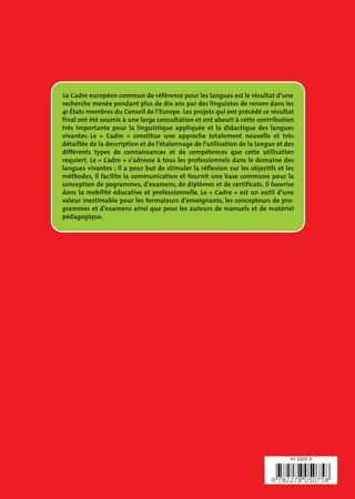 Le Cadre européen commun de référence pour les langues est le résultat d’une
recherche menée pendant plus de dix ans par des linguistes de renom dans les
41 États membres du Conseil de l’Europe. Les projets qui ont précédé ce résultat
final ont été soumis à une large consultation et ont abouti à cette contribution
très importante pour la linguistique appliquée et la didactique des langues
vivantes. Le « Cadre » constitue une approche totalement nouvelle et très
détaillée de la description et de l’étalonnage de l’utilisation de la langue et des
différents types de connaissances et de compétences que cette utilisation
requiert. Le « Cadre » s’adresse à tous les professionnels dans le domaine des
langues vivantes ; il a pour but de stimuler la réflexion sur les objectifs et les
méthodes, il facilite la communication et fournit une base commune pour la
conception de pogrammes, d’examens, de diplômes et de certificats. Il favorise
donc la mobilité éducative et professionnelle. Le « Cadre » est un outil d’une
valeur inestimable pour les formateurs d’enseignants, les concepteurs de pro-
grammes et d’examens ainsi que pour les auteurs de manuels et de matériel
pédagogique.




                                                                                 47 2203 9
 