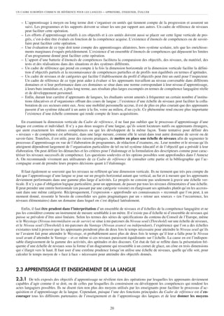 UN CADRE EUROPÉEN COMMUN DE RÉFÉRENCE POUR LES LANGUES      – APPRENDRE, ENSEIGNER, ÉVALUER


   – L’apprentissage à moyen ou long terme doit s’organiser en unités qui tiennent compte de la progression et assurent un
     suivi. Les programmes et les supports doivent se situer les uns par rapport aux autres. Un cadre de référence de niveaux
     peut faciliter cette opération.
   – Les efforts d’apprentissage relatifs à ces objectifs et à ces unités doivent aussi se placer sur cette ligne verticale de pro-
     grès, c’est-à-dire être évalués en fonction de la compétence acquise. L’existence d’énoncés de compétences ou de savoir-
     faire peut faciliter cette opération.
   – Une évaluation de ce type doit tenir compte des apprentissages aléatoires, hors système scolaire, tels que les enrichisse-
     ments marginaux évoqués précédemment. L’existence d’un ensemble d’énoncés de compétences qui dépassent les limites
     d’un programme donné peut faciliter cette opération.
   – L’apport d’une batterie d’énoncés de compétences facilitera la comparaison des objectifs, des niveaux, du matériel, des
     tests et des réalisations dans des situations et des systèmes différents.
   – Un cadre de référence qui prend en compte à la fois la dimension horizontale et la dimension verticale facilite la défini-
     tion d’objectifs partiels et la reconnaissance de compétences partielles et de profils non équilibrés en termes d’aptitudes.
   – Un cadre de niveaux et de catégories qui facilite l’établissement du profil d’objectifs peut être un outil pour l’inspecteur.
     Un cadre de référence de ce type peut aider à évaluer si les apprenants travaillent au niveau convenable dans différents
     domaines et si leur performance dans ces domaines se situe dans une norme correspondant à leur niveau d’apprentissage,
     à leurs buts immédiats et, à plus long terme, aux résultats plus larges escomptés en termes de compétence langagière réelle
     et de développement personnel.
   – Enfin, durant leur carrière d’apprenants de langues, les étudiants seront amenés à fréquenter un certain nombre d’institu-
     tions éducatives et d’organismes offrant des cours de langue ; l’existence d’une échelle de niveaux peut faciliter la colla-
     boration de ces secteurs entre eux. Avec une mobilité personnelle accrue, il est de plus en plus courant que des apprenants
     passent d’un système éducatif à un autre à la fin, voire au milieu, d’un cycle. Ce phénomène rend encore plus importante
     l’existence d’une échelle commune qui rende compte de leurs acquisitions.

    En examinant la dimension verticale du Cadre de référence, il ne faut pas oublier que le processus d’apprentissage d’une
langue est continu et individuel. Il n’y a pas deux usagers d’une langue, qu’ils soient locuteurs natifs ou apprenants étrangers,
qui aient exactement les mêmes compétences ou qui les développent de la même façon. Toute tentative pour définir des
« niveaux » de compétence est arbitraire, dans une large mesure, comme elle le serait dans tout autre domaine de savoir ou de
savoir-faire. Toutefois, il est utile, pour des raisons pratiques, de mettre en place une échelle de niveaux afin de segmenter le
processus d’apprentissage en vue de l’élaboration de programmes, de rédaction d’examens, etc. Leur nombre et le niveau qu’ils
atteignent dépendront largement de l’organisation particulière de tel ou tel système éducatif et de l’objectif qui a présidé à leur
élaboration. On peut définir les démarches et les critères pour l’étalonnage et la formulation des descripteurs comme pour carac-
tériser les niveaux successifs de compétence. Les questions soulevées et les options possibles sont approfondies dans l’Annexe
A. On recommande vivement aux utilisateurs de ce Cadre de référence de consulter cette partie et la bibliographie qui l’ac-
compagne avant de prendre leurs propres décisions quant à l’étalonnage.

    Il faut également se souvenir que les niveaux ne reflètent qu’une dimension verticale. Ils ne tiennent que très peu compte du
fait que l’apprentissage d’une langue se joue sur un progrès horizontal autant que vertical, au fur et à mesure que les apprenants
deviennent performants dans une gamme plus large d’activités. Le progrès ne consiste pas seulement à gravir une échelle ver-
ticale. Il n’y a pas d’obligation logique particulière, pour un apprenant, de passer par tous les niveaux élémentaires d’une échelle.
Il peut prendre une entrée horizontale (en passant par une catégorie voisine) en élargissant ses aptitudes plutôt qu’en les accrois-
sant dans une même catégorie. Réciproquement, l’expression « approfondir ses connaissances » reconnaît que l’on peut, à un
moment donné, ressentir le besoin de consolider ses gains pragmatiques par un « retour aux sources » (en l’occurrence, les
niveaux élémentaires) dans un domaine dans lequel on s’est déplacé latéralement.

     Enfin, il faut être prudent dans l’interprétation d’un ensemble de niveaux et d’échelles de la compétence langagière et ne
pas les considérer comme un instrument de mesure semblable à un mètre. Il n’existe pas d’échelle ni d’ensemble de niveaux qui
puisse se prévaloir d’être ainsi linéaire. Selon les termes des séries de spécifications du contenu du Conseil de l’Europe, même
si le Waystage (Niveau intermédiaire ou de survie) se situe à mi-parcours du Niveau seuil (Threshold) sur une échelle de niveaux,
et le Niveau seuil (Threshold) à mi-parcours du Vantage (Niveau avancé ou indépendant), l’expérience que l’on a des échelles
existantes tend à prouver que les apprenants prendront plus de deux fois le temps nécessaire pour atteindre le Niveau seuil qu’ils
ne l’avaient fait pour atteindre le Waystage, et probablement aussi plus de deux fois le temps qu’il leur a fallu pour le Niveau
seuil avant d’atteindre le Vantage – et ce même si ces niveaux paraissent équidistants sur l’échelle. La cause en est l’indispen-
sable élargissement de la gamme des activités, des aptitudes et des discours. Cet état de fait se reflète dans la présentation fré-
quente d’une échelle de niveaux sous la forme d’un diagramme qui ressemble à un cornet de glace, un cône en trois dimensions
qui s’élargit vers le haut. Il faut user d’une extrême prudence lorsqu’on utilise une échelle de niveaux, quelle qu’elle soit, pour
calculer le temps moyen de « face à face » nécessaire pour atteindre des objectifs donnés.



2.3 APPRENTISSAGE ET ENSEIGNEMENT DE LA LANGUE
2.3.1 De tels exposés des objectifs d’apprentissage ne révèlent rien des opérations par lesquelles les apprenants deviennent
capables d’agir comme il se doit, ou de celles par lesquelles ils construisent ou développent les compétences qui rendent les
actes langagiers possibles. Ils ne disent rien non plus des moyens utilisés par les enseignants pour faciliter le processus d’ac-
quisition et d’apprentissage de la langue. Cependant, puisque l’une des fonctions principales du Cadre de référence est d’en-
courager tous les différents partenaires de l’enseignement et de l’apprentissage des langues et de leur donner les moyens


                                                                 20
 