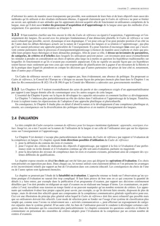 CHAPITRE   2 : APPROCHE RETENUE


d’informer les autres de manière aussi transparente que possible, non seulement de leurs buts et de leurs objectifs mais aussi des
méthodes qu’ils utilisent et des résultats réellement obtenus, il apparaît clairement que le Cadre de référence ne peut se limiter
au savoir, aux aptitudes et aux attitudes que les apprenants doivent acquérir afin de fonctionner en utilisateurs compétents de la
langue, mais qu’il doit aussi traiter du processus d’acquisition et d’apprentissage de la langue ainsi que des méthodes d’en-
seignement. Ces questions seront traitées au Chapitre 6.

2.3.2 Il faut toutefois clarifier une fois encore le rôle du Cadre de référence eu égard à l’acquisition, l’apprentissage et l’en-
seignement des langues. En accord avec les principes fondamentaux d’une démocratie plurielle, le Cadre de référence se veut
aussi exhaustif que possible, ouvert, dynamique et non dogmatique. C’est pour cela qu’il ne peut prendre position d’un côté ou
de l’autre dans les débats théoriques actuels sur la nature de l’acquisition des langues et sa relation à l’apprentissage ; pas plus
qu’il ne saurait préconiser une approche particulière de l’enseignement. Il a pour fonction d’encourager tous ceux qui s’inscri-
vent comme partenaires dans le processus d’enseignement/apprentissage à énoncer de manière aussi explicite et claire que pos-
sible leurs propres bases théoriques et leurs démarches pratiques. Afin de jouer ce rôle, il dresse un inventaire de paramètres,
de catégories, de critères et d’échelles dans lesquels les utilisateurs peuvent puiser ; cet inventaire peut aussi éventuellement
les stimuler à prendre en considération un choix d’options plus large ou à mettre en question les hypothèses traditionnelles sur
lesquelles ils fonctionnent et qu’ils n’avaient pas examinées auparavant. Cela ne signifie en aucune façon que ces hypothèses
soient fausses mais seulement que tous ceux qui sont responsables de planification ont à gagner d’un réexamen de la théorie et
de la pratique dans lequel ils prendront en compte les décisions que d’autres partenaires ont prises de leur côté et, notamment,
dans d’autres pays d’Europe.

   Un Cadre de référence ouvert et « neutre » ne suppose pas, bien évidemment, une absence de politique. En proposant ce
Cadre de référence, le Conseil de l’Europe ne s’éloigne en aucune façon des principes énoncés plus haut dans le Chapitre 1 ou
dans les Recommandations R (82) 18 et R (98) 6 que le Comité des Ministres a adressées aux gouvernements membres.

2.3.3 Les Chapitres 4 et 5 traitent essentiellement des actes de parole et des compétences exigés d’un apprenant/utilisateur
par rapport à une langue donnée afin de communiquer avec les autres usagers de cette langue.
     L’essentiel du Chapitre 6 porte sur la façon de développer les capacités nécessaires et comment faciliter ce développement.
     Le Chapitre 7 s’intéresse plus particulièrement au rôle des tâches dans l’utilisation et l’apprentissage de la langue. Toutefois,
il reste à explorer toutes les répercussions de l’adoption d’une approche plurilingue et pluriculturelle.
     En conséquence, le Chapitre 8 étudie plus en détail d’abord la nature et le développement d’une compétence plurilingue et,
ensuite, ses conséquences sur la diversification des politiques éducatives et en matière d’enseignement des langues.



2.4 ÉVALUATION
    Le titre complet du Cadre européen commun de référence pour les langues mentionne également : apprendre, enseigner, éva-
luer. Jusqu’ici, on a mis l’accent sur la nature de l’utilisation de la langue et sur celle de l’utilisateur ainsi que sur les répercus-
sions sur l’enseignement et l’apprentissage.

    Le Chapitre 9 (et dernier) s’occupe plus particulièrement des fonctions du Cadre de référence par rapport à l’évaluation de
la compétence en langue. Ce chapitre signale trois directions possibles d’utilisation du Cadre de référence
    1. pour la définition du contenu des tests et examens
    2. pour l’exposé des critères de réalisation des objectifs d’apprentissage, par rapport à la fois à l’évaluation d’une perfor-
       mance orale ou écrite donnée et à l’évaluation continue qu’elle soit auto-évaluation, paritaire ou magistrale
    3. pour la description des niveaux de compétence dans les tests et examens existants, permettant ainsi de comparer des sys-
       tèmes différents de qualifications.

    Le chapitre expose ensuite en détail les choix qui ont été faits par ceux qui dirigent les opérations d’évaluation. Ces choix
sont présentés en opposition par deux. Dans chaque cas, les termes utilisés sont clairement définis et l’on présente les avantages
et les inconvénients relatifs par rapport au but de l’évaluation dans son contexte éducatif. Les conséquences du choix de l’une
ou de l’autre option sont également énoncées.

    Le chapitre se poursuit par l’étude de la faisabilité en évaluation. L’approche retenue se fonde sur l’observation qu’un sys-
tème pratique d’évaluation ne saurait être trop compliqué. Il faut faire preuve de bon sens en ce qui concerne la quantité de
détails à y faire entrer, par exemple dans la publication d’un programme d’examen, par rapport aux décisions extrêmement
détaillées que l’on doit prendre en rédigeant un sujet d’examen ou en réalisant une banque d’items. Les examinateurs, en parti-
culier à l’oral, travaillent sous tension en temps limité et ne peuvent manipuler qu’un nombre restreint de critères. Les appre-
nants qui souhaitent évaluer leur propre capacité pour savoir, par exemple, ce qu’ils doivent faire ensuite, disposent de plus de
temps ; mais ils devront être sélectifs quant aux composantes de la compétence communicative générale significative pour eux.
Ceci est une illustration du principe plus général selon lequel le Cadre de référence doit être aussi exhaustif que possible mais
que ses utilisateurs doivent être sélectifs. Leur mode de sélection peut se fonder sur l’usage d’un système de classification plus
simple qui, comme nous l’avons vu relativement aux « activités communicatives », peut effectuer un regroupement de catégo-
ries séparées dans le système général. D’un autre côté, les buts de l’utilisateur peuvent le conduire à développer certaines caté-
gories dans des domaines qui les concernent plus particulièrement. Le chapitre commente les questions soulevées et illustre le
commentaire en présentant des ensembles de critères adoptés pour l’évaluation de la compétence par un certain nombre de
centres d’examens.

                                                                  21
 