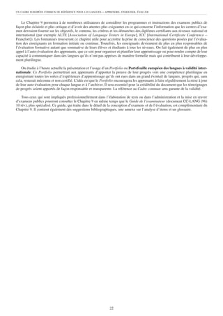 UN CADRE EUROPÉEN COMMUN DE RÉFÉRENCE POUR LES LANGUES     – APPRENDRE, ENSEIGNER, ÉVALUER


    Le Chapitre 9 permettra à de nombreux utilisateurs de considérer les programmes et instructions des examens publics de
façon plus éclairée et plus critique et d’avoir des attentes plus exigeantes en ce qui concerne l’information que les centres d’exa-
men devraient fournir sur les objectifs, le contenu, les critères et les démarches des diplômes certifiants aux niveaux national et
international (par exemple ALTE [Association of Language Testers in Europe], ICC [International Certificate Conference –
Francfort]). Les formateurs trouveront ce chapitre utile pour accroître la prise de conscience des questions posées par l’évalua-
tion des enseignants en formation initiale ou continue. Toutefois, les enseignants deviennent de plus en plus responsables de
l’évaluation formative autant que sommative de leurs élèves et étudiants à tous les niveaux. On fait également de plus en plus
appel à l’auto-évaluation des apprenants, que ce soit pour organiser et planifier leur apprentissage ou pour rendre compte de leur
capacité à communiquer dans des langues qu’ils n’ont pas apprises de manière formelle mais qui contribuent à leur développe-
ment plurilingue.

    On étudie à l’heure actuelle la présentation et l’usage d’un Portfolio ou Portefeuille européen des langues à validité inter-
nationale. Ce Portfolio permettrait aux apprenants d’apporter la preuve de leur progrès vers une compétence plurilingue en
enregistrant toutes les sortes d’expériences d’apprentissage qu’ils ont eues dans un grand éventail de langues, progrès qui, sans
cela, resterait méconnu et non certifié. L’idée est que le Portfolio encouragera les apprenants à faire régulièrement la mise à jour
de leur auto-évaluation pour chaque langue et à l’archiver. Il sera essentiel pour la crédibilité du document que les témoignages
de progrès soient apportés de façon responsable et transparente. La référence au Cadre commun sera garante de la validité.

   Tous ceux qui sont impliqués professionnellement dans l’élaboration de tests ou dans l’administration et la mise en œuvre
d’examens publics pourront consulter le Chapitre 9 en même temps que le Guide de l’examinateur (document CC-LANG (96)
10 rév), plus spécialisé. Ce guide, qui traite dans le détail de la conception d’examens et de l’évaluation, est complémentaire du
Chapitre 9. Il contient également des suggestions bibliographiques, une annexe sur l’analyse d’items et un glossaire.




                                                                22
 