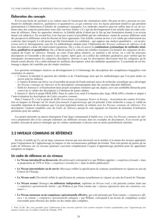 UN CADRE EUROPÉEN COMMUN DE RÉFÉRENCE POUR LES LANGUES              – APPRENDRE, ENSEIGNER, ÉVALUER


Élaboration des concepts
    Il n’est pas facile de satisfaire à ces critères mais ils fournissent des orientations utiles. On peut en fait y parvenir en com-
binant les méthodes intuitives, qualitatives et quantitatives, ce qui contraste avec les façons purement intuitives qui président
généralement à l’élaboration d’échelles de compétence langagière. Les méthodes intuitives peuvent suffire dans le cas de sys-
tèmes dans des contextes particuliers mais elles ont leurs limites s’il s’agit du développement d’une échelle dans un cadre com-
mun de référence. Dans les approches intuitives, la fiabilité pêche d’abord par le fait qu’une formulation donnée à un niveau
donné soit subjective. En second lieu, il ne faut pas écarter la possibilité que des utilisateurs venant de secteurs différents aient
des perspectives différentes selon les besoins de leurs apprenants. Une échelle, comme un test, n’est valide que relativement aux
contextes dans lesquels il a été prouvé qu’elle fonctionnait. La validation – qui suppose une analyse quantitative – est un pro-
cessus suivi et, théoriquement, sans fin. La méthodologie adoptée pour l’élaboration des Niveaux communs de référence et de
leurs descripteurs a donc été relativement rigoureuse. On y a mis en œuvre la combinaison systématique de méthodes intui-
tives, qualitatives et quantitatives. On a d’abord analysé le contenu des échelles existantes à la lumière des catégories de des-
cription du Cadre de référence. Ensuite, au cours d’une phase intuitive, ce matériel a été révisé, on a créé de nouveaux
descripteurs et l’ensemble a été soumis à des experts. Après quoi, on a utilisé des méthodes qualitatives pour vérifier que les
enseignants reconnaissaient les catégories descriptives choisies et que les descripteurs décrivaient bien les catégories qu’ils
étaient censés décrire. On a enfin étalonné les meilleurs descripteurs selon des méthodes quantitatives. L’exactitude de cet éta-
lonnage a depuis été contrôlée par des études similaires.

    Les questions techniques relatives au développement et à l’étalonnage des descriptions des compétences langagières sont
examinées en annexe.
    – L’Annexe A introduit la question des échelles et de l’échelonnage ainsi que les méthodologies que l’on peut mettre en
      œuvre pour les élaborer.
    – L’Annexe B donne une brève vue d’ensemble du projet du Fonds national suisse de recherche scientifique qui a développé
      les Niveaux communs de référence et les descripteurs correspondants dans des secteurs éducatifs différents.
    – Enfin les Annexes C et D présentent deux projets européens similaires qui ont, depuis, suivi une semblable démarche pour
      concevoir et valider des descripteurs à l’intention de jeunes adultes.
    L’Annexe C décrit le projet DIALANG. Dans le cadre d’un outil d’évaluation plus large, DIALANG a étendu et adapté à
l’auto-évaluation les descripteurs du Cadre européen commun.
    Dans l’Annexe D, c’est le projet de ALTE (Association of Language Testers in Europe – Association des centres d’évalua-
tion en langues en Europe) sur les Seuils fonctionnels d’apprentissage qui est présenté. Cette recherche a conçu et validé un
ensemble important de descripteurs que l’on peut également mettre en relation avec les Niveaux communs de référence. Ces
descripteurs viennent compléter ceux du Cadre de référence puisqu’ils sont organisés en fonction de domaines d’utilisation
pertinents pour des adultes.

   Les projets présentés en annexe témoignent d’une large communauté d’intérêt avec, à la fois, les Niveaux communs de réfé-
rence proprement dits et les concepts étalonnés sur différents niveaux dans les exemples de descripteurs. Il en ressort qu’un
nombre croissant de preuves témoigne que les critères mentionnés ci-dessus sont au moins partiellement satisfaits.



3.2 NIVEAUX COMMUNS DE RÉFÉRENCE
   En fait, il semble qu’il y ait un large consensus (encore que non universel) sur le nombre et la nature des niveaux appropriés
pour l’organisation de l’apprentissage en langues et une reconnaissance publique du résultat. Tout cela permet de penser qu’un
cadre de référence sur six niveaux généraux couvrirait complètement l’espace d’apprentissage pertinent pour les apprenants
européens en langues.

Un cadre de référence en six niveaux
    • Le Niveau introductif ou découverte (Breakthrough) correspond à ce que Wilkins appelait « compétence formule » dans
      sa proposition de 1978 et Trim « compétence introductive » dans la même publication1.

    • Le Niveau intermédiaire ou de survie (Waystage) reflète la spécification de contenus actuellement en vigueur au sein du
      Conseil de l’Europe.

    • Le Niveau seuil (Threshold) reflète la spécification de contenus actuellement en vigueur au sein du Conseil de l’Europe.

    • Le Niveau avancé (Vantage) ou utilisateur indépendant, supérieur au Niveau seuil, a été présenté comme étant une
      « compétence opérationnelle limitée » par Wilkins et par Trim comme une « réponse appropriée dans des situations cou-
      rantes ».

    • Le Niveau autonome ou de compétence opérationnelle effective, qui a été présentée par Trim comme « compétence effi-
      cace » et comme « compétence opérationnelle adéquate » par Wilkins, correspond à un niveau de compétence avancé
      convenable pour effectuer des tâches ou des études plus complètes.

1. Trim, J.L.M., Des voies possibles pour l’élaboration d’une structure générale d’un système européen d’unités capitalisables pour l’apprentissage des
langues vivantes par les adultes, Conseil de l’Europe, 1979.


                                                                          24
 