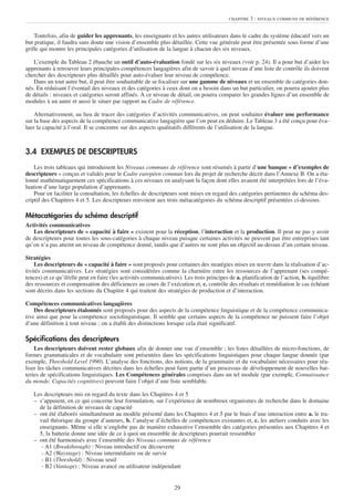 CHAPITRE   3 : NIVEAUX COMMUNS DE RÉFÉRENCE


    Toutefois, afin de guider les apprenants, les enseignants et les autres utilisateurs dans le cadre du système éducatif vers un
but pratique, il faudra sans doute une vision d’ensemble plus détaillée. Cette vue générale peut être présentée sous forme d’une
grille qui montre les principales catégories d’utilisation de la langue à chacun des six niveaux.

   L’exemple du Tableau 2 ébauche un outil d’auto-évaluation fondé sur les six niveaux (voir p. 24). Il a pour but d’aider les
apprenants à retrouver leurs principales compétences langagières afin de savoir à quel niveau d’une liste de contrôle ils doivent
chercher des descripteurs plus détaillés pour auto-évaluer leur niveau de compétence.
   Dans un tout autre but, il peut être souhaitable de se focaliser sur une gamme de niveaux et un ensemble de catégories don-
nés. En réduisant l’éventail des niveaux et des catégories à ceux dont on a besoin dans un but particulier, on pourra ajouter plus
de détails : niveaux et catégories seront affinés. À ce niveau de détail, on pourra comparer les grandes lignes d’un ensemble de
modules à un autre et aussi le situer par rapport au Cadre de référence.

    Alternativement, au lieu de tracer des catégories d’activités communicatives, on peut souhaiter évaluer une performance
sur la base des aspects de la compétence communicative langagière que l’on peut en déduire. Le Tableau 3 a été conçu pour éva-
luer la capacité à l’oral. Il se concentre sur des aspects qualitatifs différents de l’utilisation de la langue.



3.4 EXEMPLES DE DESCRIPTEURS
    Les trois tableaux qui introduisent les Niveaux communs de référence sont résumés à partir d’une banque « d’exemples de
descripteurs » conçus et validés pour le Cadre européen commun lors du projet de recherche décrit dans l’Annexe B. On a éta-
lonné mathématiquement ces spécifications à ces niveaux en analysant la façon dont elles avaient été interprétées lors de l’éva-
luation d’une large population d’apprenants.
    Pour en faciliter la consultation, les échelles de descripteurs sont mises en regard des catégories pertinentes du schéma des-
criptif des Chapitres 4 et 5. Les descripteurs renvoient aux trois métacatégories du schéma descriptif présentées ci-dessous.

Métacatégories du schéma descriptif
Activités communicatives
   Les descripteurs de « capacité à faire » existent pour la réception, l’interaction et la production. Il peut ne pas y avoir
de descripteurs pour toutes les sous-catégories à chaque niveau puisque certaines activités ne peuvent pas être entreprises tant
qu’on n’a pas atteint un niveau de compétence donné, tandis que d’autres ne sont plus un objectif au-dessus d’un certain niveau.

Stratégies
    Les descripteurs de « capacité à faire » sont proposés pour certaines des stratégies mises en œuvre dans la réalisation d’ac-
tivités communicatives. Les stratégies sont considérées comme la charnière entre les ressources de l’apprenant (ses compé-
tences) et ce qu’il/elle peut en faire (les activités communicatives). Les trois principes de a. planification de l’action, b. équilibre
des ressources et compensation des déficiences au cours de l’exécution et, c. contrôle des résultats et remédiation le cas échéant
sont décrits dans les sections du Chapitre 4 qui traitent des stratégies de production et d’interaction.

Compétences communicatives langagières
    Des descripteurs étalonnés sont proposés pour des aspects de la compétence linguistique et de la compétence communica-
tive ainsi que pour la compétence sociolinguistique. Il semble que certains aspects de la compétence ne puissent faire l’objet
d’une définition à tout niveau ; on a établi des distinctions lorsque cela était significatif.

Spécifications des descripteurs
    Les descripteurs doivent rester globaux afin de donner une vue d’ensemble ; les listes détaillées de micro-fonctions, de
formes grammaticales et de vocabulaire sont présentées dans les spécifications linguistiques pour chaque langue donnée (par
exemple, Threshold Level 1990). L’analyse des fonctions, des notions, de la grammaire et du vocabulaire nécessaires pour réa-
liser les tâches communicatives décrites dans les échelles peut faire partie d’un processus de développement de nouvelles bat-
teries de spécifications linguistiques. Les Compétences générales comprises dans un tel module (par exemple, Connaissance
du monde, Capacités cognitives) peuvent faire l’objet d’une liste semblable.

   Les descripteurs mis en regard du texte dans les Chapitres 4 et 5
   – s’appuient, en ce qui concerne leur formulation, sur l’expérience de nombreux organismes de recherche dans le domaine
     de la définition de niveaux de capacité
   – ont été élaborés simultanément au modèle présenté dans les Chapitres 4 et 5 par le biais d’une interaction entre a. le tra-
     vail théorique du groupe d’auteurs, b. l’analyse d’échelles de compétences existantes et, c. les ateliers conduits avec les
     enseignants. Même si elle n’englobe pas de manière exhaustive l’ensemble des catégories présentées aux Chapitres 4 et
     5, la batterie donne une idée de ce à quoi un ensemble de descripteurs pourrait ressembler
   – ont été harmonisés avec l’ensemble des Niveaux communs de référence
      - A1 (Breakthrough) : Niveau introductif ou découverte
      - A2 (Waystage) : Niveau intermédiaire ou de survie
      - B1 (Threshold) : Niveau seuil
      - B2 (Vantage) : Niveau avancé ou utilisateur indépendant


                                                                  29
 