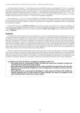 UN CADRE EUROPÉEN COMMUN DE RÉFÉRENCE POUR LES LANGUES     – APPRENDRE, ENSEIGNER, ÉVALUER


    Le résultat obtenu à l’examen « Y » peut être mesuré sur une échelle de niveaux ; par exemple de 1 à 5 où « 3 » représente
la norme qui correspond à une réussite. Une échelle de niveaux de ce type peut être utilisée directement pour l’évaluation de la
performance dans des épreuves notées de manière subjective – notamment pour la production écrite et la production orale – et/ou
pour rendre compte des résultats de l’examen. L’examen « Y » peut faire partie d’un ensemble d’examens « X », « Y » et « Z ».
Chaque examen peut avoir une échelle de niveaux du même type – mais il est évident qu’un Niveau 4 à l’examen « X » n’a pas
le même sens qu’un Niveau 4 à l’examen « Y » en termes de compétences langagières.

   Si les examens « X », « Y » et « Z » ont tous été placés sur une échelle commune de compétences, on devrait alors pouvoir,
à moyen terme, établir la relation entre les niveaux atteints à un examen de cet ensemble avec ceux des autres. On y parviendra
par une procédure de recueil d’expertises, d’analyse de spécifications, de comparaison d’échantillons officiels et d’étalonnage
des résultats des candidats.

    Il est possible, de la sorte, d’établir une relation entre les niveaux atteints aux examens et les niveaux de compétence car
les examens ont, par définition, des normes et un jury, c’est-à-dire un groupe d’examinateurs formés capables de les interpréter.
Il faut expliciter les normes communes et les rendre transparentes, donner des exemples qui les rendent opérationnelles et,
enfin, les étalonner.

Évaluation
    L’évaluation des résultats dans les écoles de nombreux pays se fait par l’attribution de notes, quelquefois de 1 à 6 avec 4
comme note d’admission, quelquefois de 1 à 20, avec 10 (la « moyenne ») comme note d’admission. La signification des notes
est intériorisée par les enseignants mais rarement définie. La nature de la relation entre les notes d’évaluation de ce type attri-
buées par l’enseignant et les niveaux de compétence est, en principe, du même ordre que celle entre le niveau des examens et
les niveaux de compétence ; mais elle se complique du fait qu’il y a une myriade de normes puisque chaque classe dans chaque
type d’école dans chaque académie se constitue une norme différente. Et ceci mis à part la question de la forme de l’évaluation
mise en œuvre et le degré d’accord sur l’interprétation des notes auquel parviennent les enseignants dans un contexte donné. En
France, par exemple, un 10 en fin de troisième n’a de toute évidence pas le même sens qu’un 10 en fin de quatrième dans le
même collège, ni qu’un 10 en fin de troisième dans un collège différent.

    Toutefois, on peut établir une relation approximative entre la gamme des normes en usage pour les niveaux de compétence
dans un secteur donné en cumulant un certain nombre de techniques telles que de donner la définition des normes pour diffé-
rents niveaux de résultats pour un même objectif, demander aux enseignants de reporter le résultat moyen sur une échelle ou un
tableau de compétence tel que le Tableau 1 ou le Tableau 2, recueillir des échantillons de performances et les étalonner au cours
de réunions d’évaluation, demander aux enseignants d’utiliser leur mode habituel de notation sur des vidéos standardisées.


    Les utilisateurs du Cadre de référence envisageront et expliciteront selon le cas
       – dans quelle mesure ils se préoccupent d’établir une batterie de niveaux pour enregistrer le progrès des
          savoir-faire dans le cadre de leur propre système
       – dans quelle mesure ils se préoccupent de fournir des critères d’évaluation transparents pour les notes attri-
          buées pour un niveau donné de compétence en vue d’un objectif, que ce soit dans un examen ou en éva-
          luation en classe
       – dans quelle mesure ils se préoccupent de développer un cadre commun de référence afin d’établir des
          relations cohérentes entre un certain nombre de secteurs éducatifs, des niveaux de compétence et des
          types d’évaluation dans le cadre de leur propre système.




                                                                38
 
