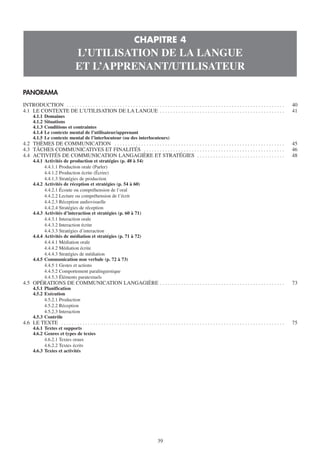 CHAPITRE 4
                                   L’UTILISATION DE LA LANGUE
                                   ET L’APPRENANT/UTILISATEUR

PANORAMA
INTRODUCTION . . . . . . . . . . . . . . . . . . . . . . . . . . . . . . . . . . . . . . . . . . . . . . . . . . . . . . . . . . . . . . . . . . . . . . . . . . . . . . . . . .         40
4.1 LE CONTEXTE DE L’UTILISATION DE LA LANGUE . . . . . . . . . . . . . . . . . . . . . . . . . . . . . . . . . . . . . . . . . . . . . . .                                              41
      4.1.1 Domaines
      4.1.2 Situations
      4.1.3 Conditions et contraintes
      4.1.4 Le contexte mental de l’utilisateur/apprenant
      4.1.5 Le contexte mental de l’interlocuteur (ou des interlocuteurs)
4.2   THÈMES DE COMMUNICATION . . . . . . . . . . . . . . . . . . . . . . . . . . . . . . . . . . . . . . . . . . . . . . . . . . . . . . . . . . . . . . . .                            45
4.3   TÂCHES COMMUNICATIVES ET FINALITÉS . . . . . . . . . . . . . . . . . . . . . . . . . . . . . . . . . . . . . . . . . . . . . . . . . . . . .                                       46
4.4   ACTIVITÉS DE COMMUNICATION LANGAGIÈRE ET STRATÉGIES . . . . . . . . . . . . . . . . . . . . . . . . . . . . . . . . .                                                              48
      4.4.1 Activités de production et stratégies (p. 48 à 54)
            4.4.1.1 Production orale (Parler)
            4.4.1.2 Production écrite (Écrire)
            4.4.1.3 Stratégies de production
      4.4.2 Activités de réception et stratégies (p. 54 à 60)
            4.4.2.1 Écoute ou compréhension de l’oral
            4.4.2.2 Lecture ou compréhension de l’écrit
            4.4.2.3 Réception audiovisuelle
            4.4.2.4 Stratégies de réception
      4.4.3 Activités d’interaction et stratégies (p. 60 à 71)
            4.4.3.1 Interaction orale
            4.4.3.2 Interaction écrite
            4.4.3.3 Stratégies d’interaction
      4.4.4 Activités de médiation et stratégies (p. 71 à 72)
            4.4.4.1 Médiation orale
            4.4.4.2 Médiation écrite
            4.4.4.3 Stratégies de médiation
      4.4.5 Communication non verbale (p. 72 à 73)
            4.4.5 1 Gestes et actions
            4.4.5.2 Comportement paralinguistique
            4.4.5.3 Éléments paratextuels
4.5   OPÉRATIONS DE COMMUNICATION LANGAGIÈRE . . . . . . . . . . . . . . . . . . . . . . . . . . . . . . . . . . . . . . . . . . . . . . .                                               73
      4.5.1 Planification
      4.5.2 Exécution
            4.5.2.1 Production
            4.5.2.2 Réception
            4.5.2.3 Interaction
      4.5.3 Contrôle
4.6   LE TEXTE . . . . . . . . . . . . . . . . . . . . . . . . . . . . . . . . . . . . . . . . . . . . . . . . . . . . . . . . . . . . . . . . . . . . . . . . . . . . . . . . . . . .   75
      4.6.1 Textes et supports
      4.6.2 Genres et types de textes
            4.6.2.1 Textes oraux
            4.6.2.2 Textes écrits
      4.6.3 Textes et activités




                                                                                             39
 
