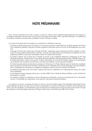 NOTE PRÉLIMINAIRE


    Cette version restructurée d’un Cadre européen commun de référence pour l’apprentissage/enseignement des langues et
l’évaluation représente le dernier stade d’un processus activement mené depuis 1991 et qui doit beaucoup à la collaboration
de nombreux membres de la profession enseignante à travers l’Europe et au-delà.


   Le Conseil de l’Europe tient à reconnaître avec gratitude les contributions faites par
   – le Groupe de Projet Apprentissage des langues et citoyenneté européenne représentant tous les États membres du Conseil
     de la coopération culturelle, ainsi que le Canada en qualité d’observateur, pour avoir suivi son développement avec atten-
     tion
   – le Groupe de travail mis en place par le Groupe de Projet, comprenant vingt ressortissants des États membres et repré-
     sentant les divers intérêts professionnels concernés, ainsi que des représentants de la Commission européenne et de son
     programme LINGUA, pour leurs inestimables conseils et la supervision du projet
   – le Groupe d’auteurs mis en place par le Groupe de travail, et qui comprenait Monsieur le Professeur J.L.M. Trim
     (Directeur de Projet), le Professeur D. Coste (École Normale Supérieure de Fontenay/Saint-Cloud, CREDIF, France), M.
     B. North (Eurocentres, Suisse), ainsi que M. J. Sheils (Secrétariat). Le Conseil de l’Europe exprime ses remerciements
     aux institutions qui ont permis aux personnes concernées de contribuer à cette importante entreprise
   – la Commission permanente des directeurs cantonaux de l’éducation et le Fonds national suisse de recherche scientifique
     pour son soutien au travail de M. B. North et du Professeur G. Schneider (Université de Fribourg) concernant l'élabora-
     tion et l’étalonnage de descripteurs de compétences langagières pour les Niveaux communs de référence
   – la Fondation Eurocentres pour avoir fourni l’expertise nécessaire à la définition et à l’étalonnage des niveaux de compé-
     tences langagières
   – le US National Foreign Language Center, qui a accordé à MM. Trim et North des Bourses Mellon, ce qui a facilité leur
     participation à ce projet
   – les nombreux collègues et institutions à travers l’Europe qui ont répondu, souvent avec beaucoup de soins et des détails
     concrets, à la demande de commentaires et de réactions concernant les projets précédents.


    Les réactions sur la mise en pratique du Cadre de référence ont été recueillies auprès d’un échantillon représentatif d’utili-
sateurs différents. D’autres, en outre, ont été invités à communiquer au Conseil de l’Europe les résultats de leur utilisation du
Cadre à des fins spécifiques. Les informations reçues ont été prises en compte pour la révision du Cadre et des Guides à l’usage
des utilisateurs avant leur adoption dans toute l’Europe. Cette révision a été réalisée par MM. Trim et North.




                                                                3
 