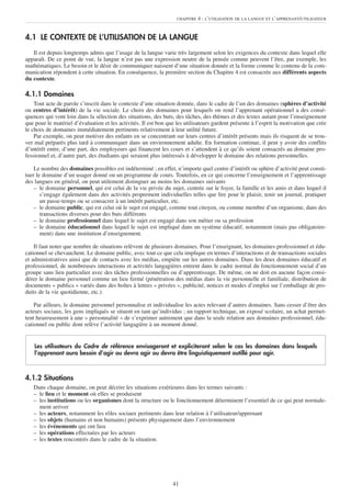 CHAPITRE   4 : L’UTILISATION DE LA LANGUE ET L’APPRENANT/UTILISATEUR


4.1 LE CONTEXTE DE L’UTILISATION DE LA LANGUE
   Il est depuis longtemps admis que l’usage de la langue varie très largement selon les exigences du contexte dans lequel elle
apparaît. De ce point de vue, la langue n’est pas une expression neutre de la pensée comme peuvent l’être, par exemple, les
mathématiques. Le besoin et le désir de communiquer naissent d’une situation donnée et la forme comme le contenu de la com-
munication répondent à cette situation. En conséquence, la première section du Chapitre 4 est consacrée aux différents aspects
du contexte.

4.1.1 Domaines
    Tout acte de parole s’inscrit dans le contexte d’une situation donnée, dans le cadre de l’un des domaines (sphères d’activité
ou centres d’intérêt) de la vie sociale. Le choix des domaines pour lesquels on rend l’apprenant opérationnel a des consé-
quences qui vont loin dans la sélection des situations, des buts, des tâches, des thèmes et des textes autant pour l’enseignement
que pour le matériel d’évaluation et les activités. Il est bon que les utilisateurs gardent présente à l’esprit la motivation que crée
le choix de domaines immédiatement pertinents relativement à leur utilité future.
    Par exemple, on peut motiver des enfants en se concentrant sur leurs centres d’intérêt présents mais ils risquent de se trou-
ver mal préparés plus tard à communiquer dans un environnement adulte. En formation continue, il peut y avoir des conflits
d’intérêt entre, d’une part, des employeurs qui financent les cours et s’attendent à ce qu’ils soient consacrés au domaine pro-
fessionnel et, d’autre part, des étudiants qui seraient plus intéressés à développer le domaine des relations personnelles.

    Le nombre des domaines possibles est indéterminé ; en effet, n’importe quel centre d’intérêt ou sphère d’activité peut consti-
tuer le domaine d’un usager donné ou un programme de cours. Toutefois, en ce qui concerne l’enseignement et l’apprentissage
des langues en général, on peut utilement distinguer au moins les domaines suivants
    – le domaine personnel, qui est celui de la vie privée du sujet, centrée sur le foyer, la famille et les amis et dans lequel il
       s’engage également dans des activités proprement individuelles telles que lire pour le plaisir, tenir un journal, pratiquer
       un passe-temps ou se consacrer à un intérêt particulier, etc.
    – le domaine public, qui est celui où le sujet est engagé, comme tout citoyen, ou comme membre d’un organisme, dans des
       transactions diverses pour des buts différents
    – le domaine professionnel dans lequel le sujet est engagé dans son métier ou sa profession
    – le domaine éducationnel dans lequel le sujet est impliqué dans un système éducatif, notamment (mais pas obligatoire-
       ment) dans une institution d’enseignement.

    Il faut noter que nombre de situations relèvent de plusieurs domaines. Pour l’enseignant, les domaines professionnel et édu-
cationnel se chevauchent. Le domaine public, avec tout ce que cela implique en termes d’interactions et de transactions sociales
et administratives ainsi que de contacts avec les médias, empiète sur les autres domaines. Dans les deux domaines éducatif et
professionnel, de nombreuses interactions et activités langagières entrent dans le cadre normal du fonctionnement social d’un
groupe sans lien particulier avec des tâches professionnelles ou d’apprentissage. De même, on ne doit en aucune façon consi-
dérer le domaine personnel comme un lieu fermé (pénétration des médias dans la vie personnelle et familiale, distribution de
documents « publics » variés dans des boîtes à lettres « privées », publicité, notices et modes d’emploi sur l’emballage de pro-
duits de la vie quotidienne, etc.).

    Par ailleurs, le domaine personnel personnalise et individualise les actes relevant d’autres domaines. Sans cesser d’être des
acteurs sociaux, les gens impliqués se situent en tant qu’individus ; un rapport technique, un exposé scolaire, un achat permet-
tent heureusement à une « personnalité » de s’exprimer autrement que dans la seule relation aux domaines professionnel, édu-
cationnel ou public dont relève l’activité langagière à un moment donné.


    Les utilisateurs du Cadre de référence envisageront et expliciteront selon le cas les domaines dans lesquels
    l’apprenant aura besoin d’agir ou devra agir ou devra être linguistiquement outillé pour agir.



4.1.2 Situations
   Dans chaque domaine, on peut décrire les situations extérieures dans les termes suivants :
   – le lieu et le moment où elles se produisent
   – les institutions ou les organismes dont la structure ou le fonctionnement déterminent l’essentiel de ce qui peut normale-
     ment arriver
   – les acteurs, notamment les rôles sociaux pertinents dans leur relation à l’utilisateur/apprenant
   – les objets (humains et non humains) présents physiquement dans l’environnement
   – les événements qui ont lieu
   – les opérations effectuées par les acteurs
   – les textes rencontrés dans le cadre de la situation.




                                                                 41
 