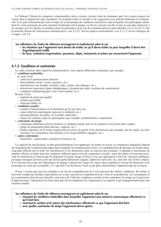 UN CADRE EUROPÉEN COMMUN DE RÉFÉRENCE POUR LES LANGUES      – APPRENDRE, ENSEIGNER, ÉVALUER


    Le Tableau 5 illustre les catégories situationnelles citées ci-avant, classées selon les domaines que l’on a toutes chances de
croiser dans la plupart des pays européens. Il est donné à titre d’exemple et de suggestion et ne prétend nullement à l’exhausti-
vité. Il ne peut notamment pas tenir compte de la dynamique des situations interactives dans lesquelles les participants identi-
fient les traits pertinents de toute situation d’utilisation de la langue, au fur et à mesure qu’elle évolue et sont plus intéressés à
les changer qu’à les décrire. La relation entre les partenaires d’un acte de communication est plus détaillée en 4.1.4 et 4.1.5. Sur
la structure interne de l’interaction communicative, voir 5.2.2.3. Sur les aspects socioculturels, voir 5.1.1.2, sur les stratégies de
l’usager, voir 4.4.


    Les utilisateurs du Cadre de référence envisageront et expliciteront selon le cas
       – les situations que l’apprenant aura besoin de traiter, ou qu’il devra traiter ou pour lesquelles il devra être
          linguistiquement outillé
       – les lieux, institutions/organisations, personnes, objets, événements et actions qui concerneront l’apprenant.



4.1.3 Conditions et contraintes
   Le cadre extérieur dans lequel la communication a lieu impose différentes contraintes, par exemple :
   • conditions matérielles
     a. pour l’oral
     – clarté de la prononciation (diction)
     – bruit ambiant (trains, avions, parasites, etc.)
     – interférences (rue bondée, marchés, cafés, soirées, discothèques, etc.)
     – distorsions (mauvaises lignes téléphoniques, réception par radio, systèmes de sonorisation)
     – conditions météorologiques (vent, froid extrême, etc.).
   b. pour l’écrit
     – imprimé de mauvaise qualité
     – écriture peu lisible
     – éclairage faible, etc.
   • conditions sociales
     – nombre d’interlocuteurs et la familiarité qu’ils ont entre eux
     – statut relatif des participants (pouvoir et solidarité, etc.)
     – présence/absence de public ou d’oreilles indiscrètes
     – nature des relations entre les participants (par exemple, amitié/inimitié, coopération)
   • contraintes de temps
     – contraintes différentes pour le locuteur et l’auditeur (temps réel) ou le scripteur et le lecteur (plus souple)
     – temps de préparation (pour discours, rapports, etc.)
     – limites imposées sur le temps imparti pour les prises de parole et les interactions (par exemple, par des règles, les frais
        encourus, les événements concomitants et les responsabilités engagées, etc.)
   • autres contraintes
     – financières ; angoissantes (situation d’examen), etc.

    La capacité de tout locuteur, et plus particulièrement d’un apprenant, de mettre en œuvre sa compétence langagière dépend
très largement des conditions physiques dans lesquelles la communication a lieu. La compréhension du discours est rendue beau-
coup plus difficile par le bruit, les interférences et les distorsions dont on trouvera des exemples. L’aptitude à fonctionner de
manière efficace et fiable dans des conditions difficiles peut avoir une importance cruciale : ainsi des pilotes d’avion qui reçoi-
vent les instructions d’atterrissage ne disposent d’aucune marge d’erreur. Ceux qui apprennent à faire des annonces publiques
en langue étrangère doivent avoir une diction particulièrement soignée, répéter les mots clés, etc. pour être sûrs d’être compris.
Il est souvent arrivé que des laboratoires de langues utilisent des copies de copies dans lesquelles le niveau de distorsion et de
parasitage ne serait pas acceptable s’il s’agissait d’un document visuel et qui gêne sérieusement l’apprentissage de la langue.

    Il faut s’assurer que tous les candidats à un test de compréhension de l’oral jouissent des mêmes conditions. De même, il
faut tenir compte des données équivalentes en ce qui concerne la compréhension de l’écrit et sa production. Les enseignants et
les examinateurs doivent aussi prendre conscience de l’effet des conditions sociales et des contraintes de temps sur le processus
d’apprentissage, l’interaction en classe ainsi que sur la compétence de l’apprenant et sa capacité à agir langagièrement dans une
situation donnée.


    Les utilisateurs du Cadre de référence envisageront et expliciteront selon le cas
       – comment les conditions matérielles dans lesquelles l’apprenant sera amené à communiquer affecteront ce
          qu’il doit faire
       – comment le nombre et la nature des interlocuteurs affecteront ce que l’apprenant doit faire
       – avec quelles contraintes de temps l’apprenant devra opérer.




                                                                 42
 