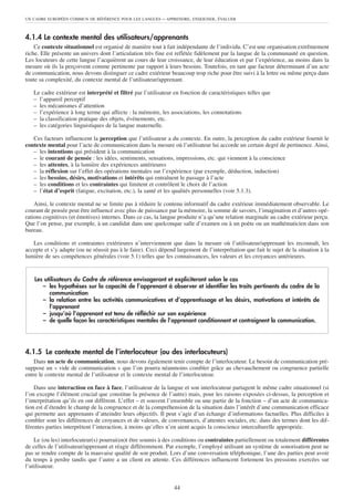 UN CADRE EUROPÉEN COMMUN DE RÉFÉRENCE POUR LES LANGUES      – APPRENDRE, ENSEIGNER, ÉVALUER


4.1.4 Le contexte mental des utilisateurs/apprenants
    Ce contexte situationnel est organisé de manière tout à fait indépendante de l’individu. C’est une organisation extrêmement
riche. Elle présente un univers dont l’articulation très fine est reflétée fidèlement par la langue de la communauté en question.
Les locuteurs de cette langue l’acquièrent au cours de leur croissance, de leur éducation et par l’expérience, au moins dans la
mesure où ils la perçoivent comme pertinente par rapport à leurs besoins. Toutefois, en tant que facteur déterminant d’un acte
de communication, nous devons distinguer ce cadre extérieur beaucoup trop riche pour être suivi à la lettre ou même perçu dans
toute sa complexité, du contexte mental de l’utilisateur/apprenant.

   Le cadre extérieur est interprété et filtré par l’utilisateur en fonction de caractéristiques telles que
   – l’appareil perceptif
   – les mécanismes d’attention
   – l’expérience à long terme qui affecte : la mémoire, les associations, les connotations
   – la classification pratique des objets, événements, etc.
   – les catégories linguistiques de la langue maternelle.

   Ces facteurs influencent la perception que l’utilisateur a du contexte. En outre, la perception du cadre extérieur fournit le
contexte mental pour l’acte de communication dans la mesure où l’utilisateur lui accorde un certain degré de pertinence. Ainsi,
   – les intentions qui président à la communication
   – le courant de pensée : les idées, sentiments, sensations, impressions, etc. qui viennent à la conscience
   – les attentes, à la lumière des expériences antérieures
   – la réflexion sur l’effet des opérations mentales sur l’expérience (par exemple, déduction, induction)
   – les besoins, désirs, motivations et intérêts qui entraînent le passage à l’acte
   – les conditions et les contraintes qui limitent et contrôlent le choix de l’action
   – l’état d’esprit (fatigue, excitation, etc.), la santé et les qualités personnelles (voir 5.1.3).

    Ainsi, le contexte mental ne se limite pas à réduire le contenu informatif du cadre extérieur immédiatement observable. Le
courant de pensée peut être influencé avec plus de puissance par la mémoire, la somme de savoirs, l’imagination et d’autres opé-
rations cognitives (et émotives) internes. Dans ce cas, la langue produite n’a qu’une relation marginale au cadre extérieur perçu.
Que l’on pense, par exemple, à un candidat dans une quelconque salle d’examen ou à un poète ou un mathématicien dans son
bureau.

   Les conditions et contraintes extérieures n’interviennent que dans la mesure où l’utilisateur/apprenant les reconnaît, les
accepte et s’y adapte (ou ne réussit pas à le faire). Ceci dépend largement de l’interprétation que fait le sujet de la situation à la
lumière de ses compétences générales (voir 5.1) telles que les connaissances, les valeurs et les croyances antérieures.


    Les utilisateurs du Cadre de référence envisageront et expliciteront selon le cas
       – les hypothèses sur la capacité de l’apprenant à observer et identifier les traits pertinents du cadre de la
          communication
       – la relation entre les activités communicatives et d’apprentissage et les désirs, motivations et intérêts de
          l’apprenant
       – jusqu’où l’apprenant est tenu de réfléchir sur son expérience
       – de quelle façon les caractéristiques mentales de l’apprenant conditionnent et contraignent la communication.




4.1.5 Le contexte mental de l’interlocuteur (ou des interlocuteurs)
    Dans un acte de communication, nous devons également tenir compte de l’interlocuteur. Le besoin de communication pré-
suppose un « vide de communication » que l’on pourra néanmoins combler grâce au chevauchement ou congruence partielle
entre le contexte mental de l’utilisateur et le contexte mental de l’interlocuteur.

    Dans une interaction en face à face, l’utilisateur de la langue et son interlocuteur partagent le même cadre situationnel (si
l’on excepte l’élément crucial que constitue la présence de l’autre) mais, pour les raisons exposées ci-dessus, la perception et
l’interprétation qu’ils en ont diffèrent. L’effet – et souvent l’ensemble ou une partie de la fonction – d’un acte de communica-
tion est d’étendre le champ de la congruence et de la compréhension de la situation dans l’intérêt d’une communication efficace
qui permette aux apprenants d’atteindre leurs objectifs. Il peut s’agir d’un échange d’informations factuelles. Plus difficiles à
combler sont les différences de croyances et de valeurs, de convenances, d’attentes sociales, etc. dans des termes dont les dif-
férentes parties interprètent l’interaction, à moins qu’elles n’en aient acquis la conscience interculturelle appropriée.

    Le (ou les) interlocuteur(s) pourrai(en)t être soumis à des conditions ou contraintes partiellement ou totalement différentes
de celles de l’utilisateur/apprenant et réagir différemment. Par exemple, l’employé utilisant un système de sonorisation peut ne
pas se rendre compte de la mauvaise qualité de son produit. Lors d’une conversation téléphonique, l’une des parties peut avoir
du temps à perdre tandis que l’autre a un client en attente. Ces différences influencent fortement les pressions exercées sur
l’utilisateur.


                                                                 44
 