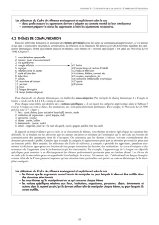 CHAPITRE   4 : L’UTILISATION DE LA LANGUE ET L’APPRENANT/UTILISATEUR




    Les utilisateurs du Cadre de référence envisageront et expliciteront selon le cas
       – dans quelle mesure les apprenants devront s’adapter au contexte mental de leur interlocuteur
       – comment préparer le mieux les apprenants à faire les ajustements nécessaires.



4.2 THÈMES DE COMMUNICATION
   Dans les différents domaines on distingue des thèmes privilégiés pour des actes de communication particuliers ; c’est autour
d’eux que s’articulent le discours, la conversation, la réflexion ou la rédaction. On peut classer de différentes manières les caté-
gories thématiques. Notre classement inductif en thèmes, sous-thèmes et « notions spécifiques » est celui du Threshold Level
1990, Chapitre7.

   1. caractérisation personnelle
   2. maison, foyer et environnement
   3. vie quotidienne
   4. congés et loisirs                                        4.1   loisirs
   5. voyages                                                  4.2   passe-temps et centres d’intérêt
   6. relations avec les autres                                4.3   radio et télévision
   7. santé et bien-être                                       4.4   cinéma, théâtre, concert, etc.
   8. éducation                                                4.5   musées, expositions, etc.
   9. achats                                                   4.6   recherche intellectuelle et artistique
   10. nourriture et boisson                                   4.7   sports
   11. services                                                4.8   presse
   12. lieux
   13. langue étrangère
   14. temps (météorologique)

    Pour chacun de ces champs thématiques, on établit des sous-catégories. Par exemple, le champ thématique 4 « Congés et
loisirs » est divisé de 4.1 à 4.8, comme ci-dessus.
    Pour chaque sous-thème on identifie des « notions spécifiques ». À cet égard, les catégories représentées dans le Tableau 5
(voir p. 43) qui couvrent les lieux, les institutions, etc. sont particulièrement pertinentes. Par exemple, le Threshold Level 1990
précise pour 4.7 « Sport »
   1.   lieu : court, champ (pour cricket et base-ball), terrain, stade
   2.   institutions et organismes : sport, équipe, club
   3.   personnes : joueur
   4.   objets : cartes, ballon
   5.   événements : course, match
   6.   action : regarder, jouer à (+ le nom du sport), courir, gagner, perdre, tirer (au sort).

    Il apparaît de toute évidence que ce choix et ce classement de thèmes, sous-thèmes et notions spécifiques ne sauraient être
définitifs. Ils se fondent sur les décisions que les auteurs ont prises et résultent de l’estimation qu’ils ont faite des besoins de
communication des apprenants dont ils s’occupent. On constatera que les thèmes ci-dessus relèvent essentiellement des
domaines personnel et public. Certains (par exemple la catégorie 4) appartiennent pour part au domaine personnel et pour part
au domaine public. Bien entendu, les utilisateurs du Cadre de référence, y compris si possible les apprenants, prendront eux-
mêmes les décisions appropriées en fonction de leur propre estimation des besoins, des motivations, des caractéristiques et des
ressources de l’apprenant dans le(s) domaine(s) qui les concerne(nt). Par exemple, l’apprentissage de la langue sur objectifs
spécifiques peut conduire à un développement des thèmes professionnels pertinents pour un étudiant donné. Les élèves du
second cycle du secondaire peuvent approfondir la technologie, la science, l’économie, etc. L’utilisation d’une langue étrangère
comme véhicule de l’enseignement imposera qu’une attention toute particulière soit portée au contenu thématique de la disci-
pline enseignée.


    Les utilisateurs du Cadre de référence envisageront et expliciteront selon le cas
       – les thèmes que les apprenants auront besoin de manipuler ou pour lesquels ils devront être outillés dans
          des domaines sélectionnés
       – les sous-thèmes qu’ils manipuleront en ce qui concerne chaque thème
       – les notions spécifiques relatives aux lieux, institutions, organismes, personnes, objets, événements et
          actions dont ils auront besoin/qu’ils devront utiliser afin de manipuler chaque thème, ou pour lesquels ils
          seront outillés.




                                                                       45
 