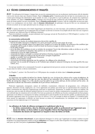 UN CADRE EUROPÉEN COMMUN DE RÉFÉRENCE POUR LES LANGUES          – APPRENDRE, ENSEIGNER, ÉVALUER


4.3 TÂCHES COMMUNICATIVES ET FINALITÉS
4.3.1 Un utilisateur de la langue s’engage dans un acte de communication avec un ou plusieurs interlocuteurs afin de répondre
à un ou des besoins dans une situation donnée. Dans le domaine privé, l’intention peut être de faire la conversation avec un
visiteur pour échanger des informations sur la famille, les amis, ce qui plaît et ce qui ne plaît pas, de comparer des expériences
et des attitudes, etc. Dans le domaine public, l’échange sera souvent de type commercial, par exemple, pour acheter des vête-
ments de bonne qualité à un prix raisonnable. Dans le domaine professionnel, il pourra s’agir de comprendre un nouveau règle-
ment et ses conséquences sur un client ; dans le domaine éducationnel, de participer à un jeu de rôle ou à un séminaire ou
d’écrire un article sur un sujet spécialisé pour un colloque ou une revue, etc.

4.3.2 L’analyse des besoins et les études linguistiques ont donné lieu, au cours du temps, à de nombreuses publications rela-
tives aux tâches langagières qu’un apprenant doit accomplir ou doit être en mesure d’accomplir afin de faire face aux exigences
des situations qui surgissent dans les différents domaines.
    Parmi de nombreux exemples, on peut utilement citer le passage suivant de Threshold Level 1990 (Chapitre 2, section 1.12)
relatif au domaine professionnel.

   La communication professionnelle
   Les apprenants en situation de résidents temporaires devront être capables de
   – faire les formalités nécessaires à l’obtention d’un permis de travail ou de tout autre papier de ce type
   – se renseigner (par exemple auprès d’une agence pour l’emploi) sur la nature des emplois, les ouvertures et les conditions (par
     exemple le profil du poste, le salaire, le droit du travail, les horaires et congés, la durée du préavis, etc.)
   – lire les offres d’emploi
   – écrire des lettres de candidature et avoir un entretien de recrutement. Fournir des informations orales ou écrites sur soi, sa for-
     mation et son expérience et répondre à des questions sur ces mêmes points
   – comprendre et suivre les règles d’embauche
   – comprendre les tâches à accomplir au moment de l’entrée en fonctions et poser des questions à ce sujet
   – comprendre les règles de prudence et de sécurité et leurs consignes d’application
   – signaler un accident, faire une déclaration d’assurance
   – bénéficier de la protection sociale
   – communiquer de manière appropriée avec les supérieurs, les collègues et les subordonnés
   – participer à la vie sociale de l’entreprise ou de l’institution (par exemple le restaurant d’entreprise, les clubs sportifs et les asso-
     ciations, etc.).

   En tant que membre de la communauté d’accueil, un apprenant devrait pouvoir assister un locuteur étranger (locuteur natif
ou pas) dans les tâches ci-dessus mentionnées.

   Le Chapitre 7, section 1 du Threshold Level 1990 propose des exemples de tâches dans le domaine personnel.

    S’identifier
    Les apprenants sont capables de décliner leur identité, d’épeler leur nom, de donner leur adresse et leur numéro de téléphone, de
dire leur date et lieu de naissance, leur âge, leur sexe, leur état-civil, leur nationalité, d’où ils viennent, ce qu’ils font, de décrire leur
famille, de nommer leur religion s’il y a lieu, de dire ce qui leur plaît et ce qui ne leur plaît pas, de dire comment sont les autres ; de
comprendre et solliciter des informations semblables de la part de leurs interlocuteurs.

    Praticiens (apprenants, enseignants, auteurs de méthodes, examinateurs, rédacteurs de programmes, etc.), utilisateurs
(parents, directeurs d’école, employeurs, etc.) et les apprenants eux-mêmes ont estimé que ces spécifications très concrètes de
tâches constituaient des objectifs d’apprentissage motivants et significatifs. Néanmoins, le nombre des tâches est indéfini. On
ne peut pas, pour un cadre de référence général, préciser in extenso toutes les tâches communicatives auxquelles on peut se trou-
ver confronté dans les situations de la vie réelle. Il revient aux praticiens de réfléchir aux besoins communicatifs de leurs propres
apprenants et de définir en conséquence les tâches communicatives pour lesquelles ils devront être outillés, en utilisant pour cela
de manière appropriée toutes les ressources du Cadre de référence (voir, par exemple le détail au Chapitre 7). Il faudrait égale-
ment amener les apprenants à réfléchir sur leurs besoins en termes de communication, les entraînant ainsi à une prise de
conscience de leur apprentissage et à l’autonomie.


    Les utilisateurs du Cadre de référence envisageront et expliciteront selon le cas
       – les tâches communicatives, dans les domaines personnel, public ou professionnel que l’apprenant aura
          besoin de réaliser, ou devra réaliser ou pour lesquelles il devra être linguistiquement outillé
       – l’évaluation des besoins de l’apprenant sur lesquels le choix des tâches est fondé.



4.3.3 Dans le domaine éducationnel, on peut utilement distinguer les tâches que l’apprenant est amené à réaliser ou pour
lesquelles il est linguistiquement outillé en tant qu’utilisateur de la langue et celles dans lesquelles il est impliqué comme appre-
nant parce qu’elles font partie du processus d’apprentissage.




                                                                      46
 