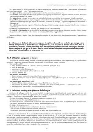 CHAPITRE   4 : L’UTILISATION DE LA LANGUE ET L’APPRENANT/UTILISATEUR


   En ce qui concerne les tâches ou activités en tant que moyens pour planifier et mener à bien l’enseignement et l’apprentis-
sage, on peut donner s’il y a lieu l’information concernant
   – les types de tâche, par exemple, simulations, jeux de rôle, interactions en classe, etc.
   – les finalités, par exemple, les objectifs d’apprentissage du groupe en relation aux objectifs différents et moins prévisibles
      des différents membres du groupe
   – les supports, par exemple, les consignes, le matériel sélectionné ou produit par les enseignants et/ou les apprenants
   – les produits, par exemple, des objets langagiers tels que des textes, des résumés, des tableaux, des documents, etc., et des
      produits d’apprentissage tels que la prise de conscience, l’intuition, la stratégie, l’expérience à prendre des décisions et à
      négocier, etc.
   – les activités, par exemple, cognitives/affectives, physiques/réflexives, en groupe/par deux/individuelles, etc. (voir aussi
      section 4.5)
   – le rôle des participants dans les activités, leur planification et leur organisation
   – le contrôle et l’évaluation du succès relatif de la tâche dans sa conception et dans sa réalisation selon des critères tels que
      la pertinence, les contraintes et les attentes en termes de difficulté et l’applicabilité.

   On trouvera dans le Chapitre 7 une description plus complète du rôle des activités dans l’enseignement et l’apprentissage
des langues.


    Les utilisateurs du Cadre de référence envisageront et expliciteront selon le cas les tâches que les apprenants
    devront entreprendre ou auront besoin d’entreprendre ou pour lesquelles ils devront être outillés dans le
    domaine éducationnel a. comme participants dans des interactions guidées ou finalisées, des projets, des simu-
    lations, des jeux de rôle, etc. b. ou encore dans les cas où la L2 est la langue d’enseignement de la langue elle-
    même, ou d’autres disciplines au programme, etc.




4.3.4 Utilisation ludique de la langue
  L’utilisation de la langue pour le jeu ou la créativité joue souvent un rôle important dans l’apprentissage et le perfectionne-
ment mais n’appartient pas au seul domaine éducationnel. On peut donner comme exemples
  • des jeux de société
     – oraux (histoires erronées ou « trouver l’erreur » ; comment, quand, où, etc.)
     – écrits (le pendu, etc.)
     – audiovisuels (le loto d’images, etc.)
     – sur cartes et damiers (le Scrabble, le Lexicon, etc.)
     – charades et mimes, etc.
  • des activités individuelles
     – des devinettes et énigmes (mots croisés, rébus, anagrammes, charades, etc.)
     – des jeux médiatiques (radio et télévision : Des chiffres et des lettres, Questions pour un champion, Le Jeu des mille
       francs, etc.)
  • des jeux de mots (calembours, etc.)
     – dans la publicité, par exemple, pour une voiture : La 106, un sacré numéro
     – dans les titres de journaux, par exemple, à l’occasion d’une grève du métro parisien : La galère sans les rames
     – dans les graffitis, par exemple : Dessine-moi un jour plus vieux.

4.3.5 Utilisation esthétique ou poétique de la langue
    L’utilisation de la langue pour le rêve ou pour le plaisir est importante au plan éducatif mais aussi en tant que telle. Les acti-
vités esthétiques peuvent relever de la production, de la réception, de l’interaction ou de la médiation et être orales ou écrites
(voir 4.4.4 ci-dessous). Elles comprennent des activités comme
    – le chant (comptines, chansons du patrimoine, chansons populaires, etc.)
    – la réécriture et le récit répétitif d’histoires, etc.
    – l’audition, la lecture, l’écriture ou le récit oral de textes d’imagination (bouts rimés, etc.) parmi lesquels des caricatures,
      des bandes dessinées, des histoires en images, des romans photos, etc.
    – le théâtre (écrit ou improvisé)
    – la production, la réception et la représentation de textes littéraires comme
      - lire et écrire des textes (nouvelles, romans, poèmes, etc.)
      - représenter et regarder ou écouter un récital, un opéra, une pièce de théâtre, etc.

     Bien que ce bref traitement de ce qui a traditionnellement été un aspect important, souvent essentiel, des études de langue
vivante au secondaire et dans le supérieur puisse paraître un peu cavalier, il n’en est rien. Les littératures nationale et étrangère
apportent une contribution majeure au patrimoine culturel européen que le Conseil de l’Europe voit comme « une ressource
commune inappréciable qu’il faut protéger et développer ». Les études littéraires ont de nombreuses finalités éducatives, intel-
lectuelles, morales et affectives, linguistiques et culturelles et pas seulement esthétiques. Il est à espérer que les professeurs de
littérature à tous les niveaux trouvent que de nombreuses sections du Cadre de référence sont pertinentes pour eux et utiles en
ce qu’elles rendent leurs buts et leurs démarches plus transparents.

                                                                 47
 
