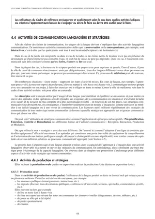 UN CADRE EUROPÉEN COMMUN DE RÉFÉRENCE POUR LES LANGUES     – APPRENDRE, ENSEIGNER, ÉVALUER




    Les utilisateurs du Cadre de référence envisageront et expliciteront selon le cas dans quelles activités ludiques
    ou créatives l’apprenant aura besoin de s’engager ou devra le faire ou devra être outillé pour le faire.




4.4 ACTIVITÉS DE COMMUNICATION LANGAGIÈRE ET STRATÉGIES
    Afin de réaliser des tâches de communication, les usagers de la langue doivent s’impliquer dans des activités langagières
communicatives. De nombreuses activités communicatives telles que la conversation ou la correspondance, par exemple, sont
interactives, c’est-à-dire que les participants sont tour à tour locuteur(s)/scripteur(s) et destinataire(s).

   Dans le cas où la parole est enregistrée ou dans le cas de la radio ou des textes écrits, le locuteur n’est pas en présence du
destinataire qu’il peut même ne pas connaître et qui, en tout état de cause, ne peut pas répondre. Dans ces cas, l’événement com-
municatif peut être considéré comme parler, écrire, écouter ou lire un texte.

    Dans la plupart des cas, le locuteur ou le scripteur produit son propre texte pour exprimer sa pensée. Dans d’autres, il joue
le rôle de canal de communication (souvent, mais pas obligatoirement, dans des langues différentes) entre deux personnes ou
plus qui, pour une raison quelconque, ne peuvent pas communiquer directement. Ce processus de médiation peut, de nouveau,
être interactif ou pas.

   De nombreuses situations – sinon toutes – supposent des types d’activité mixtes. En cours de langue, par exemple, l’appre-
nant peut avoir à écouter un exposé du professeur, à lire un manuel à voix basse ou à haute voix, à communiquer en sous-groupe
avec ses camarades sur un projet, à faire des exercices ou à rédiger un texte et même à jouer le rôle de médiateur, soit dans le
cadre d’une activité scolaire, soit pour aider un camarade.

    Les stratégies sont le moyen utilisé par l’usager d’une langue pour mobiliser et équilibrer ses ressources et pour mettre en
œuvre des aptitudes et des opérations afin de répondre aux exigences de la communication en situation et d’exécuter la tâche
avec succès et de la façon la plus complète et la plus économique possible – en fonction de son but précis. Les stratégies com-
municatives ne devraient pas, en conséquence, s’interpréter seulement selon un modèle d’incapacité, comme une façon de remé-
dier à un déficit langagier ou à une erreur de communication. Les locuteurs natifs utilisent régulièrement des stratégies de
communication de tous ordres (qui seront commentées ci-dessous) quand la stratégie est appropriée aux exigences communica-
tives qui pèsent sur elles.

   On peut voir l’utilisation de stratégies communicatives comme l’application des principes métacognitifs : Pré-planification,
Exécution, Contrôle et Remédiation des différentes formes de l’activité communicative : Réception, Interaction, Production
et Médiation.

    On a pu utiliser le mot « stratégies » avec des sens différents. On l’entend ici comme l’adoption d’une ligne de conduite par-
ticulière qui permet l’efficacité maximum. Les aptitudes qui constituent une partie inévitable des opérations de compréhension
et d’articulation du mot écrit et parlé (par exemple, découper la chaîne parlée en mots significatifs) sont traitées comme des apti-
tudes de niveau inférieur, relatives au processus communicatif approprié (voir Section 4.5).

    Le progrès dans l’apprentissage d’une langue apparaît le mieux dans la capacité de l’apprenant à s’engager dans une activité
langagière observable et à mettre en œuvre des stratégies de communication. En conséquence, elles constituent une base pra-
tique pour l’étalonnage de la capacité langagière. On trouvera dans ce chapitre une proposition d’étalonnage pour différents
aspects d’activités et de stratégies qui seront commentées.

4.4.1 Activités de production et stratégies
   Elles incluent la production orale (parler ou expression orale) et la production écrite (écrire ou expression écrite).

4.4.1.1 Production orale
   Dans les activités de production orale (parler) l’utilisateur de la langue produit un texte ou énoncé oral qui est reçu par un
ou plusieurs auditeurs. Parmi les activités orales on trouve, par exemple
   – les annonces publiques (renseignements, instructions, etc.)
   – les exposés (discours dans des réunions publiques, conférences à l’université, sermons, spectacles, commentaires sportifs,
      etc.).
   Elles peuvent inclure, par exemple
   – de lire un texte écrit à haute voix
   – de faire un exposé en suivant des notes ou commenter des données visuelles (diagrammes, dessins, tableaux, etc.)
   – de jouer un rôle qui a été répété
   – de parler spontanément
   – de chanter.


                                                                48
 