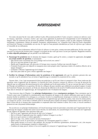 AVERTISSEMENT


    Ces notes ont pour but de vous aider à utiliser le plus efficacement possible le Cadre européen commun de référence pour
les langues. Apprendre, enseigner, évaluer, que vous soyez apprenant ou praticien de l’enseignement ou de l’évaluation des
langues. Elles ne traiteront pas des diverses possibilités d’utilisation du Cadre propres à telle ou telle catégorie d’utilisateur,
enseignants, examinateurs, auteurs de manuels, formateurs, administrateurs, etc., lesquelles font l’objet de Guides disponibles
au Conseil de l’Europe et consultables sur son site. Il s’agit ici d’une première introduction au Cadre de référence qui s’adresse
à l’ensemble de ses utilisateurs.

    Vous pouvez, bien évidemment, utiliser le Cadre de référence à votre guise, comme tout autre publication. En fait, nous espé-
rons qu’il se trouvera des lecteurs pour s’engager à cet égard sur des voies que nous n’avons pas explorées. Rappelons toutefois
les deux objectifs principaux qui ont présidé à son élaboration.

1. Encourager les praticiens dans le domaine des langues vivantes, quels qu’ils soient, y compris les apprenants, à se poser
   un certain nombre de questions, et notamment :
   – Que faisons-nous exactement lors d’un échange oral ou écrit avec autrui ?
   – Qu’est-ce qui nous permet d’agir ainsi ?
   – Quelle part d’apprentissage cela nécessite-t-il lorsque nous essayons d’utiliser une nouvelle langue ?
   – Comment fixons-nous nos objectifs et marquons-nous notre progrès entre l’ignorance totale et la maîtrise effective de la
     langue étrangère ?
   – Comment s’effectue l’apprentissage de la langue ?
   – Que faire pour aider les gens à mieux apprendre une langue ?

2. Faciliter les échanges d’informations entre les praticiens et les apprenants afin que les premiers puissent dire aux
   seconds ce qu’ils attendent d’eux en termes d’apprentissage et comment ils essaieront de les y aider.

    Soyons clairs : il ne s’agit aucunement de dicter aux praticiens ce qu’ils ont à faire et comment le faire. Nous soulevons des
questions, nous n’apportons pas de réponses. La fonction du Cadre européen commun de référence n’est pas de prescrire les
objectifs que ses utilisateurs devraient poursuivre ni les méthodes qu’ils devraient utiliser. Ce qui ne veut pas dire que le Conseil
de l’Europe soit indifférent à ces questions. De fait, les collègues des pays membres qui collaborent aux projets Langues vivantes
du Conseil de l’Europe ont consacré, au fil des ans, beaucoup de réflexion et de travail à l’établissement de principes et à la pra-
tique dans le domaine de l’apprentissage, de l’enseignement et de l’évaluation des langues.

    Vous trouverez dans le Chapitre 1 les principes fondamentaux et leurs conséquences pratiques. Vous constaterez que le
Conseil a pour souci d’améliorer la communication entre Européens de langues et de cultures différentes parce que la commu-
nication facilite la mobilité et les échanges et, ce faisant, favorise la compréhension réciproque et renforce la coopération. Le
Conseil soutient également les méthodes d’enseignement et d’apprentissage qui aident les jeunes, mais aussi les moins jeunes,
à se forger les savoirs, savoir-faire et attitudes dont ils ont besoin pour acquérir davantage d’indépendance dans la réflexion et
dans l’action afin de se montrer plus responsables et coopératifs dans leurs relations à autrui. En ce sens, ce travail contribue à
promouvoir une citoyenneté démocratique.

   En accord avec ces principes fondamentaux, le Conseil encourage toutes les personnes concernées par l’organisation de l’ap-
prentissage des langues a fonder leur action sur les besoins, les motivations, les caractéristiques et les ressources de l’apprenant.
Ce qui suppose de répondre à des questions telles que :
   – Qu’est-ce que l’apprenant aura besoin de faire avec la langue ?
   – Qu’a-t-il besoin d’apprendre pour être capable d’utiliser la langue à ces fins ?
   – Qu’est-ce qui le pousse à vouloir apprendre ?
   – Qui est-il (âge, sexe, milieu social et niveau d’instruction) ?
   – Quels sont le savoir, le savoir-faire et l’expérience de l’enseignant auquel il a à faire ?
   – Dans quelle mesure a-t-il accès à des manuels, des ouvrages de référence (grammaires, dictionnaires, etc.), des moyens
      audiovisuels et informatiques (matériel et didacticiels) ?
   – Combien de temps peut-il, désire-t-il ou est-il capable de consacrer à l’apprentissage d’une langue ?




                                                                 4
 