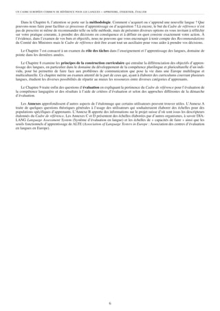 UN CADRE EUROPÉEN COMMUN DE RÉFÉRENCE POUR LES LANGUES    – APPRENDRE, ENSEIGNER, ÉVALUER


    Dans le Chapitre 6, l’attention se porte sur la méthodologie. Comment s’acquiert ou s’apprend une nouvelle langue ? Que
pouvons-nous faire pour faciliter ce processus d’apprentissage ou d’acquisition ? Là encore, le but du Cadre de référence n’est
pas de prescrire ni même de recommander telle ou telle méthode, mais de présenter diverses options en vous invitant à réfléchir
sur votre pratique courante, à prendre des décisions en conséquence et à définir en quoi consiste exactement votre action. À
l’évidence, dans l’examen de vos buts et objectifs, nous ne pouvons que vous encourager à tenir compte des Recommandations
du Comité des Ministres mais le Cadre de référence doit être avant tout un auxiliaire pour vous aider à prendre vos décisions.

   Le Chapitre 7 est consacré à un examen du rôle des tâches dans l’enseignement et l’apprentissage des langues, domaine de
pointe dans les dernières années.

    Le Chapitre 8 examine les principes de la construction curriculaire qui entraîne la différenciation des objectifs d’appren-
tissage des langues, en particulier dans le domaine du développement de la compétence plurilingue et pluriculturelle d’un indi-
vidu, pour lui permettre de faire face aux problèmes de communication que pose la vie dans une Europe multilingue et
multiculturelle. Ce chapitre mérite un examen attentif de la part de ceux qui, ayant à élaborer des curriculums couvrant plusieurs
langues, étudient les diverses possibilités de répartir au mieux les ressources entre diverses catégories d’apprenants.

    Le Chapitre 9 traite enfin des questions d’évaluation en expliquant la pertinence du Cadre de référence pour l’évaluation de
la compétence langagière et des résultats à l’aide de critères d’évaluation et selon des approches différentes de la démarche
d’évaluation.

    Les Annexes approfondissent d’autres aspects de l’étalonnage que certains utilisateurs peuvent trouver utiles. L’Annexe A
traite de quelques questions théoriques générales à l’usage des utilisateurs qui souhaiteraient élaborer des échelles pour des
populations spécifiques d’apprenants. L’Annexe B apporte des informations sur le projet suisse d’où sont issus les descripteurs
étalonnés du Cadre de référence. Les Annexes C et D présentent des échelles élaborées par d’autres organismes, à savoir DIA-
LANG Language Assessment System (Système d’évaluation en langue) et les échelles de « capacités de faire » ainsi que les
seuils fonctionnels d’apprentissage de ALTE (Association of Language Testers in Europe : Association des centres d’évaluation
en langues en Europe).




                                                                6
 