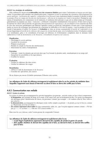 UN CADRE EUROPÉEN COMMUN DE RÉFÉRENCE POUR LES LANGUES     – APPRENDRE, ENSEIGNER, ÉVALUER


4.4.4.3 Les stratégies de médiation
    Elles reflètent les façons de se débrouiller avec des ressources limitées pour traiter l’information et trouver un sens équi-
valent. La procédure peut entraîner une planification pour s’organiser et tirer le maximum des ressources (Développement du
savoir antérieur ; localisation des supports ; préparation d’un glossaire) mais également étudier la manière d’aborder la tâche
à exécuter (Prise en compte des besoins des interlocuteurs ; sélection de la longueur de l’unité à interpréter). Pendant les opé-
rations d’interprétation, de commentaire ou de traduction, le médiateur doit anticiper ce qui suit en même temps qu’il formule,
généralement en jonglant avec deux « morceaux » d’élément à interpréter simultanément (Anticipation). Il faut noter la façon
d’exprimer les choses afin d’enrichir son glossaire (Enregistrement des équivalences, des possibilités) et de construire des îlots
de sens (des morceaux préfabriqués) qui libèrent l’aptitude à traiter au profit de l’anticipation. D’autre part, il faut également
mettre en œuvre des techniques qui permettent de contourner les difficultés et d’éviter les pannes – tout en gardant en éveil la
faculté d’anticipation (Combler les lacunes). L’évaluation se situe au niveau communicatif (Contrôle de conformité) et au
niveau linguistique (Contrôle de la cohérence des usages) et, en tout état de cause, avec la traduction écrite, l’évaluation conduit
à la remédiation, grâce à la consultation d’ouvrages de référence et d’informateurs compétents dans le domaine traité
(Affinement à l’aide de dictionnaires et de thesaurus ; Consultation d’experts et de sources).

   Planification
   – Développer le savoir antérieur
   – Localiser les ressources
   – Préparer un glossaire
   – Prendre en compte les besoins des interlocuteurs
   – Sélectionner les unités d’interprétation

   Exécution
   – Anticiper : traiter les données qui arrivent alors que l’on formule la dernière unité, simultanément et en temps réel
   – Enregistrer les possibilités et les équivalences
   – Combler les lacunes

   Évaluation
   – Vérifier la cohérence des deux textes
   – Vérifier la cohérence des usages

   Remédiation
   – Affiner à l’aide de dictionnaires et de thesaurus
   – Consulter des spécialistes, des sources

   On ne dispose pas encore d’échelles permettant d’illustrer cette section.


    Les utilisateurs du Cadre de référence envisageront et expliciteront selon le cas les activités de médiation dans
    lesquelles l’apprenant aura besoin d’intervenir ou devra le faire ou devra être outillé pour le faire.



4.4.5 Communication non verbale
4.4.5.1 Gestes et actions
   Les gestes et actions qui accompagnent les activités langagières (en principe : activités orales en face à face) comprennent
   – la désignation, par exemple du doigt, de la main, d’un coup d’œil, par un hochement de tête. Ces gestes accompagnent
     des déictiques pour l’identification de choses, de personnes, comme, par exemple : « Je voudrais celui-là. Non, celui-ci,
     pas celui-là »
   – la démonstration, accompagnant les déictiques et des verbes simples au présent : « Je prends ça et je le fixe ici, comme
     ça. Maintenant, tu le fais toi-même »
   – des actions clairement observables de type commentaire, ordre, etc., que l’on peut supposer connues comme : « Ne fais
     pas ça ! » ; « C’est bien ! » ; « Oh non ! Il l’a laissé tomber ! ».

   Dans tous les cas ci-dessus, seule l’action permet de comprendre l’énoncé.


    Les utilisateurs du Cadre de référence envisageront et expliciteront selon le cas
       – à quel degré d’aptitude les apprenants devront-ils être capables de joindre le geste à la parole
       – dans quelles situations ils devront être capables de le faire, ou devront le faire, ou devront être outillés
          pour le faire.




                                                                72
 