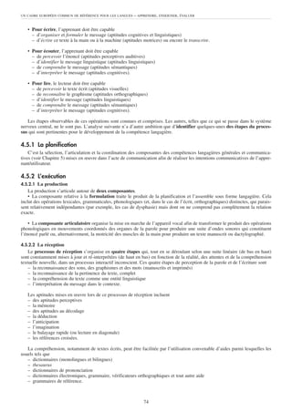UN CADRE EUROPÉEN COMMUN DE RÉFÉRENCE POUR LES LANGUES     – APPRENDRE, ENSEIGNER, ÉVALUER


   • Pour écrire, l’apprenant doit être capable
     – d’organiser et formuler le message (aptitudes cognitives et linguistiques)
     – d’écrire ce texte à la main ou à la machine (aptitudes motrices) ou encore le transcrire.

   • Pour écouter, l’apprenant doit être capable
     – de percevoir l’énoncé (aptitudes perceptives auditives)
     – d’identifier le message linguistique (aptitudes linguistiques)
     – de comprendre le message (aptitudes sémantiques)
     – d’interpréter le message (aptitudes cognitives).

   • Pour lire, le lecteur doit être capable
     – de percevoir le texte écrit (aptitudes visuelles)
     – de reconnaître le graphisme (aptitudes orthographiques)
     – d’identifier le message (aptitudes linguistiques)
     – de comprendre le message (aptitudes sémantiques)
     – d’interpréter le message (aptitudes cognitives).

   Les étapes observables de ces opérations sont connues et comprises. Les autres, telles que ce qui se passe dans le système
nerveux central, ne le sont pas. L’analyse suivante n’a d’autre ambition que d’identifier quelques-unes des étapes du proces-
sus qui sont pertinentes pour le développement de la compétence langagière.

4.5.1 La planification
    C’est la sélection, l’articulation et la coordination des composantes des compétences langagières générales et communica-
tives (voir Chapitre 5) mises en œuvre dans l’acte de communication afin de réaliser les intentions communicatives de l’appre-
nant/utilisateur.

4.5.2 L’exécution
4.5.2.1 La production
    La production s’articule autour de deux composantes.
    • La composante relative à la formulation traite le produit de la planification et l’assemble sous forme langagière. Cela
inclut des opérations lexicales, grammaticales, phonologiques (et, dans le cas de l’écrit, orthographiques) distinctes, qui parais-
sent relativement indépendantes (par exemple, les cas de dysphasie) mais dont on ne comprend pas complètement la relation
exacte.

    • La composante articulatoire organise la mise en marche de l’appareil vocal afin de transformer le produit des opérations
phonologiques en mouvements coordonnés des organes de la parole pour produire une suite d’ondes sonores qui constituent
l’énoncé parlé ou, alternativement, la motricité des muscles de la main pour produire un texte manuscrit ou dactylographié.

4.5.2.2 La réception
    Le processus de réception s’organise en quatre étapes qui, tout en se déroulant selon une suite linéaire (de bas en haut)
sont constamment mises à jour et ré-interprétées (de haut en bas) en fonction de la réalité, des attentes et de la compréhension
textuelle nouvelle, dans un processus interactif inconscient. Ces quatre étapes de perception de la parole et de l’écriture sont
    – la reconnaissance des sons, des graphismes et des mots (manuscrits et imprimés)
    – la reconnaissance de la pertinence du texte, complet
    – la compréhension du texte comme une entité linguistique
    – l’interprétation du message dans le contexte.

   Les aptitudes mises en œuvre lors de ce processus de réception incluent
   – des aptitudes perceptives
   – la mémoire
   – des aptitudes au décodage
   – la déduction
   – l’anticipation
   – l’imagination
   – le balayage rapide (ou lecture en diagonale)
   – les références croisées.

   La compréhension, notamment de textes écrits, peut être facilitée par l’utilisation convenable d’aides parmi lesquelles les
usuels tels que
   – dictionnaires (monolingues et bilingues)
   – thesaurus
   – dictionnaires de prononciation
   – dictionnaires électroniques, grammaire, vérificateurs orthographiques et tout autre aide
   – grammaires de référence.



                                                                74
 