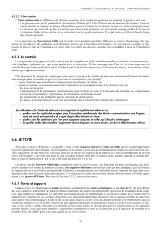 CHAPITRE   4 : L’UTILISATION DE LA LANGUE ET L’APPRENANT/UTILISATEUR


4.5.2.3 L’interaction
   • L’interaction orale se différencie de plusieurs manières de la simple juxtaposition des activités de parole et d’écoute.
     – Les processus réceptif et productif se chevauchent. Pendant qu’il traite l’énoncé encore inachevé du locuteur, l’interlo-
       cuteur planifie sa réponse sur la base d’hypothèses quant à la nature de cet énoncé, de son sens et de son interprétation.
     – Le discours est cumulatif. Au fur et à mesure que l’interaction progresse, les participants convergent dans la lecture de
       la situation, élaborent des attentes et se concentrent sur les points pertinents. Ces opérations se reflètent dans la forme
       des énoncés produits.

    En ce qui concerne l’interaction écrite (par exemple, correspondance par lettre, télécopie ou courrier électronique) les opé-
rations de réception et de production sont distinctes (encore que l’interaction électronique, sur Internet par exemple, se rap-
proche de plus en plus de l’interaction en temps réel). Les effets des discours cumulés sont semblables à ceux de l’interaction
orale.

4.5.3 Le contrôle
    La composante stratégique traite de la mise à jour des compétences et des activités mentales au cours de la communication ;
cela s’applique également aux opérations productives et réceptives. Il faut remarquer que l’un des facteurs importants du
contrôle des opérations productives est le feed-back que le locuteur/scripteur reçoit à chacune des étapes : formulation, articu-
lation et perception acoustique.

    Plus largement, la compétence stratégique entre aussi en jeu pour le contrôle du processus communicatif durant sa réalisa-
tion ainsi que pour la manière de gérer ce processus en conséquence, par exemple :
    – traiter l’aléatoire que constituent les changements de domaine, de thème, etc.
    – traiter les ruptures de communication dans l’interaction ou la production dues à des facteurs tels que
       - les trous de mémoire
       - l’inadéquation de la compétence communicative pour la tâche en cours et l’utilisation de stratégies de compensation
         comme la restructuration, la périphrase, la substitution, la demande d’aide
       - les malentendus et les ambiguïtés (par la demande de clarification)
       - les lapsus, l’incompréhension d’un mot mal entendu (par l’utilisation de stratégies de remédiation).


    Les utilisateurs du Cadre de référence envisageront et expliciteront selon le cas
       – quelles sont les aptitudes exigées pour l’exécution satisfaisante des tâches communicatives que l’appre-
          nant est censé entreprendre et à quel degré elles doivent se situer
       – quelles sont les aptitudes que l’on peut supposer acquises et celles qu’il faudra développer
       – de quelles aides référentielles l’apprenant devra disposer, ou aura besoin, ou devra effectivement utiliser.




4.6 LE TEXTE
    Ainsi que l’expose le Chapitre 2, on appelle « texte » toute séquence discursive orale ou écrite que les usagers/apprenants
reçoivent, produisent ou échangent. En conséquence, il ne saurait y avoir acte de communication langagière sans texte. Les acti-
vités langagières et leur processus sont tous analysés et classés en fonction de la relation de l’utilisateur/apprenant et de tout
(tous) interlocuteur(s) au texte, que celui-ci soit considéré comme objet fini ou comme visée, comme objectif ou comme pro-
duit en cours d’élaboration. C’est ce qui a été traité en détail en 4.4 et 4.5.

    Les textes ont des fonctions différentes nombreuses dans la vie en société ; ces fonctions ont pour conséquence des diffé-
rences similaires en termes de forme et de fond. Des supports différents sont utilisés dans des buts différents. Les différences
de support, de but et de fonction entraînent des différences correspondantes, non seulement dans le contexte des messages, mais
également dans leur structure et leur présentation. C’est ainsi que les textes peuvent être classés selon des types différents appar-
tenant à des genres différents. Voir aussi la Section 5.2.3.2 (macro-fonctions).

4.6.1 Textes et supports
    Chaque texte est véhiculé par un canal spécifique, normalement des ondes acoustiques ou un objet écrit. On peut définir
des sous-catégories en fonction des caractéristiques matérielles du support qui affectent les opérations de production et de récep-
tion ; par exemple les différences à l’oral entre un échange proche ou téléphonique ou un discours public et, à l’écrit, entre le
manuscrit et l’imprimé ou des écritures différentes. Les utilisateurs/apprenants doivent avoir les moyens moteurs et sensoriels
nécessaires pour communiquer à l’aide de tel ou tel canal. Dans le cas de l’oral, ils doivent entendre convenablement dans les
conditions données et avoir un bon contrôle de leur appareil phonatoire et articulatoire. Dans le cas de l’écrit courant, ils doi-
vent avoir l’acuité visuelle suffisante et le contrôle de leur main. Enfin, ils doivent posséder les connaissances et les aptitudes
décrites ailleurs, d’une part pour identifier, comprendre et interpréter le texte et, d’autre part, pour l’organiser, le formuler et le
produire. Ceci est valable pour tout texte, quelle qu’en soit la nature.


                                                                  75
 