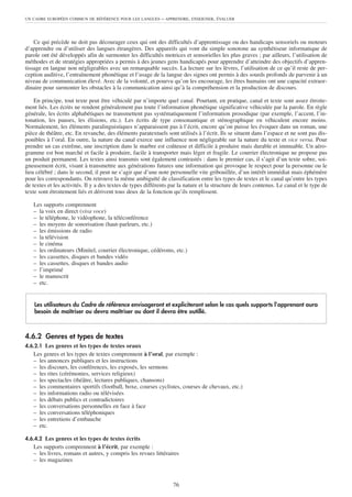 UN CADRE EUROPÉEN COMMUN DE RÉFÉRENCE POUR LES LANGUES       – APPRENDRE, ENSEIGNER, ÉVALUER



    Ce qui précède ne doit pas décourager ceux qui ont des difficultés d’apprentissage ou des handicaps sensoriels ou moteurs
d’apprendre ou d’utiliser des langues étrangères. Des appareils qui vont du simple sonotone au synthétiseur informatique de
parole ont été développés afin de surmonter les difficultés motrices et sensorielles les plus graves ; par ailleurs, l’utilisation de
méthodes et de stratégies appropriées a permis à des jeunes gens handicapés pour apprendre d’atteindre des objectifs d’appren-
tissage en langue non négligeables avec un remarquable succès. La lecture sur les lèvres, l’utilisation de ce qu’il reste de per-
ception auditive, l’entraînement phonétique et l’usage de la langue des signes ont permis à des sourds profonds de parvenir à un
niveau de communication élevé. Avec de la volonté, et pourvu qu’on les encourage, les êtres humains ont une capacité extraor-
dinaire pour surmonter les obstacles à la communication ainsi qu’à la compréhension et la production de discours.

    En principe, tout texte peut être véhiculé par n’importe quel canal. Pourtant, en pratique, canal et texte sont assez étroite-
ment liés. Les écrits ne rendent généralement pas toute l’information phonétique significative véhiculée par la parole. En règle
générale, les écrits alphabétiques ne transmettent pas systématiquement l’information prosodique (par exemple, l’accent, l’in-
tonation, les pauses, les élisions, etc.). Les écrits de type consonantique et sténographique en véhiculent encore moins.
Normalement, les éléments paralinguistiques n’apparaissent pas à l’écrit, encore qu’on puisse les évoquer dans un roman, une
pièce de théâtre, etc. En revanche, des éléments paratextuels sont utilisés à l’écrit. Ils se situent dans l’espace et ne sont pas dis-
ponibles à l’oral. En outre, la nature du canal exerce une influence non négligeable sur la nature du texte et vice versa. Pour
prendre un cas extrême, une inscription dans le marbre est coûteuse et difficile à produire mais durable et immuable. Un aéro-
gramme est bon marché et facile à produire, facile à transporter mais léger et fragile. Le courrier électronique ne propose pas
un produit permanent. Les textes ainsi transmis sont également contrastés : dans le premier cas, il s’agit d’un texte sobre, soi-
gneusement écrit, visant à transmettre aux générations futures une information qui provoque le respect pour la personne ou le
lieu célébré ; dans le second, il peut ne s’agir que d’une note personnelle vite gribouillée, d’un intérêt immédiat mais éphémère
pour les correspondants. On retrouve la même ambiguïté de classification entre les types de textes et le canal qu’entre les types
de textes et les activités. Il y a des textes de types différents par la nature et la structure de leurs contenus. Le canal et le type de
texte sont étroitement liés et dérivent tous deux de la fonction qu’ils remplissent.

   Les supports comprennent
   – la voix en direct (viva voce)
   – le téléphone, le vidéophone, la téléconférence
   – les moyens de sonorisation (haut-parleurs, etc.)
   – les émissions de radio
   – la télévision
   – le cinéma
   – les ordinateurs (Minitel, courrier électronique, cédéroms, etc.)
   – les cassettes, disques et bandes vidéo
   – les cassettes, disques et bandes audio
   – l’imprimé
   – le manuscrit
   – etc.


    Les utilisateurs du Cadre de référence envisageront et expliciteront selon le cas quels supports l’apprenant aura
    besoin de maîtriser ou devra maîtriser ou dont il devra être outillé.



4.6.2 Genres et types de textes
4.6.2.1 Les genres et les types de textes oraux
   Les genres et les types de textes comprennent à l’oral, par exemple :
   – les annonces publiques et les instructions
   – les discours, les conférences, les exposés, les sermons
   – les rites (cérémonies, services religieux)
   – les spectacles (théâtre, lectures publiques, chansons)
   – les commentaires sportifs (football, boxe, courses cyclistes, courses de chevaux, etc.)
   – les informations radio ou télévisées
   – les débats publics et contradictoires
   – les conversations personnelles en face à face
   – les conversations téléphoniques
   – les entretiens d’embauche
   – etc.

4.6.4.2 Les genres et les types de textes écrits
   Les supports comprennent à l’écrit, par exemple :
   – les livres, romans et autres, y compris les revues littéraires
   – les magazines



                                                                   76
 