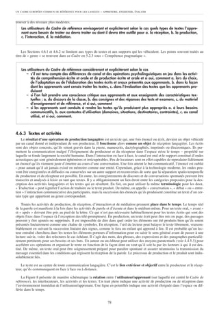 UN CADRE EUROPÉEN COMMUN DE RÉFÉRENCE POUR LES LANGUES      – APPRENDRE, ENSEIGNER, ÉVALUER


trouver à des niveaux plus modestes.
    Les utilisateurs du Cadre de référence envisageront et expliciteront selon le cas quels types de textes l’appre-
    nant aura besoin de traiter ou devra traiter ou dont il devra être outillé pour a. la réception, b. la production,
    c. l’interaction, d. la médiation.


     Les Sections 4.6.1 et 4.6.2 se limitent aux types de textes et aux supports qui les véhiculent. Les points souvent traités au
titre de « genre » se trouvent dans ce Cadre en 5.2.3 sous « Compétence pragmatique ».


    Les utilisateurs du Cadre de référence considéreront et expliciteront selon le cas
       – s’il est tenu compte des différences de canal et des opérations psycholinguistiques en jeu dans les activi-
          tés de compréhension écrite et orale et de production écrite et orale et si oui, comment a. lors du choix,
          de l’adaptation ou de l’élaboration des textes écrits et oraux présentés aux apprenants, b. dans la façon
          dont les apprenants sont censés traiter les textes, c. dans l’évaluation des textes que les apprenants pro-
          duisent
       – si l’on fait prendre une conscience critique aux apprenants et aux enseignants des caractéristiques tex-
          tuelles : a. du discours de la classe, b. des consignes et des réponses des tests et examens, c. du matériel
          d’enseignement et de référence, et si oui, comment
       – si les apprenants sont conduits à rendre les textes qu’ils produisent plus appropriés a. à leurs besoins
          communicatifs, b. aux contextes d’utilisation (domaines, situations, destinataires, contraintes), c. au canal
          utilisé, et si oui, comment.



4.6.3 Textes et activités
    Le résultat d’une opération de production langagière est un texte qui, une fois énoncé ou écrit, devient un objet véhiculé
par un canal donné et indépendant de son producteur. Il fonctionne alors comme un objet de réception langagière. Les écrits
sont des objets concrets, qu’ils soient gravés dans la pierre, manuscrits, dactylographiés, imprimés ou électroniques. Ils per-
mettent la communication malgré l’éloignement du producteur et du récepteur dans l’espace et/ou le temps – propriété sur
laquelle se fonde largement la société humaine. Dans l’interaction en face à face, le canal est oral et le support constitué d’ondes
acoustiques qui sont généralement éphémères et irrécupérables. Peu de locuteurs sont en effet capables de reproduire fidèlement
un énoncé qu’ils viennent juste d’émettre au cours d’une conversation. Une fois atteint le but communicatif, l’énoncé est oublié
– pour autant qu’il ait jamais existé en mémoire comme une entité. Cependant, grâce à la technologie moderne, les ondes peu-
vent être enregistrées et diffusées ou conservées sur un autre support et reconverties de sorte que la séparation spatio-temporelle
du producteur et du récepteur est possible. En outre, les enregistrements de discours et de conversations spontanés peuvent être
transcrits et analysés à loisir en tant que textes. Il y a obligatoirement un lien étroit entre les catégories proposées pour la des-
cription des activités langagières et les textes qui en résultent. En fait, on peut utiliser la même terminologie pour les deux.
« Traduction » peut signifier l’action de traduire ou le texte produit. De même, on appelle « conversation », « débat » ou « entre-
tien » l’interaction communicative des participants, mais la succession des énoncés qu’ils produisent constitue un texte d’un cer-
tain type qui appartient au genre correspondant.

    Toutes les activités de production, de réception, d’interaction et de médiation prennent place dans le temps. Le temps réel
de la parole est manifeste à la fois dans les activités de parole et d’écoute et dans le médium même. Pour un texte oral, « avant »
et « après » doivent être pris au pied de la lettre. Ce qui n’est pas nécessaire habituellement pour les textes écrits qui sont des
objets fixes dans l’espace (à l’exception des télé-prompteurs). En production, un texte écrit peut être mis en page, des passages
peuvent y être ajoutés ou supprimés. Il est impossible de dire dans quel ordre les éléments ont été produits bien qu’ils soient
présentés linéairement comme une chaîne de symboles. En réception, l’œil du lecteur peut balayer le texte librement, vraisem-
blablement en suivant la succession linéaire des signes, comme le fera un enfant qui apprend à lire. Il est probable qu’un lec-
teur entraîné cherchera dans les textes les éléments porteurs d’information pour en saisir le sens général avant de passer à une
lecture suivie, voire des relectures le cas échéant. Il s’agit des mots, des phrases, des expressions et des paragraphes particuliè-
rement pertinents pour ses besoins et ses buts. Un auteur ou un éditeur peut utiliser des moyens paratextuels (voir 4.4.5.3) pour
accélérer ces opérations et organiser le texte en fonction de la façon dont on veut qu’il soit lu par les lecteurs à qui il est des-
tiné. De même, un texte oral peut être soigneusement préparé pour paraître spontané et assurer néanmoins la transmission du
message essentiel dans les conditions qui régissent la réception de la parole. Le processus de production et le produit sont indis-
solublement liés.

    Le texte est au centre de toute communication langagière. C’est le lien extérieur et objectif entre le producteur et le récep-
teur, qu’ils communiquent en face à face ou à distance.

    La Figure 8 présente de manière schématique la relation entre l’utilisateur/apprenant (sur laquelle est centré le Cadre de
référence), les interlocuteurs, les activités et les textes. Un trait plein indique une activité de production ou de réception dans
l’environnement immédiat de l’utilisateur/apprenant. Une ligne en pointillés indique une activité éloignée dans l’espace ou dif-
férée dans le temps.


                                                                 78
 
