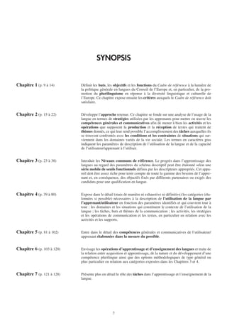 SYNOPSIS


Chapitre 1 (p. 9 à 14)      Définit les buts, les objectifs et les fonctions du Cadre de référence à la lumière de
                            la politique générale en langues du Conseil de l’Europe et, en particulier, de la pro-
                            motion du plurilinguisme en réponse à la diversité linguistique et culturelle de
                            l’Europe. Ce chapitre expose ensuite les critères auxquels le Cadre de référence doit
                            satisfaire.


Chapitre 2 (p. 15 à 22)     Développe l’approche retenue. Ce chapitre se fonde sur une analyse de l’usage de la
                            langue en termes de stratégies utilisées par les apprenants pour mettre en œuvre les
                            compétences générales et communicatives afin de mener à bien les activités et les
                            opérations que supposent la production et la réception de textes qui traitent de
                            thèmes donnés, ce qui leur rend possible l’accomplissement des tâches auxquelles ils
                            se trouvent confrontés avec les conditions et les contraintes de situations qui sur-
                            viennent dans les domaines variés de la vie sociale. Les termes en caractères gras
                            indiquent les paramètres de description de l’utilisation de la langue et de la capacité
                            de l’utilisateur/apprenant à l’utiliser.


Chapitre 3 (p. 23 à 38)     Introduit les Niveaux communs de référence. Le progrès dans l’apprentissage des
                            langues au regard des paramètres du schéma descriptif peut être étalonné selon une
                            série mobile de seuils fonctionnels définis par les descripteurs appropriés. Cet appa-
                            reil doit être assez riche pour tenir compte de toute la gamme des besoins de l’appre-
                            nant et, en conséquence, des objectifs fixés par différents partenaires ou exigés des
                            candidats pour une qualification en langue.


Chapitre 4 (p. 39 à 80)     Expose dans le détail (mais de manière ni exhaustive ni définitive) les catégories (éta-
                            lonnées si possible) nécessaires à la description de l’utilisation de la langue par
                            l’apprenant/utilisateur en fonction des paramètres identifiés et qui couvrent tour à
                            tour : les domaines et les situations qui constituent le contexte de l’utilisation de la
                            langue ; les tâches, buts et thèmes de la communication ; les activités, les stratégies
                            et les opérations de communication et les textes, en particulier en relation avec les
                            activités et les supports.


Chapitre 5 (p. 81 à 102)    Entre dans le détail des compétences générales et communicatives de l’utilisateur/
                            apprenant étalonnées dans la mesure du possible.


Chapitre 6 (p. 103 à 120)   Envisage les opérations d’apprentissage et d’enseignement des langues et traite de
                            la relation entre acquisition et apprentissage, de la nature et du développement d’une
                            compétence plurilingue ainsi que des options méthodologiques de type général ou
                            plus particulier en relation aux catégories exposées dans les Chapitres 3 et 4.


Chapitre 7 (p. 121 à 128)   Présente plus en détail le rôle des tâches dans l’apprentissage et l’enseignement de la
                            langue.




                                                 7
 